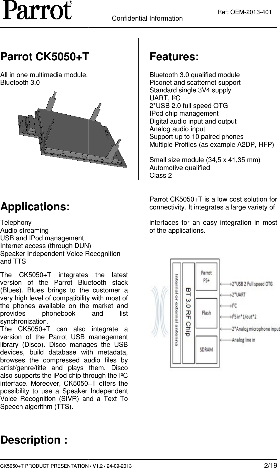   CK5050+T PRODUCT PRESENTATION Parrot CK5050+T All in one multimedia module. Bluetooth 3.0    Applications:  Telephony Audio streaming USB and IPod management Internet access (through DUN)Speaker Independent Voice Recognition and TTS  The  CK5050+T  integrates version  of  the  Parrot  Bluetooth  stack (Blues).  Blues  brings to  the  customer  a very high level of compatibility with most of the  phones  available  on  the  market  and provides phonebook  and  list synchronization. The  CK5050+T can  also  integrate  a version  of  the  Parrot  USB  management library  (Disco).  Disco  manages  the  USB devices,  build  database  with  metadata, browses  the  compressed  audio  files  by artist/genre/title  and  plays  them.  Disco also supports the iPod chip through the I²C interface.  Moreover, CK5050+Tpossibility  to  use  a  Speaker  Independent Voice  Recognition  (SIVR)  and  a  Text  To Speech algorithm (TTS).    Description : Confidential Information CK5050+T PRODUCT PRESENTATION / V1.2 / 24-09-2013  Ref: CK5050+T   Features:  Bluetooth 3.0 qualified modulePiconet and scatternet supportStandard single 3V4 supplyUART, I²C 2*USB 2.0 full speed OTGIPod chip management Digital audio input and outputAnalog audio input  Support up to 10 paired phonesMultiple Profiles (as example A2DP, HFP) Small size module (34,5 x 41,35 mm)Automotive qualified Class 2 Internet access (through DUN) Speaker Independent Voice Recognition  the  latest version  of  the  Parrot  Bluetooth  stack to  the  customer  a very high level of compatibility with most of the  phones  available  on  the  market  and phonebook  and  list can  also  integrate  a rsion  of  the  Parrot  USB  management library  (Disco).  Disco  manages  the  USB devices,  build  database  with  metadata, ssed  audio  files  by s  them.  Disco chip through the I²C CK5050+T  offers  the possibility  to  use  a  Speaker  Independent Voice  Recognition  (SIVR)  and  a  Text  To  Parrot CK5050+T is a low cost solution for connectivity. It integrates a large variety of  interfaces for  an  easy  integration  in  most of the applications.         2/19 Ref: OEM-2013-401 qualified module Piconet and scatternet support supply OTG  Digital audio input and output paired phones Multiple Profiles (as example A2DP, HFP) Small size module (34,5 x 41,35 mm) is a low cost solution for connectivity. It integrates a large variety of  for  an  easy  integration  in  most  