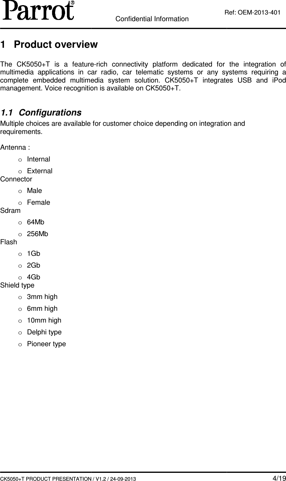   CK5050+T PRODUCT PRESENTATION1 Product overview The  CK5050+T is  a  featuremultimedia  applications  in  car complete  embedded  multimedia  system  solutiomanagement. Voice recognition is available on  1.1  Configurations Multiple choices are available for customer choice depending on integration and requirements.  Antenna : o  Internal o  External Connector o  Male o  Female Sdram o  64Mb o  256Mb Flash o  1Gb o  2Gb o  4Gb Shield type o  3mm high o  6mm high o  10mm high o  Delphi type o  Pioneer type    Confidential Information CK5050+T PRODUCT PRESENTATION / V1.2 / 24-09-2013  Ref: Product overview is  a  feature-rich  connectivity platform  dedicated  for  the  integration  of multimedia  applications  in  car radio,  car  telematic  systems  or  any  systems  requiring  a complete  embedded  multimedia  system  solution.  CK5050+T integrates  USB  and  iPmanagement. Voice recognition is available on CK5050+T. Multiple choices are available for customer choice depending on integration and    4/19 Ref: OEM-2013-401 platform  dedicated  for  the  integration  of ,  car  telematic  systems  or  any  systems  requiring  a integrates  USB  and  iPod Multiple choices are available for customer choice depending on integration and 