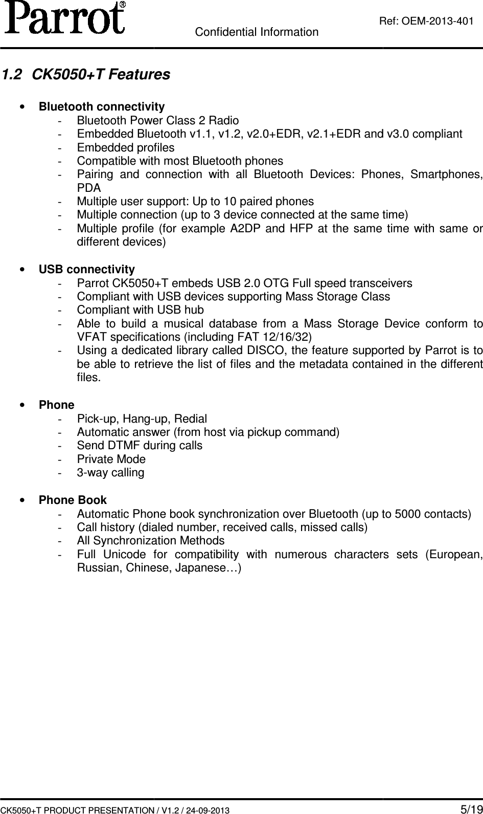   CK5050+T PRODUCT PRESENTATION1.2  CK5050+T Features • Bluetooth connectivity- Bluetooth Power Class 2 Radio- Embedded Bluetooth v1.1, v1.2- Embedded profiles- Compatible with most Bluetooth phones- Pairing  and  connection  with  all  Bluetooth PDA - Multiple user support: Up to - Multiple connection (up to 3 device connected at the same time)- Multiple profile different devices) • USB connectivity -  Parrot CK5050+T- Compliant with USB devices supporting Mass Storage Class- Compliant with USB hub- Able  to  build  a  musical  database  from  a  Mass  Storage  Device  conform  to VFAT specifications (including FAT 12/16/32)- Using a dedicated library called DISCO, the feature supported by Parrot is to be able to retrieve the list of files and the metadata contained in the different files.  • Phone -  Pick-up, Hang-- Automatic answer (from host via -  Send DTMF during calls-  Private Mode -  3-way calling  • Phone Book - Automatic Phone book synchronization over Bluetooth (up to - Call history (dialed number, received calls, missed calls)- All Synchronization Methods- Full  Unicode  for  compatibility  with Russian, Chinese, Japanese…)   Confidential Information CK5050+T PRODUCT PRESENTATION / V1.2 / 24-09-2013  Ref: eatures Bluetooth connectivity Bluetooth Power Class 2 Radio Embedded Bluetooth v1.1, v1.2, v2.0+EDR, v2.1+EDR and vEmbedded profiles Compatible with most Bluetooth phones Pairing  and  connection  with  all  Bluetooth Devices:  Phones,  Smartphones, Multiple user support: Up to 10 paired phones Multiple connection (up to 3 device connected at the same time)Multiple profile (for  example  A2DP  and  HFP at  the  same  time  with  same  or different devices) CK5050+T embeds USB 2.0 OTG Full speed transceiversCompliant with USB devices supporting Mass Storage ClassCompliant with USB hub Able  to  build  a  musical  database  from  a  Mass  Storage  Device  conform  to VFAT specifications (including FAT 12/16/32) Using a dedicated library called DISCO, the feature supported by Parrot is to be able to retrieve the list of files and the metadata contained in the different -up, Redial Automatic answer (from host via pickup command) during calls Automatic Phone book synchronization over Bluetooth (up to Call history (dialed number, received calls, missed calls) All Synchronization Methods Full  Unicode  for  compatibility  with numerous  characters  sets  (European, Russian, Chinese, Japanese…)    5/19 Ref: OEM-2013-401 and v3.0 compliant ices:  Phones,  Smartphones, Multiple connection (up to 3 device connected at the same time) (for  example  A2DP  and  HFP at  the  same  time  with  same  or Full speed transceivers Compliant with USB devices supporting Mass Storage Class Able  to  build  a  musical  database  from  a  Mass  Storage  Device  conform  to Using a dedicated library called DISCO, the feature supported by Parrot is to be able to retrieve the list of files and the metadata contained in the different Automatic Phone book synchronization over Bluetooth (up to 5000 contacts) numerous  characters  sets  (European, 