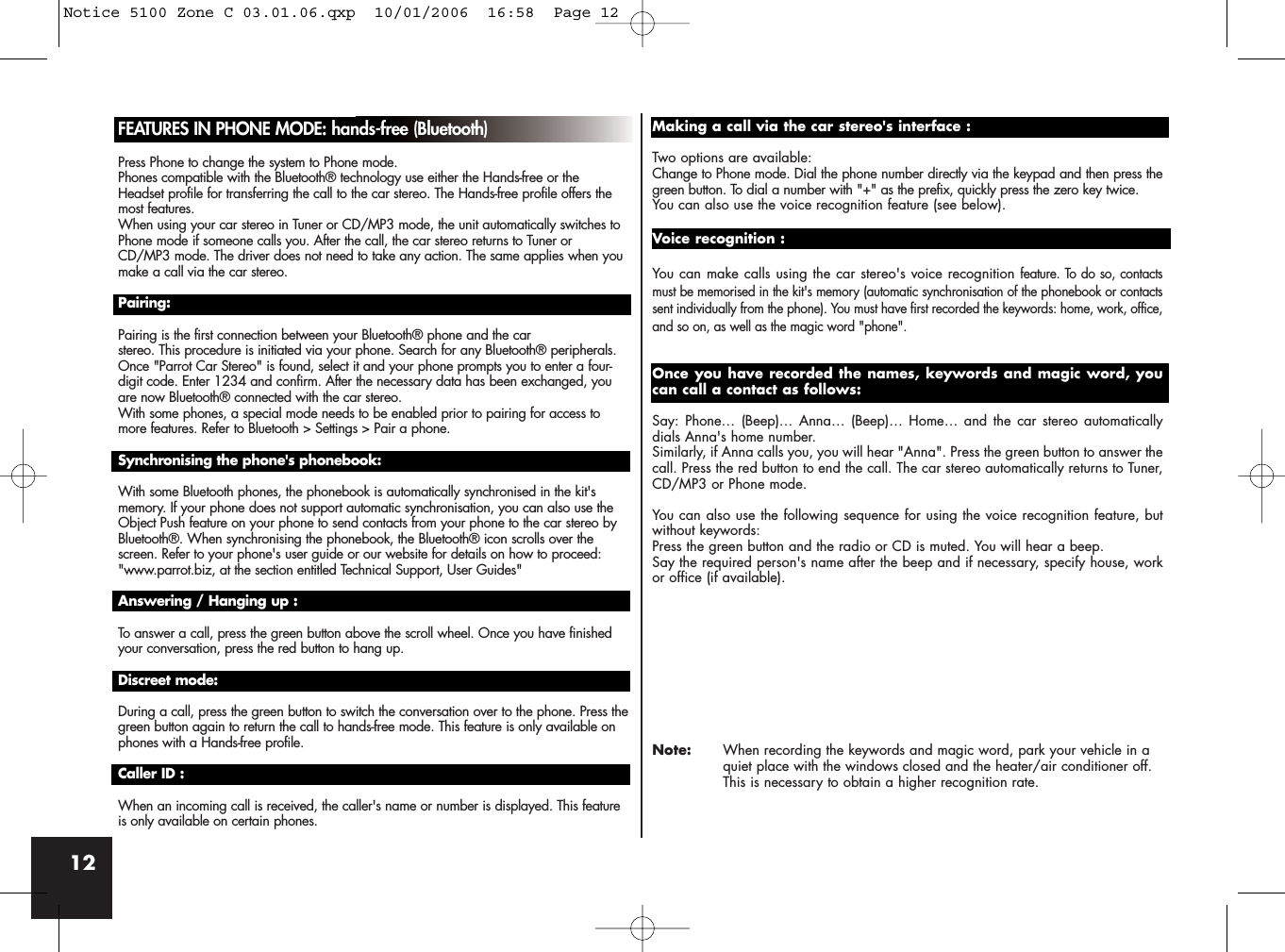 12FEATURES IN PHONE MODE: hands-free (Bluetooth)Press Phone to change the system to Phone mode.Phones compatible with the Bluetooth® technology use either the Hands-free or theHeadset profile for transferring the call to the car stereo. The Hands-free profile offers themost features.When using your car stereo in Tuner or CD/MP3 mode, the unit automatically switches toPhone mode if someone calls you. After the call, the car stereo returns to Tuner orCD/MP3 mode. The driver does not need to take any action. The same applies when youmake a call via the car stereo.Pairing:Pairing is the first connection between your Bluetooth® phone and the car stereo. This procedure is initiated via your phone. Search for any Bluetooth® peripherals.Once &quot;Parrot Car Stereo&quot; is found, select it and your phone prompts you to enter a four-digit code. Enter 1234 and confirm. After the necessary data has been exchanged, youare now Bluetooth® connected with the car stereo.With some phones, a special mode needs to be enabled prior to pairing for access tomore features. Refer to Bluetooth &gt; Settings &gt; Pair a phone.Synchronising the phone&apos;s phonebook:With some Bluetooth phones, the phonebook is automatically synchronised in the kit&apos;smemory. If your phone does not support automatic synchronisation, you can also use theObject Push feature on your phone to send contacts from your phone to the car stereo byBluetooth®. When synchronising the phonebook, the Bluetooth® icon scrolls over thescreen. Refer to your phone&apos;s user guide or our website for details on how to proceed: &quot;www.parrot.biz, at the section entitled Technical Support, User Guides&quot;Answering / Hanging up :To answer a call, press the green button above the scroll wheel. Once you have finishedyour conversation, press the red button to hang up.Discreet mode:During a call, press the green button to switch the conversation over to the phone. Press thegreen button again to return the call to hands-free mode. This feature is only available onphones with a Hands-free profile.Caller ID :When an incoming call is received, the caller&apos;s name or number is displayed. This featureis only available on certain phones.Making a call via the car stereo&apos;s interface :Two options are available: Change to Phone mode. Dial the phone number directly via the keypad and then press thegreen button. To dial a number with &quot;+&quot; as the prefix, quickly press the zero key twice.You can also use the voice recognition feature (see below).Voice recognition :You can make calls using the car stereo&apos;s voice recognition feature. To do so, contactsmust be memorised in the kit&apos;s memory (automatic synchronisation of the phonebook or contactssent individually from the phone). You must have first recorded the keywords: home, work, office,and so on, as well as the magic word &quot;phone&quot;.Once you have recorded the names, keywords and magic word, youcan call a contact as follows:Say: Phone… (Beep)… Anna… (Beep)… Home… and the car stereo automaticallydials Anna&apos;s home number. Similarly, if Anna calls you, you will hear &quot;Anna&quot;. Press the green button to answer thecall. Press the red button to end the call. The car stereo automatically returns to Tuner,CD/MP3 or Phone mode.You can also use the following sequence for using the voice recognition feature, butwithout keywords:Press the green button and the radio or CD is muted. You will hear a beep. Say the required person&apos;s name after the beep and if necessary, specify house, workor office (if available).Note: When recording the keywords and magic word, park your vehicle in a quiet place with the windows closed and the heater/air conditioner off. This is necessary to obtain a higher recognition rate.Notice 5100 Zone C 03.01.06.qxp  10/01/2006  16:58  Page 12
