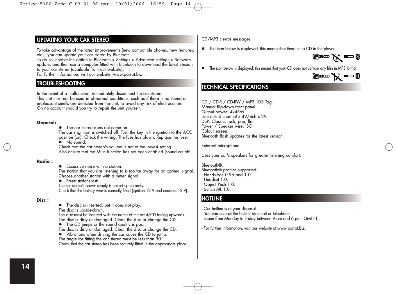 14UPDATING YOUR CAR STEREOTo take advantage of the latest improvements (new compatible phones, new features,etc.), you can update your car stereo by Bluetooth.To do so, enable the option in Bluetooth &gt; Settings &gt; Advanced settings &gt; Softwareupdate, and then use a computer fitted with Bluetooth to download the latest versionto your car stereo (available from our website).For further information, visit our website: www.parrot.bizTROUBLESHOOTINGIn the event of a malfunction, immediately disconnect the car stereo. This unit must not be used in abnormal conditions, such as if there is no sound orunpleasant smells are detected from the unit, to avoid any risk of electrocution. On no account should you try to repair the unit yourself.General:z The car stereo does not come on.The car&apos;s ignition is switched off. Turn the key in the ignition to the ACC position (on). Check the wiring. The fuse has blown. Replace the fuse.z No sound: Check that the car stereo&apos;s volume is not at the lowest setting. Also ensure that the Mute function has not been enabled (sound cut off).Radio :z Excessive noise with a station:The station that you are listening to is too far away for an optimal signal. Choose another station with a better signal.zPreset stations lost:The car stereo&apos;s power supply is not set up correctly. Check that the battery wire is correctly fitted (ignition 12 V and constant 12 V).Disc :z The disc is inserted, but it does not play.The disc is upside-down. The disc must be inserted with the name of the artist/CD facing upwards.The disc is dirty or damaged. Clean the disc or change the CD.z The CD jumps or the sound quality is poor.The disc is dirty or damaged. Clean the disc or change the CD.z Vibrations when driving the car cause the CD to jump.The angle for fitting the car stereo must be less than 30°.Check that the car stereo has been securely fitted in the appropriate place.CD/MP3 : error messages.z The icon below is displayed: this means that there is no CD in the player.zThe icon below is displayed: this means that your CD does not contain any files in MP3 format.TECHNICAL SPECIFICATIONSCD / CD-R / CD-RW / MP3, ID3 Tag.Manual flip-down front panel.Output power: 4x45W.Line out: 4 channel x 4V/4ch x 2VDSP: Classic, rock, pop, flat.Power / Speaker wire: ISO.Colour screen.Bluetooth flash updates for the latest version.External microphone.Uses your car&apos;s speakers for greater listening comfort.Bluetooth®.Bluetooth® profiles supported:- Hands-free 0.96 and 1.0.- Headset 1.0.- Object Push 1.0.- Synch ML 1.0.HOTLINE- Our hotline is at your disposal. You can contact the hotline by email or telephone (open from Monday to Friday between 9 am and 6 pm - GMT+1).- For further information, visit our website at www.parrot.biz.Notice 5100 Zone C 03.01.06.qxp  10/01/2006  16:59  Page 14