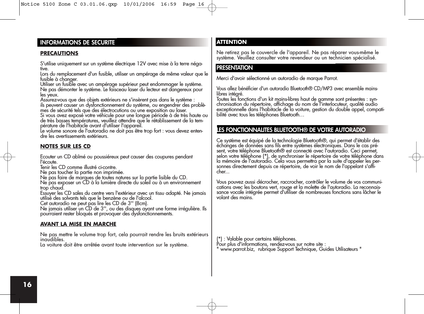 16INFORMATIONS DE SECURITEPRECAUTIONSS&apos;utilise uniquement sur un système électrique 12V avec mise à la terre néga-tive.Lors du remplacement d&apos;un fusible, utiliser un ampérage de même valeur que lefusible à changer. Utiliser un fusible avec un ampérage supérieur peut endommager le système.Ne pas démonter le système. Le faisceau laser du lecteur est dangereux pourles yeux.Assurez-vous que des objets extérieurs ne s&apos;insèrent pas dans le système : ils peuvent causer un dysfonctionnement du système, ou engendrer des problè-mes de sécurité tels que des électrocutions ou une exposition au laser.Si vous avez exposé votre véhicule pour une longue période à de très haute oude très basses températures, veuillez attendre que le rétablissement de la tem-pérature de l&apos;habitacle avant d&apos;utiliser l&apos;appareil.Le volume sonore de l&apos;autoradio ne doit pas être trop fort : vous devez enten-dre les avertissements extérieurs.NOTES SUR LES CDEcouter un CD abîmé ou poussiéreux peut causer des coupures pendantl&apos;écoute.Tenir les CD comme illustré ci-contre. Ne pas toucher la partie non imprimée.Ne pas faire de marques de toutes natures sur la partie lisible du CD.Ne pas exposer un CD à la lumière directe du soleil ou à un environnementtrop chaud.Essuyer les CD sales du centre vers l&apos;extérieur avec un tissu adapté. Ne jamaisutilisé des solvants tels que le benzène ou de l&apos;alcool.Cet autoradio ne peut pas lire les CD de 3&apos;&apos; (8cm).Ne jamais utiliser un CD de 3&apos;&apos;, ou des disques ayant une forme irrégulière. Ilspourraient rester bloqués et provoquer des dysfonctionnements.AVANT LA MISE EN MARCHENe pas mettre le volume trop fort, cela pourrait rendre les bruits extérieursinaudibles.La voiture doit être arrêtée avant toute intervention sur le système.ATTENTIONNe retirez pas le couvercle de l&apos;appareil. Ne pas réparer vous-même lesystème. Veuillez consulter votre revendeur ou un technicien spécialisé.PRESENTATIONMerci d&apos;avoir sélectionné un autoradio de marque Parrot. Vous allez bénéficier d&apos;un autoradio Bluetooth® CD/MP3 avec ensemble mains-libres intégré. Toutes les fonctions d&apos;un kit mains-libres haut de gamme sont présentes : syn-chronisation du répertoire, affichage du nom de l&apos;interlocuteur, qualité audioexceptionnelle dans l&apos;habitacle de la voiture, gestion du double appel, compati-bilité avec tous les téléphones Bluetooth…LES FONCTIONNALITES BLUETOOTH® DE VOTRE AUTORADIOCe système est équipé de la technologie Bluetooth®, qui permet d&apos;établir deséchanges de données sans fils entre systèmes électroniques. Dans le cas pré-sent, votre téléphone Bluetooth® est connecté avec l&apos;autoradio. Ceci permet,selon votre téléphone (*), de synchroniser le répertoire de votre téléphone dansla mémoire de l&apos;autoradio. Cela vous permettra par la suite d&apos;appeler les per-sonnes directement depuis ce répertoire, de voir le nom de l&apos;appelant s&apos;affi-cher...Vous pouvez aussi décrocher, raccrocher, contrôler le volume de vos communi-cations avec les boutons vert, rouge et la molette de l&apos;autoradio. La reconnais-sance vocale intégrée permet d&apos;utiliser de nombreuses fonctions sans lâcher levolant des mains.(*) : Valable pour certains téléphones.Pour plus d&apos;informations, rendez-vous sur notre site :&quot; www.parrot.biz,  rubrique Support Technique, Guides Utilisateurs &quot;Notice 5100 Zone C 03.01.06.qxp  10/01/2006  16:59  Page 16