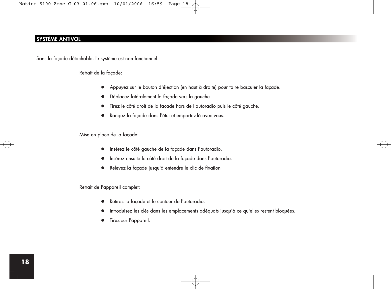 18SYSTÈME ANTIVOLSans la façade détachable, le système est non fonctionnel.Retrait de la façade:z Appuyez sur le bouton d&apos;éjection (en haut à droite) pour faire basculer la façade.z Déplacez latéralement la façade vers la gauche.z Tirez le côté droit de la façade hors de l&apos;autoradio puis le côté gauche.z Rangez la façade dans l&apos;étui et emportez-là avec vous.Mise en place de la façade:z Insérez le côté gauche de la façade dans l&apos;autoradio.z Insérez ensuite le côté droit de la façade dans l&apos;autoradio.z Relevez la façade jusqu&apos;à entendre le clic de fixationRetrait de l&apos;appareil complet:z Retirez la façade et le contour de l&apos;autoradio.z Introduisez les clés dans les emplacements adéquats jusqu&apos;à ce qu&apos;elles restent bloquées.z Tirez sur l&apos;appareil.Notice 5100 Zone C 03.01.06.qxp  10/01/2006  16:59  Page 18