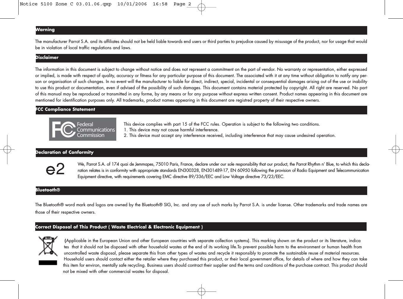 WarningThe manufacturer Parrot S.A. and its affiliates should not be held liable towards end users or third parties to prejudice caused by misusage of the product, nor for usage that wouldbe in violation of local traffic regulations and laws.DisclaimerThe information in this document is subject to change without notice and does not represent a commitment on the part of vendor. No warranty or representation, either expressedor implied, is made with respect of quality, accuracy or fitness for any particular purpose of this document. The associated with it at any time without obligation to notify any per-son or organisation of such changes. In no event will the manufacturer to liable for direct, indirect, special, incidental or consequential damages arising out of the use or inabilityto use this product or documentation, even if advised of the possibility of such damages. This document contains material protected by copyright. All right are reserved. No partof this manual may be reproduced or transmitted in any forme, by any means or for any purpose without express written consent. Product names appearing in this document arementioned for identification purposes only. All trademarks, product names appearing in this document are registred property of their respective owners.FCC Compliance StatementThis device complies with part 15 of the FCC rules. Operation is subject to the following two conditions.1. This device may not cause harmful interference.2. This device must accept any interference received, including interference that may cause undesired operation.Declaration of ConformityWe, Parrot S.A. of 174 quai de Jemmapes, 75010 Paris, France, declare under our sole responsibility that our product, the Parrot Rhythm n’ Blue, to which this decla-ration relates is in conformity with appropriate standards EN300328, EN301489-17, EN 60950 following the provision of Radio Equipment and Telecommunication Equipment directive, with requirements covering EMC directive 89/336/EEC and Low Voltage directive 73/23/EEC.Bluetooth®The Bluetooth® word mark and logos are owned by the Bluetooth® SIG, Inc. and any use of such marks by Parrot S.A. is under license. Other trademarks and trade names arethose of their respective owners.Correct Disposal of This Product ( Waste Electrical &amp; Electronic Equipment ) (Applicable in the European Union and other European countries with separate collection systems). This marking shown on the product or its literature, indica tes  that it should not be disposed with other household wastes at the end of its working life.To prevent possible harm to the environment or human health from uncontrolled waste disposal, please separate this from other types of wastes and recycle it responsibly to promote the sustainable reuse of material resources. Household users should contact either the retailer where they purchased this product, or their local government office, for details of where and how they can take this item for environ, mentally safe recycling. Business users should contract their supplier and the terms and conditions of the purchase contract. This product should not be mixed with other commercial wastes for disposal.2Notice 5100 Zone C 03.01.06.qxp  10/01/2006  16:58  Page 2