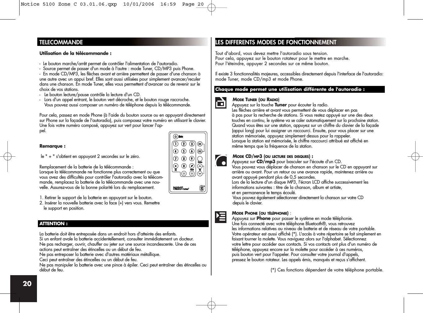 20TELECOMMANDEUtilisation de la télécommande :-  Le bouton marche/arrêt permet de contrôler l&apos;alimentation de l&apos;autoradio.-  Source permet de passer d&apos;un mode à l&apos;autre : mode Tuner, CD/MP3 puis Phone.-  En mode CD/MP3, les flèches avant et arrière permettent de passer d&apos;une chanson àune autre avec un appui bref. Elles sont aussi utilisées pour simplement avancer/reculerdans une chanson. En mode Tuner, elles vous permettent d&apos;avancer ou de revenir sur lechoix de vos stations.-  Le bouton lecture/pause contrôle la lecture d&apos;un CD.-  Lors d&apos;un appel entrant, le bouton vert décroche, et le bouton rouge raccroche. Vous pouvez aussi composer un numéro de téléphone depuis la télécommande. Pour cela, passez en mode Phone (à l&apos;aide du bouton source ou en appuyant directementsur Phone sur la façade de l&apos;autoradio), puis composez votre numéro en utilisant le clavier.Une fois votre numéro composé, appuyez sur vert pour lancer l&apos;ap-pel.Remarque :le &quot; + &quot; s&apos;obtient en appuyant 2 secondes sur le zéro.Remplacement de la batterie de la télécommande :Lorsque la télécommande ne fonctionne plus correctement ou quevous avez des difficultés pour contrôler l&apos;autoradio avec la télécom-mande, remplacez la batterie de la télécommande avec une nou-velle. Assurez-vous de la bonne polarité lors du remplacement.1. Retirer le support de la batterie en appuyant sur le bouton.2. Insérer la nouvelle batterie avec la face (+) vers vous. Remettrele support en position.ATTENTION :La batterie doit être entreposée dans un endroit hors d&apos;atteinte des enfants. Si un enfant avale la batterie accidentellement, consulter immédiatement un docteur.Ne pas recharger, ouvrir, chauffer ou jeter sur une source incandescente. Une de cesactions peut entraîner des étincelles ou un début de feu.Ne pas entreposer la batterie avec d&apos;autres matériaux métallique. Ceci peut entraîner des étincelles ou un début de feu.Ne pas manipuler la batterie avec une pince à épiler. Ceci peut entraîner des étincelles oudébut de feu.LES DIFFERENTS MODES DE FONCTIONNEMENTTout d&apos;abord, vous devez mettre l&apos;autoradio sous tension. Pour cela, appuyez sur le bouton rotateur pour le mettre en marche. Pour l&apos;éteindre, appuyer 2 secondes sur ce même bouton.Il existe 3 fonctionnalités majeures, accessibles directement depuis l&apos;interface de l&apos;autoradio:mode Tuner, mode CD/mp3 et mode Phone.Chaque mode permet une utilisation différente de l&apos;autoradio :MODE TUNER (OU RADIO)Appuyez sur la touche Tuner pour écouter la radio. Les flèches arrière et avant vous permettent de vous déplacer en pas à pas pour la recherche de stations. Si vous restez appuyé sur une des deux touches en continu, le système va se caler automatiquement sur la prochaine station. Quand vous êtes sur une station, appuyez sur un chiffre du clavier de la façade (appui long) pour lui assigner un raccourci. Ensuite, pour vous placer sur une station mémorisée, appuyez simplement dessus pour la rappeler. Lorsque la station est mémorisée, le chiffre raccourci attribué est affiché en même temps que la fréquence de la station.MODE CD/MP3 (OU LECTURE DES DISQUES) : Appuyez sur CD/mp3 pour basculer sur l&apos;écoute d&apos;un CD. Vous pouvez vous déplacer de chanson en chanson sur le CD en appuyant sur arrière ou avant. Pour un retour ou une avance rapide, maintenez arrière ou avant appuyé pendant plus de 0,5 secondes.Lors de la lecture d&apos;un disque MP3, l&apos;écran LCD affiche successivement les informations suivantes : titre de la chanson, album et artiste, et en permanence le temps écoulé.Vous pouvez également sélectionner directement la chanson sur votre CD depuis le clavier.MODE PHONE (OU TÉLÉPHONIE):Appuyez sur Phone pour passer le système en mode téléphonie. Une fois connecté avec votre téléphone Bluetooth®, vous retrouvez les informations relatives au niveau de batterie et de réseau de votre portable. Votre opérateur est aussi affiché (*). L&apos;accès à votre répertoire se fait simplement en faisant tourner la molette.Vous naviguez alors sur l&apos;alphabet. Sélectionnezvotre lettre pour accéder aux contacts. Si vos contacts ont plus d&apos;un numéro de téléphone, appuyez encore sur la molette pour accéder à ces numéros, puis bouton vert pour l&apos;appeler. Pour consulter votre journal d&apos;appels, pressez le bouton rotateur. Les appels émis, manqués et reçus s&apos;affichent.(*) Ces fonctions dépendent de votre téléphone portable.Notice 5100 Zone C 03.01.06.qxp  10/01/2006  16:59  Page 20