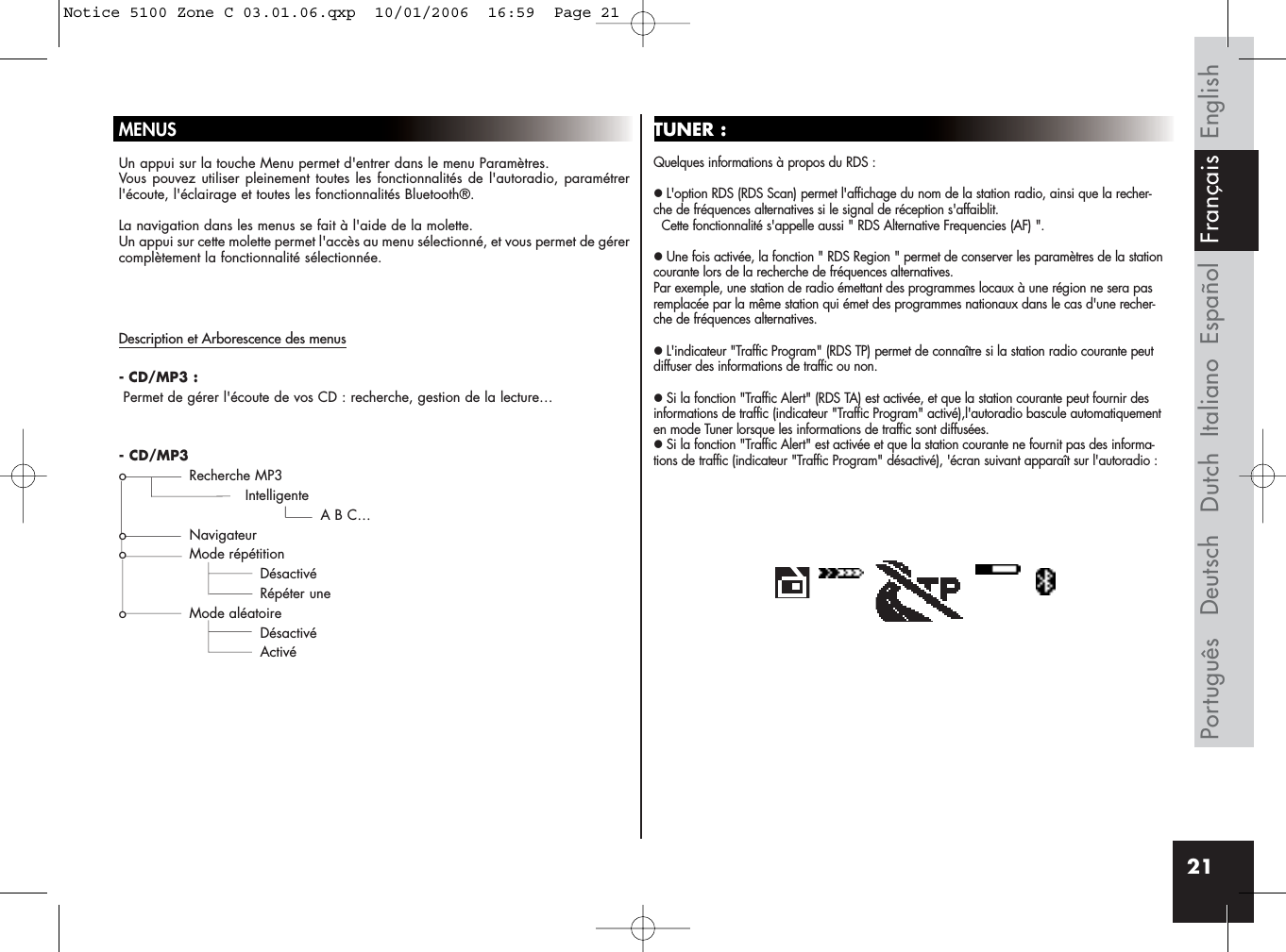 21MENUSUn appui sur la touche Menu permet d&apos;entrer dans le menu Paramètres. Vous pouvez utiliser pleinement toutes les fonctionnalités de l&apos;autoradio, paramétrerl&apos;écoute, l&apos;éclairage et toutes les fonctionnalités Bluetooth®.La navigation dans les menus se fait à l&apos;aide de la molette. Un appui sur cette molette permet l&apos;accès au menu sélectionné, et vous permet de gérercomplètement la fonctionnalité sélectionnée.TUNER :Quelques informations à propos du RDS :zL&apos;option RDS (RDS Scan) permet l&apos;affichage du nom de la station radio, ainsi que la recher-che de fréquences alternatives si le signal de réception s&apos;affaiblit. Cette fonctionnalité s&apos;appelle aussi &quot; RDS Alternative Frequencies (AF) &quot;.zUne fois activée, la fonction &quot; RDS Region &quot; permet de conserver les paramètres de la stationcourante lors de la recherche de fréquences alternatives. Par exemple, une station de radio émettant des programmes locaux à une région ne sera pasremplacée par la même station qui émet des programmes nationaux dans le cas d&apos;une recher-che de fréquences alternatives.zL&apos;indicateur &quot;Traffic Program&quot; (RDS TP) permet de connaître si la station radio courante peutdiffuser des informations de traffic ou non.zSi la fonction &quot;Traffic Alert&quot; (RDS TA) est activée, et que la station courante peut fournir desinformations de traffic (indicateur &quot;Traffic Program&quot; activé),l&apos;autoradio bascule automatiquementen mode Tuner lorsque les informations de traffic sont diffusées.zSi la fonction &quot;Traffic Alert&quot; est activée et que la station courante ne fournit pas des informa-tions de traffic (indicateur &quot;Traffic Program&quot; désactivé), &apos;écran suivant apparaît sur l&apos;autoradio :Description et Arborescence des menus- CD/MP3 :Permet de gérer l&apos;écoute de vos CD : recherche, gestion de la lecture…- CD/MP3o Recherche MP3IntelligenteA B C…o Navigateuro Mode répétitionDésactivéRépéter uneo Mode aléatoireDésactivéActivéEnglishEspañolItalianoDeutschPortuguês Dutch FrançaisNotice 5100 Zone C 03.01.06.qxp  10/01/2006  16:59  Page 21