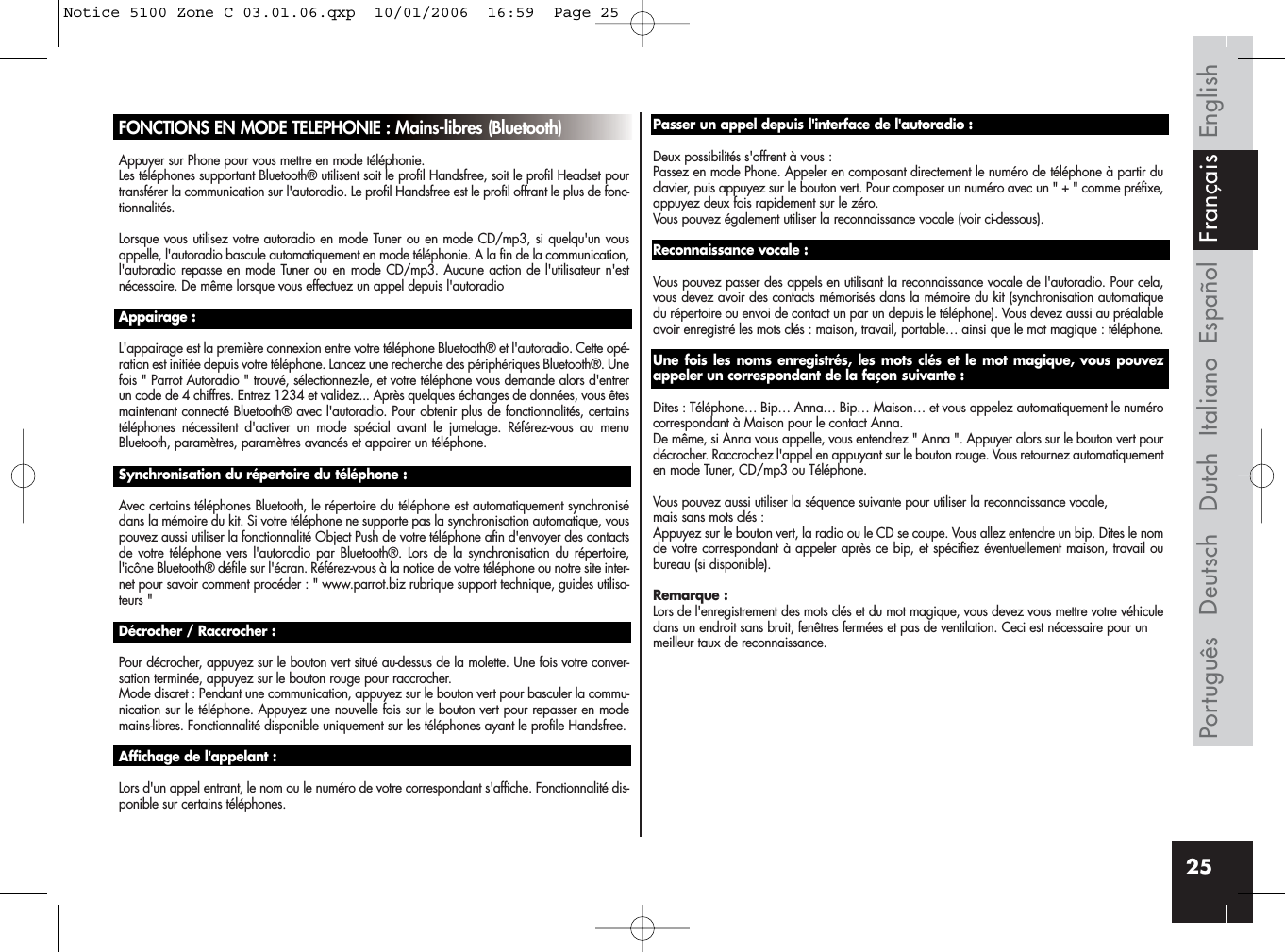 25FONCTIONS EN MODE TELEPHONIE : Mains-libres (Bluetooth)Appuyer sur Phone pour vous mettre en mode téléphonie.Les téléphones supportant Bluetooth® utilisent soit le profil Handsfree, soit le profil Headset pourtransférer la communication sur l&apos;autoradio. Le profil Handsfree est le profil offrant le plus de fonc-tionnalités.Lorsque vous utilisez votre autoradio en mode Tuner ou en mode CD/mp3, si quelqu&apos;un vousappelle, l&apos;autoradio bascule automatiquement en mode téléphonie. A la fin de la communication,l&apos;autoradio repasse en mode Tuner ou en mode CD/mp3. Aucune action de l&apos;utilisateur n&apos;estnécessaire. De même lorsque vous effectuez un appel depuis l&apos;autoradioAppairage :L&apos;appairage est la première connexion entre votre téléphone Bluetooth® et l&apos;autoradio. Cette opé-ration est initiée depuis votre téléphone. Lancez une recherche des périphériques Bluetooth®. Unefois &quot; Parrot Autoradio &quot; trouvé, sélectionnez-le, et votre téléphone vous demande alors d&apos;entrerun code de 4 chiffres. Entrez 1234 et validez... Après quelques échanges de données, vous êtesmaintenant connecté Bluetooth® avec l&apos;autoradio. Pour obtenir plus de fonctionnalités, certainstéléphones nécessitent d&apos;activer un mode spécial avant le jumelage. Référez-vous au menuBluetooth, paramètres, paramètres avancés et appairer un téléphone.Synchronisation du répertoire du téléphone :Avec certains téléphones Bluetooth, le répertoire du téléphone est automatiquement synchronisédans la mémoire du kit. Si votre téléphone ne supporte pas la synchronisation automatique, vouspouvez aussi utiliser la fonctionnalité Object Push de votre téléphone afin d&apos;envoyer des contactsde votre téléphone vers l&apos;autoradio par Bluetooth®. Lors de la synchronisation du répertoire,l&apos;icône Bluetooth® défile sur l&apos;écran. Référez-vous à la notice de votre téléphone ou notre site inter-net pour savoir comment procéder : &quot; www.parrot.biz rubrique support technique, guides utilisa-teurs &quot;Décrocher / Raccrocher :Pour décrocher, appuyez sur le bouton vert situé au-dessus de la molette. Une fois votre conver-sation terminée, appuyez sur le bouton rouge pour raccrocher.Mode discret : Pendant une communication, appuyez sur le bouton vert pour basculer la commu-nication sur le téléphone. Appuyez une nouvelle fois sur le bouton vert pour repasser en modemains-libres. Fonctionnalité disponible uniquement sur les téléphones ayant le profile Handsfree.Affichage de l&apos;appelant :Lors d&apos;un appel entrant, le nom ou le numéro de votre correspondant s&apos;affiche. Fonctionnalité dis-ponible sur certains téléphones.Passer un appel depuis l&apos;interface de l&apos;autoradio :Deux possibilités s&apos;offrent à vous : Passez en mode Phone. Appeler en composant directement le numéro de téléphone à partir duclavier, puis appuyez sur le bouton vert. Pour composer un numéro avec un &quot; + &quot; comme préfixe,appuyez deux fois rapidement sur le zéro.Vous pouvez également utiliser la reconnaissance vocale (voir ci-dessous).Reconnaissance vocale :Vous pouvez passer des appels en utilisant la reconnaissance vocale de l&apos;autoradio. Pour cela,vous devez avoir des contacts mémorisés dans la mémoire du kit (synchronisation automatiquedu répertoire ou envoi de contact un par un depuis le téléphone). Vous devez aussi au préalableavoir enregistré les mots clés : maison, travail, portable… ainsi que le mot magique : téléphone.Une fois les noms enregistrés, les mots clés et le mot magique, vous pouvezappeler un correspondant de la façon suivante :Dites : Téléphone… Bip… Anna… Bip… Maison… et vous appelez automatiquement le numérocorrespondant à Maison pour le contact Anna. De même, si Anna vous appelle, vous entendrez &quot; Anna &quot;. Appuyer alors sur le bouton vert pourdécrocher. Raccrochez l&apos;appel en appuyant sur le bouton rouge. Vous retournez automatiquementen mode Tuner, CD/mp3 ou Téléphone.Vous pouvez aussi utiliser la séquence suivante pour utiliser la reconnaissance vocale,mais sans mots clés :Appuyez sur le bouton vert, la radio ou le CD se coupe. Vous allez entendre un bip. Dites le nomde votre correspondant à appeler après ce bip, et spécifiez éventuellement maison, travail oubureau (si disponible).Remarque :Lors de l&apos;enregistrement des mots clés et du mot magique, vous devez vous mettre votre véhiculedans un endroit sans bruit, fenêtres fermées et pas de ventilation. Ceci est nécessaire pour un meilleur taux de reconnaissance.EnglishEspañolItalianoDeutschPortuguês Dutch FrançaisNotice 5100 Zone C 03.01.06.qxp  10/01/2006  16:59  Page 25