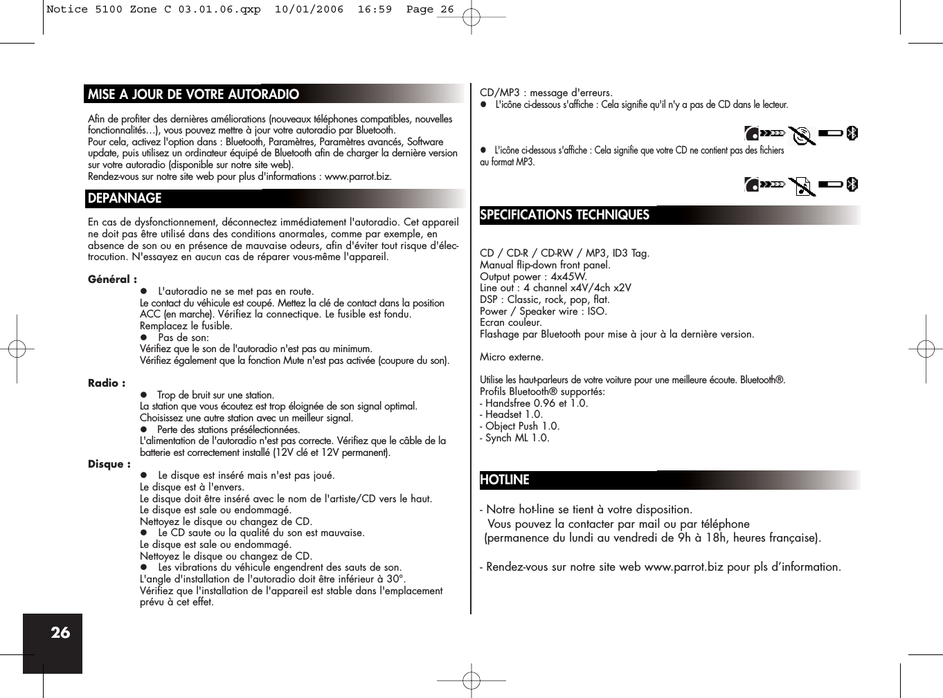 26MISE A JOUR DE VOTRE AUTORADIOAfin de profiter des dernières améliorations (nouveaux téléphones compatibles, nouvellesfonctionnalités…), vous pouvez mettre à jour votre autoradio par Bluetooth.Pour cela, activez l&apos;option dans : Bluetooth, Paramètres, Paramètres avancés, Softwareupdate, puis utilisez un ordinateur équipé de Bluetooth afin de charger la dernière versionsur votre autoradio (disponible sur notre site web).Rendez-vous sur notre site web pour plus d&apos;informations : www.parrot.biz.DEPANNAGEEn cas de dysfonctionnement, déconnectez immédiatement l&apos;autoradio. Cet appareilne doit pas être utilisé dans des conditions anormales, comme par exemple, enabsence de son ou en présence de mauvaise odeurs, afin d&apos;éviter tout risque d&apos;élec-trocution. N&apos;essayez en aucun cas de réparer vous-même l&apos;appareil.Général :z L&apos;autoradio ne se met pas en route.Le contact du véhicule est coupé. Mettez la clé de contact dans la position ACC (en marche). Vérifiez la connectique. Le fusible est fondu. Remplacez le fusible.z Pas de son:Vérifiez que le son de l&apos;autoradio n&apos;est pas au minimum. Vérifiez également que la fonction Mute n&apos;est pas activée (coupure du son).Radio :z Trop de bruit sur une station.La station que vous écoutez est trop éloignée de son signal optimal. Choisissez une autre station avec un meilleur signal.z Perte des stations présélectionnées.L&apos;alimentation de l&apos;autoradio n&apos;est pas correcte. Vérifiez que le câble de la batterie est correctement installé (12V clé et 12V permanent).Disque :z Le disque est inséré mais n&apos;est pas joué.Le disque est à l&apos;envers. Le disque doit être inséré avec le nom de l&apos;artiste/CD vers le haut.Le disque est sale ou endommagé. Nettoyez le disque ou changez de CD.z Le CD saute ou la qualité du son est mauvaise.Le disque est sale ou endommagé. Nettoyez le disque ou changez de CD.z Les vibrations du véhicule engendrent des sauts de son.L&apos;angle d&apos;installation de l&apos;autoradio doit être inférieur à 30°.Vérifiez que l&apos;installation de l&apos;appareil est stable dans l&apos;emplacement prévu à cet effet.CD/MP3 : message d&apos;erreurs.z L&apos;icône ci-dessous s&apos;affiche : Cela signifie qu&apos;il n&apos;y a pas de CD dans le lecteur.z L&apos;icône ci-dessous s&apos;affiche : Cela signifie que votre CD ne contient pas des fichiersau format MP3.SPECIFICATIONS TECHNIQUESCD / CD-R / CD-RW / MP3, ID3 Tag.Manual flip-down front panel.Output power : 4x45W.Line out : 4 channel x4V/4ch x2VDSP : Classic, rock, pop, flat.Power / Speaker wire : ISO.Ecran couleur.Flashage par Bluetooth pour mise à jour à la dernière version.Micro externe.Utilise les haut-parleurs de votre voiture pour une meilleure écoute. Bluetooth®.Profils Bluetooth® supportés:- Handsfree 0.96 et 1.0.- Headset 1.0.- Object Push 1.0.- Synch ML 1.0.HOTLINE- Notre hot-line se tient à votre disposition. Vous pouvez la contacter par mail ou par téléphone (permanence du lundi au vendredi de 9h à 18h, heures française).- Rendez-vous sur notre site web www.parrot.biz pour pls d’information.Notice 5100 Zone C 03.01.06.qxp  10/01/2006  16:59  Page 26