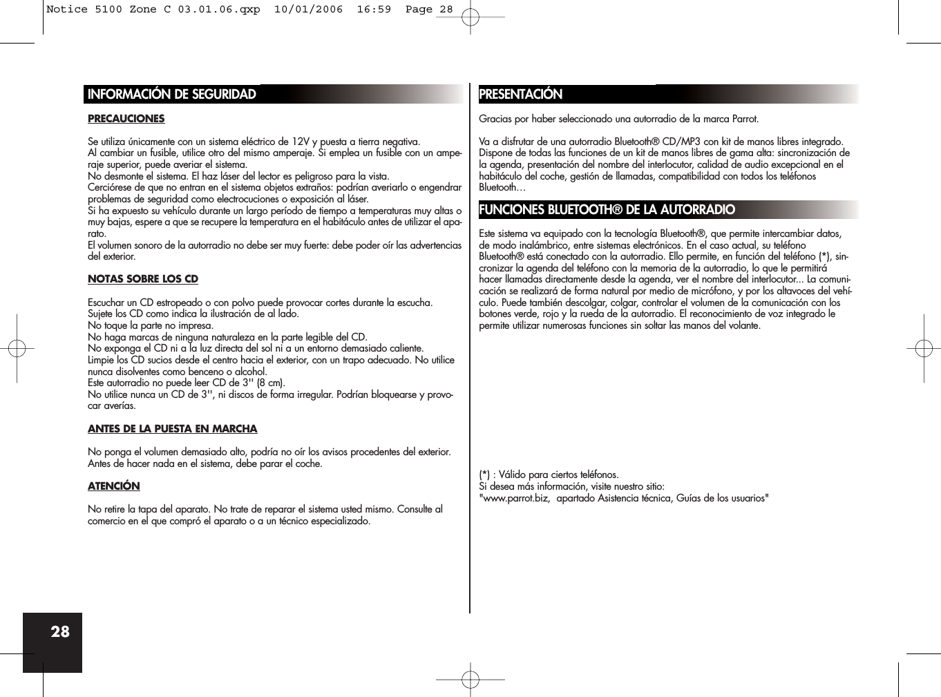 28INFORMACIÓN DE SEGURIDADPRECAUCIONESSe utiliza únicamente con un sistema eléctrico de 12V y puesta a tierra negativa.Al cambiar un fusible, utilice otro del mismo amperaje. Si emplea un fusible con un ampe-raje superior, puede averiar el sistema.No desmonte el sistema. El haz láser del lector es peligroso para la vista.Cerciórese de que no entran en el sistema objetos extraños: podrían averiarlo o engendrarproblemas de seguridad como electrocuciones o exposición al láser.Si ha expuesto su vehículo durante un largo período de tiempo a temperaturas muy altas omuy bajas, espere a que se recupere la temperatura en el habitáculo antes de utilizar el apa-rato.El volumen sonoro de la autorradio no debe ser muy fuerte: debe poder oír las advertenciasdel exterior.NOTAS SOBRE LOS CDEscuchar un CD estropeado o con polvo puede provocar cortes durante la escucha.Sujete los CD como indica la ilustración de al lado. No toque la parte no impresa.No haga marcas de ninguna naturaleza en la parte legible del CD.No exponga el CD ni a la luz directa del sol ni a un entorno demasiado caliente.Limpie los CD sucios desde el centro hacia el exterior, con un trapo adecuado. No utilicenunca disolventes como benceno o alcohol.Este autorradio no puede leer CD de 3&apos;&apos; (8 cm).No utilice nunca un CD de 3&apos;&apos;, ni discos de forma irregular. Podrían bloquearse y provo-car averías.ANTES DE LA PUESTA EN MARCHANo ponga el volumen demasiado alto, podría no oír los avisos procedentes del exterior.Antes de hacer nada en el sistema, debe parar el coche.ATENCIÓNNo retire la tapa del aparato. No trate de reparar el sistema usted mismo. Consulte alcomercio en el que compró el aparato o a un técnico especializado.PRESENTACIÓNGracias por haber seleccionado una autorradio de la marca Parrot. Va a disfrutar de una autorradio Bluetooth® CD/MP3 con kit de manos libres integrado.Dispone de todas las funciones de un kit de manos libres de gama alta: sincronización dela agenda, presentación del nombre del interlocutor, calidad de audio excepcional en elhabitáculo del coche, gestión de llamadas, compatibilidad con todos los teléfonosBluetooth…FUNCIONES BLUETOOTH® DE LA AUTORRADIOEste sistema va equipado con la tecnología Bluetooth®, que permite intercambiar datos,de modo inalámbrico, entre sistemas electrónicos. En el caso actual, su teléfonoBluetooth® está conectado con la autorradio. Ello permite, en función del teléfono (*), sin-cronizar la agenda del teléfono con la memoria de la autorradio, lo que le permitiráhacer llamadas directamente desde la agenda, ver el nombre del interlocutor... La comuni-cación se realizará de forma natural por medio de micrófono, y por los altavoces del vehí-culo. Puede también descolgar, colgar, controlar el volumen de la comunicación con losbotones verde, rojo y la rueda de la autorradio. El reconocimiento de voz integrado lepermite utilizar numerosas funciones sin soltar las manos del volante.(*) : Válido para ciertos teléfonos.Si desea más información, visite nuestro sitio:&quot;www.parrot.biz,  apartado Asistencia técnica, Guías de los usuarios&quot;Notice 5100 Zone C 03.01.06.qxp  10/01/2006  16:59  Page 28