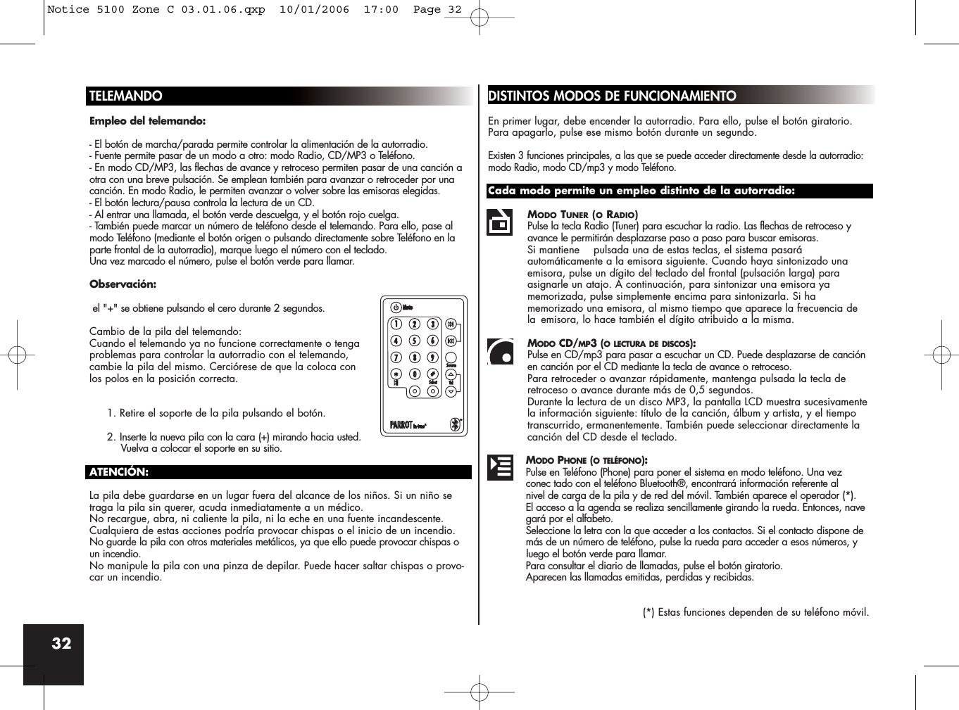 32TELEMANDOEmpleo del telemando:- El botón de marcha/parada permite controlar la alimentación de la autorradio.- Fuente permite pasar de un modo a otro: modo Radio, CD/MP3 o Teléfono.- En modo CD/MP3, las flechas de avance y retroceso permiten pasar de una canción aotra con una breve pulsación. Se emplean también para avanzar o retroceder por unacanción. En modo Radio, le permiten avanzar o volver sobre las emisoras elegidas.- El botón lectura/pausa controla la lectura de un CD.- Al entrar una llamada, el botón verde descuelga, y el botón rojo cuelga.- También puede marcar un número de teléfono desde el telemando. Para ello, pase almodo Teléfono (mediante el botón origen o pulsando directamente sobre Teléfono en laparte frontal de la autorradio), marque luego el número con el teclado. Una vez marcado el número, pulse el botón verde para llamar. Observación:el &quot;+&quot; se obtiene pulsando el cero durante 2 segundos.Cambio de la pila del telemando:Cuando el telemando ya no funcione correctamente o tengaproblemas para controlar la autorradio con el telemando, cambie la pila del mismo. Cerciórese de que la coloca conlos polos en la posición correcta.1. Retire el soporte de la pila pulsando el botón.2. Inserte la nueva pila con la cara (+) mirando hacia usted.Vuelva a colocar el soporte en su sitio.ATENCIÓN:La pila debe guardarse en un lugar fuera del alcance de los niños. Si un niño setraga la pila sin querer, acuda inmediatamente a un médico.No recargue, abra, ni caliente la pila, ni la eche en una fuente incandescente.Cualquiera de estas acciones podría provocar chispas o el inicio de un incendio.No guarde la pila con otros materiales metálicos, ya que ello puede provocar chispas oun incendio.No manipule la pila con una pinza de depilar. Puede hacer saltar chispas o provo-car un incendio.DISTINTOS MODOS DE FUNCIONAMIENTOEn primer lugar, debe encender la autorradio. Para ello, pulse el botón giratorio. Para apagarlo, pulse ese mismo botón durante un segundo.Existen 3 funciones principales, a las que se puede acceder directamente desde la autorradio:modo Radio, modo CD/mp3 y modo Teléfono.Cada modo permite un empleo distinto de la autorradio:MODO TUNER (ORADIO)Pulse la tecla Radio (Tuner) para escuchar la radio. Las flechas de retroceso y avance le permitirán desplazarse paso a paso para buscar emisoras.Si mantiene  pulsada una de estas teclas, el sistema pasará automáticamente a la emisora siguiente. Cuando haya sintonizado una emisora, pulse un dígito del teclado del frontal (pulsación larga) para asignarle un atajo. A continuación, para sintonizar una emisora ya memorizada, pulse simplemente encima para sintonizarla. Si ha memorizado una emisora, al mismo tiempo que aparece la frecuencia de la  emisora, lo hace también el dígito atribuido a la misma.MODO CD/MP3 (O LECTURA DE DISCOS):Pulse en CD/mp3 para pasar a escuchar un CD. Puede desplazarse de canción en canción por el CD mediante la tecla de avance o retroceso.Para retroceder o avanzar rápidamente, mantenga pulsada la tecla de retroceso o avance durante más de 0,5 segundos. Durante la lectura de un disco MP3, la pantalla LCD muestra sucesivamentela información siguiente: título de la canción, álbum y artista, y el tiempo transcurrido, ermanentemente. También puede seleccionar directamente la canción del CD desde el teclado.MODO PHONE (O TELÉFONO):Pulse en Teléfono (Phone) para poner el sistema en modo teléfono. Una vez conec tado con el teléfono Bluetooth®, encontrará información referente al nivel de carga de la pila y de red del móvil. También aparece el operador (*).El acceso a la agenda se realiza sencillamente girando la rueda. Entonces, navegará por el alfabeto. Seleccione la letra con la que acceder a los contactos. Si el contacto dispone de más de un número de teléfono, pulse la rueda para acceder a esos números, y luego el botón verde para llamar.Para consultar el diario de llamadas, pulse el botón giratorio. Aparecen las llamadas emitidas, perdidas y recibidas.(*) Estas funciones dependen de su teléfono móvil.Notice 5100 Zone C 03.01.06.qxp  10/01/2006  17:00  Page 32