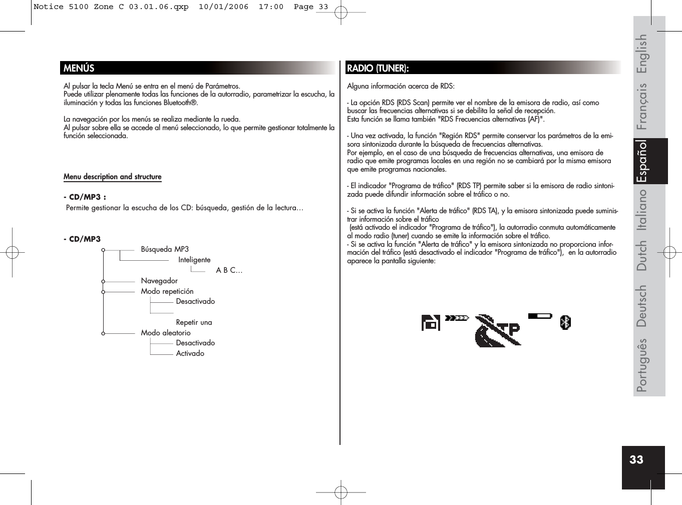 33MENÚSAl pulsar la tecla Menú se entra en el menú de Parámetros. Puede utilizar plenamente todas las funciones de la autorradio, parametrizar la escucha, lailuminación y todas las funciones Bluetooth®.La navegación por los menús se realiza mediante la rueda.Al pulsar sobre ella se accede al menú seleccionado, lo que permite gestionar totalmente lafunción seleccionada.RADIO (TUNER):Alguna información acerca de RDS:- La opción RDS (RDS Scan) permite ver el nombre de la emisora de radio, así como buscar las frecuencias alternativas si se debilita la señal de recepción. Esta función se llama también &quot;RDS Frecuencias alternativas (AF)&quot;.- Una vez activada, la función &quot;Región RDS&quot; permite conservar los parámetros de la emi-sora sintonizada durante la búsqueda de frecuencias alternativas. Por ejemplo, en el caso de una búsqueda de frecuencias alternativas, una emisora deradio que emite programas locales en una región no se cambiará por la misma emisoraque emite programas nacionales.- El indicador &quot;Programa de tráfico&quot; (RDS TP) permite saber si la emisora de radio sintoni-zada puede difundir información sobre el tráfico o no.-Si se activa la función &quot;Alerta de tráfico&quot; (RDS TA), y la emisora sintonizada puede suminis-trar información sobre el tráfico (está activado el indicador &quot;Programa de tráfico&quot;), la autorradio conmuta automáticamenteal modo radio (tuner) cuando se emite la información sobre el tráfico.- Si se activa la función &quot;Alerta de tráfico&quot; y la emisora sintonizada no proporciona infor-mación del tráfico (está desactivado el indicador &quot;Programa de tráfico&quot;),  en la autorradioaparece la pantalla siguiente:Menu description and structure- CD/MP3 :Permite gestionar la escucha de los CD: búsqueda, gestión de la lectura…- CD/MP3o Búsqueda MP3InteligenteA B C…o Navegadoro Modo repeticiónDesactivadoRepetir unao Modo aleatorioDesactivadoActivadoFrançais EnglishItalianoDeutschPortuguês EspañolDutchNotice 5100 Zone C 03.01.06.qxp  10/01/2006  17:00  Page 33