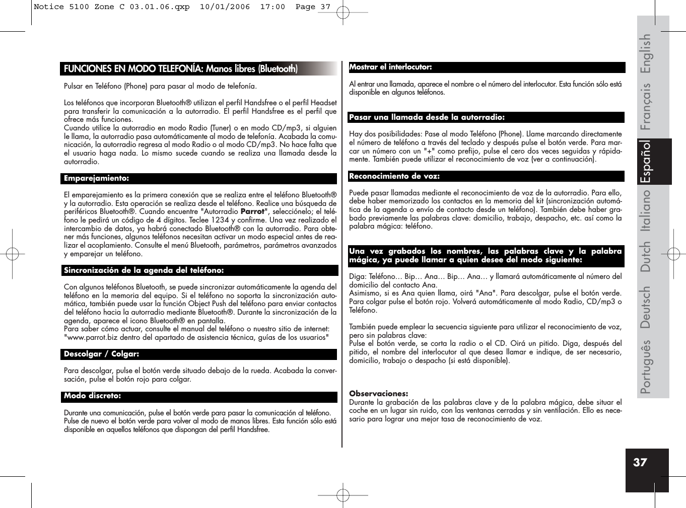 37FUNCIONES EN MODO TELEFONÍA: Manos libres (Bluetooth)Pulsar en Teléfono (Phone) para pasar al modo de telefonía.Los teléfonos que incorporan Bluetooth® utilizan el perfil Handsfree o el perfil Headsetpara transferir la comunicación a la autorradio. El perfil Handsfree es el perfil queofrece más funciones.Cuando utilice la autorradio en modo Radio (Tuner) o en modo CD/mp3, si alguienle llama, la autorradio pasa automáticamente al modo de telefonía. Acabada la comu-nicación, la autorradio regresa al modo Radio o al modo CD/mp3. No hace falta queel usuario haga nada. Lo mismo sucede cuando se realiza una llamada desde laautorradio.Emparejamiento:El emparejamiento es la primera conexión que se realiza entre el teléfono Bluetooth®y la autorradio. Esta operación se realiza desde el teléfono. Realice una búsqueda deperiféricos Bluetooth®. Cuando encuentre &quot;Autorradio Parrot&quot;, selecciónelo; el telé-fono le pedirá un código de 4 dígitos. Teclee 1234 y confirme. Una vez realizado elintercambio de datos, ya habrá conectado Bluetooth® con la autorradio. Para obte-ner más funciones, algunos teléfonos necesitan activar un modo especial antes de rea-lizar el acoplamiento. Consulte el menú Bluetooth, parámetros, parámetros avanzadosy emparejar un teléfono.Sincronización de la agenda del teléfono:Con algunos teléfonos Bluetooth, se puede sincronizar automáticamente la agenda delteléfono en la memoria del equipo. Si el teléfono no soporta la sincronización auto-mática, también puede usar la función Object Push del teléfono para enviar contactosdel teléfono hacia la autorradio mediante Bluetooth®. Durante la sincronización de laagenda, aparece el icono Bluetooth® en pantalla. Para saber cómo actuar, consulte el manual del teléfono o nuestro sitio de internet: &quot;www.parrot.biz dentro del apartado de asistencia técnica, guías de los usuarios&quot;Descolgar / Colgar:Para descolgar, pulse el botón verde situado debajo de la rueda. Acabada la conver-sación, pulse el botón rojo para colgar.Modo discreto:Durante una comunicación, pulse el botón verde para pasar la comunicación al teléfono. Pulse de nuevo el botón verde para volver al modo de manos libres. Esta función sólo estádisponible en aquellos teléfonos que dispongan del perfil Handsfree.Mostrar el interlocutor:Al entrar una llamada, aparece el nombre o el número del interlocutor. Esta función sólo estádisponible en algunos teléfonos.Pasar una llamada desde la autorradio:Hay dos posibilidades: Pase al modo Teléfono (Phone). Llame marcando directamenteel número de teléfono a través del teclado y después pulse el botón verde. Para mar-car un número con un &quot;+&quot; como prefijo, pulse el cero dos veces seguidas y rápida-mente. También puede utilizar el reconocimiento de voz (ver a continuación).Reconocimiento de voz:Puede pasar llamadas mediante el reconocimiento de voz de la autorradio. Para ello,debe haber memorizado los contactos en la memoria del kit (sincronización automá-tica de la agenda o envío de contacto desde un teléfono). También debe haber gra-bado previamente las palabras clave: domicilio, trabajo, despacho, etc. así como lapalabra mágica: teléfono.Una vez grabados los nombres, las palabras clave y la palabramágica, ya puede llamar a quien desee del modo siguiente:Diga: Teléfono… Bip… Ana… Bip… Ana… y llamará automáticamente al número deldomicilio del contacto Ana. Asimismo, si es Ana quien llama, oirá &quot;Ana&quot;. Para descolgar, pulse el botón verde.Para colgar pulse el botón rojo. Volverá automáticamente al modo Radio, CD/mp3 oTeléfono.También puede emplear la secuencia siguiente para utilizar el reconocimiento de voz, pero sin palabras clave:Pulse el botón verde, se corta la radio o el CD. Oirá un pitido. Diga, después delpitido, el nombre del interlocutor al que desea llamar e indique, de ser necesario,domicilio, trabajo o despacho (si está disponible).Observaciones:Durante la grabación de las palabras clave y de la palabra mágica, debe situar elcoche en un lugar sin ruido, con las ventanas cerradas y sin ventilación. Ello es nece-sario para lograr una mejor tasa de reconocimiento de voz.Français EnglishItalianoDeutschPortuguês EspañolDutchNotice 5100 Zone C 03.01.06.qxp  10/01/2006  17:00  Page 37