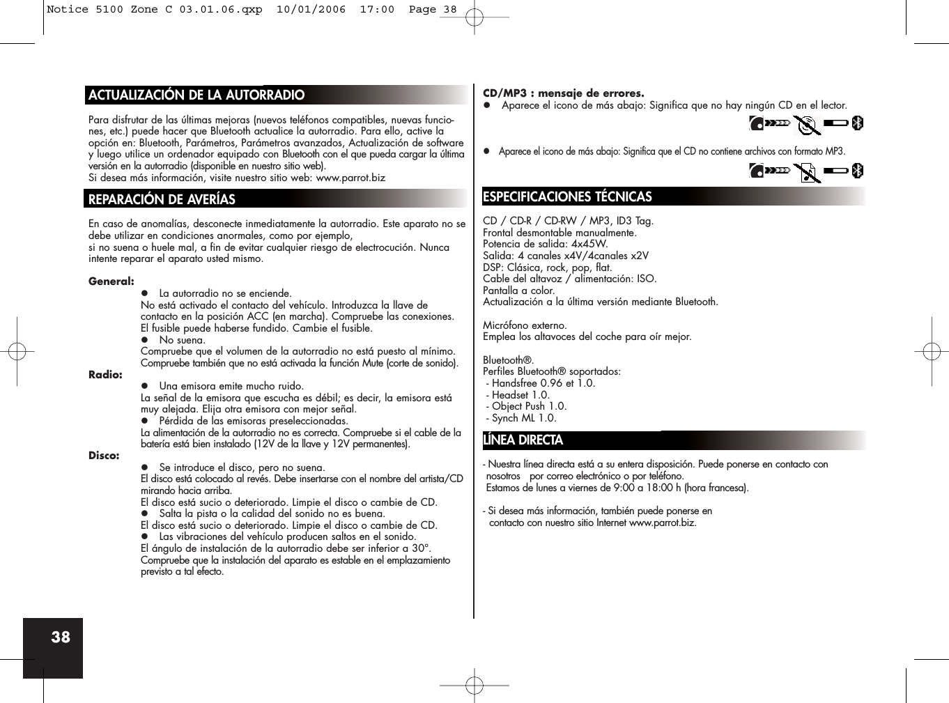 38ACTUALIZACIÓN DE LA AUTORRADIOPara disfrutar de las últimas mejoras (nuevos teléfonos compatibles, nuevas funcio-nes, etc.) puede hacer que Bluetooth actualice la autorradio. Para ello, active laopción en: Bluetooth, Parámetros, Parámetros avanzados, Actualización de softwarey luego utilice un ordenador equipado con Bluetooth con el que pueda cargar la últimaversión en la autorradio (disponible en nuestro sitio web).Si desea más información, visite nuestro sitio web: www.parrot.bizREPARACIÓN DE AVERÍASEn caso de anomalías, desconecte inmediatamente la autorradio. Este aparato no sedebe utilizar en condiciones anormales, como por ejemplo, si no suena o huele mal, a fin de evitar cualquier riesgo de electrocución. Nuncaintente reparar el aparato usted mismo.General:z La autorradio no se enciende.No está activado el contacto del vehículo. Introduzca la llave de contacto en la posición ACC (en marcha). Compruebe las conexiones. El fusible puede haberse fundido. Cambie el fusible.z No suena. Compruebe que el volumen de la autorradio no está puesto al mínimo.Compruebe también que no está activada la función Mute (corte de sonido).Radio:z Una emisora emite mucho ruido.La señal de la emisora que escucha es débil; es decir, la emisora está muy alejada. Elija otra emisora con mejor señal.z Pérdida de las emisoras preseleccionadas.La alimentación de la autorradio no es correcta. Compruebe si el cable de la batería está bien instalado (12V de la llave y 12V permanentes).Disco:z Se introduce el disco, pero no suena.El disco está colocado al revés. Debe insertarse con el nombre del artista/CDmirando hacia arriba.El disco está sucio o deteriorado. Limpie el disco o cambie de CD.z Salta la pista o la calidad del sonido no es buena.El disco está sucio o deteriorado. Limpie el disco o cambie de CD.z Las vibraciones del vehículo producen saltos en el sonido.El ángulo de instalación de la autorradio debe ser inferior a 30°.Compruebe que la instalación del aparato es estable en el emplazamiento previsto a tal efecto.CD/MP3 : mensaje de errores.z Aparece el icono de más abajo: Significa que no hay ningún CD en el lector.z Aparece el icono de más abajo: Significa que el CD no contiene archivos con formato MP3.ESPECIFICACIONES TÉCNICASCD / CD-R / CD-RW / MP3, ID3 Tag.Frontal desmontable manualmente.Potencia de salida: 4x45W.Salida: 4 canales x4V/4canales x2VDSP: Clásica, rock, pop, flat.Cable del altavoz / alimentación: ISO.Pantalla a color.Actualización a la última versión mediante Bluetooth.Micrófono externo.Emplea los altavoces del coche para oír mejor.Bluetooth®.Perfiles Bluetooth® soportados:- Handsfree 0.96 et 1.0.- Headset 1.0.- Object Push 1.0.- Synch ML 1.0.LÍNEA DIRECTA- Nuestra línea directa está a su entera disposición. Puede ponerse en contacto connosotros   por correo electrónico o por teléfono. Estamos de lunes a viernes de 9:00 a 18:00 h (hora francesa).- Si desea más información, también puede ponerse en contacto con nuestro sitio Internet www.parrot.biz.Notice 5100 Zone C 03.01.06.qxp  10/01/2006  17:00  Page 38