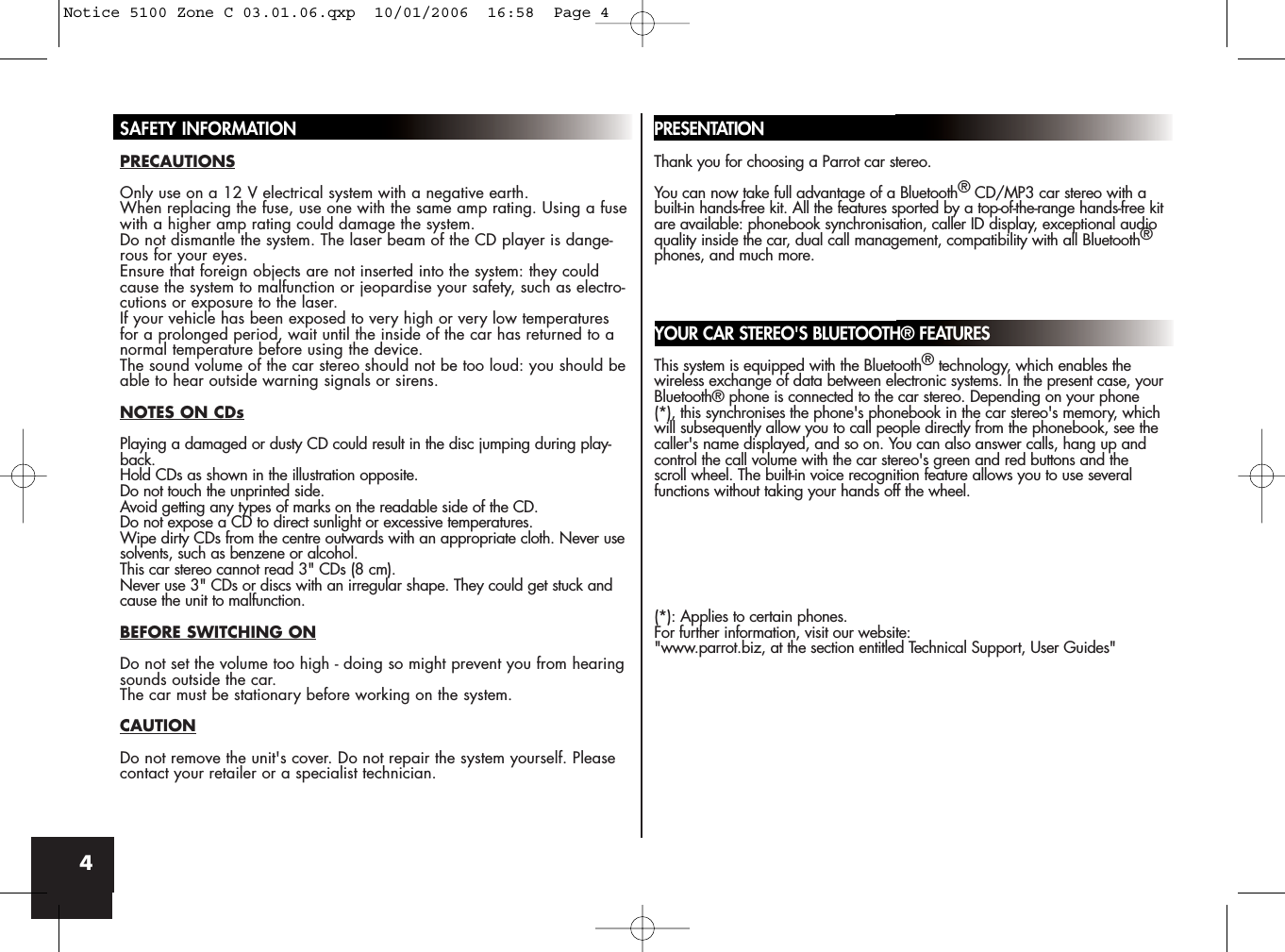 4SAFETY INFORMATIONPRECAUTIONSOnly use on a 12 V electrical system with a negative earth.When replacing the fuse, use one with the same amp rating. Using a fusewith a higher amp rating could damage the system.Do not dismantle the system. The laser beam of the CD player is dange-rous for your eyes.Ensure that foreign objects are not inserted into the system: they couldcause the system to malfunction or jeopardise your safety, such as electro-cutions or exposure to the laser.If your vehicle has been exposed to very high or very low temperaturesfor a prolonged period, wait until the inside of the car has returned to anormal temperature before using the device.The sound volume of the car stereo should not be too loud: you should beable to hear outside warning signals or sirens.NOTES ON CDsPlaying a damaged or dusty CD could result in the disc jumping during play-back.Hold CDs as shown in the illustration opposite. Do not touch the unprinted side.Avoid getting any types of marks on the readable side of the CD.Do not expose a CD to direct sunlight or excessive temperatures.Wipe dirty CDs from the centre outwards with an appropriate cloth. Never usesolvents, such as benzene or alcohol.This car stereo cannot read 3&quot; CDs (8 cm).Never use 3&quot; CDs or discs with an irregular shape. They could get stuck andcause the unit to malfunction.BEFORE SWITCHING ONDo not set the volume too high - doing so might prevent you from hearingsounds outside the car.The car must be stationary before working on the system.CAUTIONDo not remove the unit&apos;s cover. Do not repair the system yourself. Pleasecontact your retailer or a specialist technician.PRESENTATIONThank you for choosing a Parrot car stereo. You can now take full advantage of a Bluetooth®CD/MP3 car stereo with abuilt-in hands-free kit. All the features sported by a top-of-the-range hands-free kitare available: phonebook synchronisation, caller ID display, exceptional audioquality inside the car, dual call management, compatibility with all Bluetooth®phones, and much more. YOUR CAR STEREO&apos;S BLUETOOTH® FEATURESThis system is equipped with the Bluetooth®technology, which enables thewireless exchange of data between electronic systems. In the present case, yourBluetooth® phone is connected to the car stereo. Depending on your phone(*), this synchronises the phone&apos;s phonebook in the car stereo&apos;s memory, whichwill subsequently allow you to call people directly from the phonebook, see thecaller&apos;s name displayed, and so on. You can also answer calls, hang up andcontrol the call volume with the car stereo&apos;s green and red buttons and thescroll wheel. The built-in voice recognition feature allows you to use severalfunctions without taking your hands off the wheel.(*): Applies to certain phones.For further information, visit our website:&quot;www.parrot.biz, at the section entitled Technical Support, User Guides&quot;Notice 5100 Zone C 03.01.06.qxp  10/01/2006  16:58  Page 4