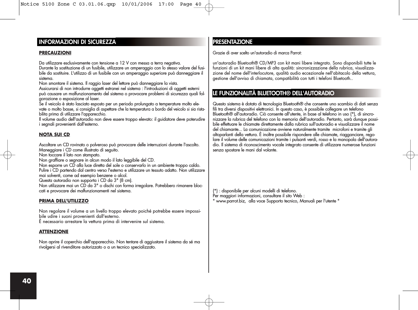 40INFORMAZIONI DI SICUREZZAPRECAUZIONIDa utilizzare esclusivamente con tensione a 12 V con messa a terra negativa.Durante la sostituzione di un fusibile, utilizzare un amperaggio con lo stesso valore del fusi-bile da sostituire. L&apos;utilizzo di un fusibile con un amperaggio superiore può danneggiare ilsistema.Non smontare il sistema. Il raggio laser del lettore può danneggiare la vista.Assicurarsi di non introdurre oggetti estranei nel sistema : l&apos;introduzioni di oggetti esternipuò causare un malfunzionamento del sistema o provocare problemi di sicurezza quali fol-gorazione o esposizione al laser.Se il veicolo è stato lasciato esposto per un periodo prolungato a temperature molto ele-vate o molto basse, si consiglia di aspettare che la temperatura a bordo del veicolo si sia rista-bilita prima di utilizzare l&apos;apparecchio.Il volume audio dell&apos;autoradio non deve essere troppo elevato: il guidatore deve poterudirei segnali provenienti dall&apos;esterno.NOTA SUI CDAscoltare un CD rovinato o polveroso può provocare delle interruzioni durante l&apos;ascolto.Maneggiare i CD come illustrato di seguito. Non toccare il lato non stampato.Non graffiare o segnare in alcun modo il lato leggibile del CD.Non esporre un CD alla luce diretta del sole o conservarlo in un ambiente troppo caldo.Pulire i CD partendo dal centro verso l&apos;esterno e utilizzare un tessuto adatto. Non utilizzaremai solventi, come ad esempio benzene o alcol.Questa autoradio non supporta i CD da 3&quot; (8 cm).Non utilizzare mai un CD da 3&quot; o dischi con forma irregolare. Potrebbero rimanere bloc-cati e provocare dei malfunzionamenti nel sistema.PRIMA DELL&apos;UTILIZZONon regolare il volume a un livello troppo elevato poiché potrebbe essere impossi-bile udire i suoni provenienti dall&apos;esterno.È necessario arrestare la vettura prima di intervenire sul sistema.ATTENZIONENon aprire il coperchio dell&apos;apparecchio. Non tentare di aggiustare il sistema da sé marivolgersi al rivenditore autorizzato o a un tecnico specializzato.PRESENTAZIONEGrazie di aver scelto un&apos;autoradio di marca Parrot: un&apos;autoradio Bluetooth® CD/MP3 con kit mani libere integrato. Sono disponibili tutte lefunzioni di un kit mani libere di alta qualità: sincronizzazione della rubrica, visualizza-zione del nome dell&apos;interlocutore, qualità audio eccezionale nell&apos;abitacolo della vettura,gestione dell&apos;avviso di chiamata, compatibilità con tutti i telefoni Bluetooth..LE FUNZIONALITÀ BLUETOOTH® DELL&apos;AUTORADIOQuesto sistema è dotato di tecnologia Bluetooth® che consente uno scambio di dati senzafili tra diversi dispositivi elettronici. In questo caso, è possibile collegare un telefonoBluetooth® all&apos;autoradio. Ciò consente all&apos;utente, in base al telefono in uso (*), di sincro-nizzare la rubrica del telefono con la memoria dell&apos;autoradio. Pertanto, sarà dunque possi-bile effettuare le chiamate direttamente dalla rubrica sull&apos;autoradio e visualizzare il nomedel chiamante... La comunicazione avviene naturalmente tramite  microfoni e tramite glialtoparlanti della vettura. È inoltre possibile rispondere alle chiamate, riagganciare, rego-lare il volume delle comunicazioni tramite i pulsanti verdi, rosso e la manopola dell&apos;autora-dio. Il sistema di riconoscimento vocale integrato consente di utilizzare numerose funzionisenza spostare le mani dal volante.(*) : disponibile per alcuni modelli di telefono.Per maggiori informazioni, consultare il sito Web :&quot; www.parrot.biz,  alla voce Supporto tecnico, Manuali per l&apos;utente &quot;Notice 5100 Zone C 03.01.06.qxp  10/01/2006  17:00  Page 40