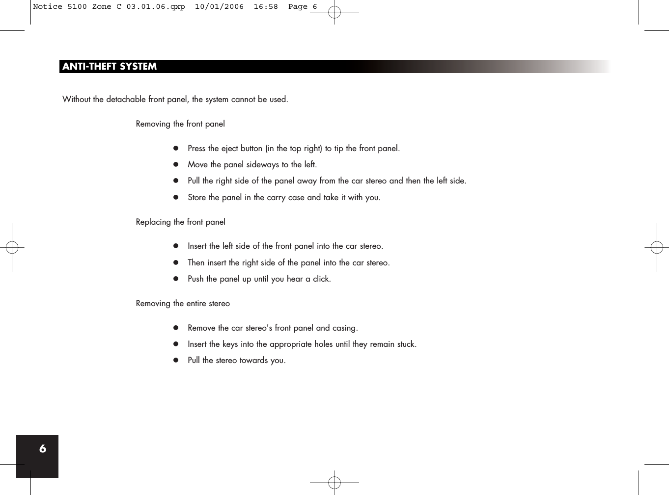 6ANTI-THEFT SYSTEMWithout the detachable front panel, the system cannot be used.Removing the front panelz Press the eject button (in the top right) to tip the front panel.z Move the panel sideways to the left.z Pull the right side of the panel away from the car stereo and then the left side.z Store the panel in the carry case and take it with you.Replacing the front panelz Insert the left side of the front panel into the car stereo.z Then insert the right side of the panel into the car stereo.z Push the panel up until you hear a click.Removing the entire stereoz Remove the car stereo&apos;s front panel and casing.z Insert the keys into the appropriate holes until they remain stuck.z Pull the stereo towards you.Notice 5100 Zone C 03.01.06.qxp  10/01/2006  16:58  Page 6