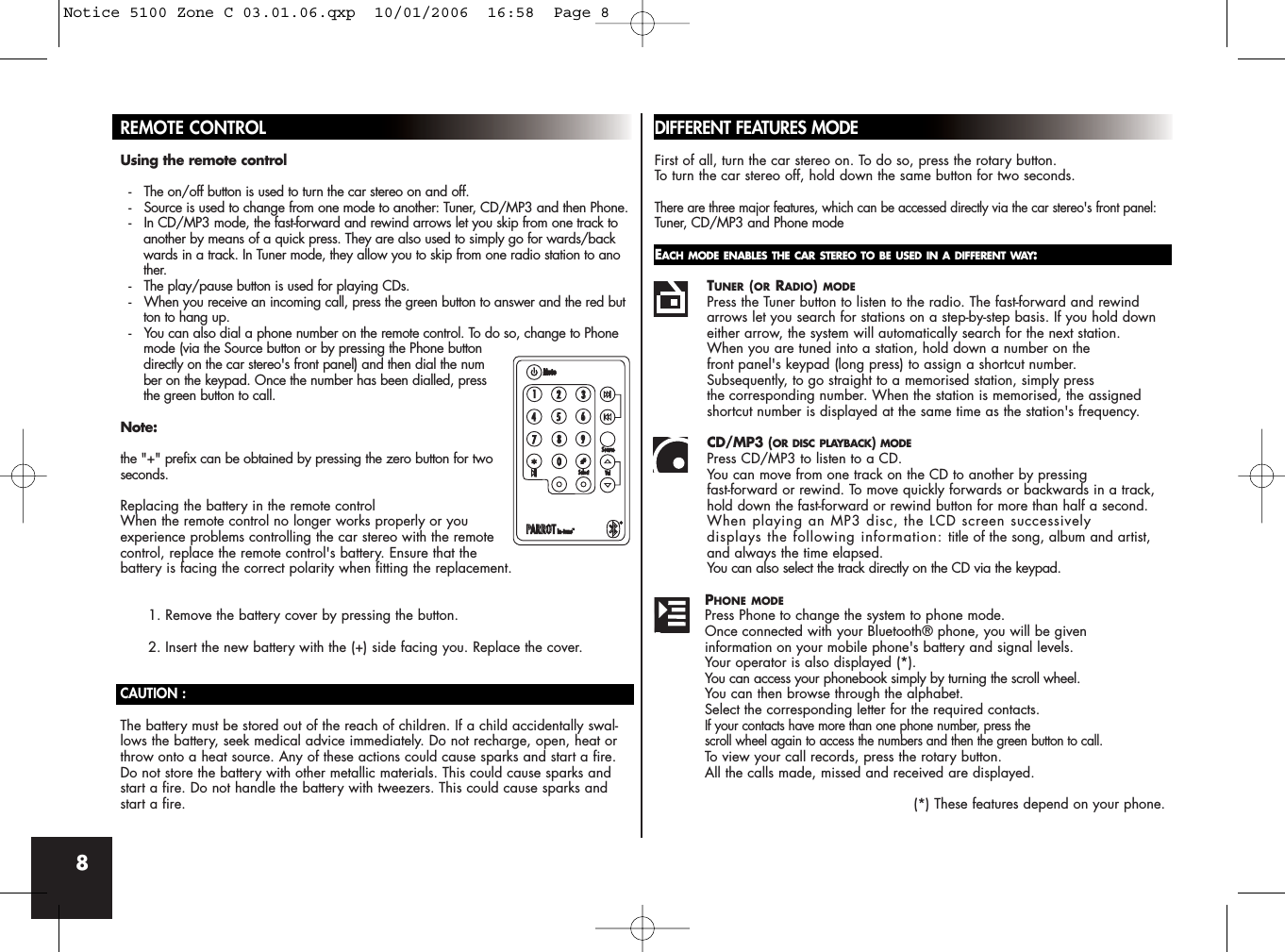 8REMOTE CONTROLUsing the remote control-   The on/off button is used to turn the car stereo on and off.-   Source is used to change from one mode to another: Tuner, CD/MP3 and then Phone.-   In CD/MP3 mode, the fast-forward and rewind arrows let you skip from one track to another by means of a quick press. They are also used to simply go for wards/backwards in a track. In Tuner mode, they allow you to skip from one radio station to another.-   The play/pause button is used for playing CDs.-   When you receive an incoming call, press the green button to answer and the red button to hang up.-   You can also dial a phone number on the remote control. To do so, change to Phone  mode (via the Source button or by pressing the Phone button directly on the car stereo&apos;s front panel) and then dial the number on the keypad. Once the number has been dialled, press the green button to call. Note:the &quot;+&quot; prefix can be obtained by pressing the zero button for twoseconds.Replacing the battery in the remote controlWhen the remote control no longer works properly or youexperience problems controlling the car stereo with the remotecontrol, replace the remote control&apos;s battery. Ensure that thebattery is facing the correct polarity when fitting the replacement.1. Remove the battery cover by pressing the button.2. Insert the new battery with the (+) side facing you. Replace the cover.CAUTION :The battery must be stored out of the reach of children. If a child accidentally swal-lows the battery, seek medical advice immediately. Do not recharge, open, heat orthrow onto a heat source. Any of these actions could cause sparks and start a fire.Do not store the battery with other metallic materials. This could cause sparks andstart a fire. Do not handle the battery with tweezers. This could cause sparks and start a fire.DIFFERENT FEATURES MODEFirst of all, turn the car stereo on. To do so, press the rotary button. To turn the car stereo off, hold down the same button for two seconds.There are three major features, which can be accessed directly via the car stereo&apos;s front panel:Tuner, CD/MP3 and Phone modeEACH MODE ENABLES THE CAR STEREO TO BE USED IN A DIFFERENT WAY:TUNER (OR RADIO)MODEPress the Tuner button to listen to the radio. The fast-forward and rewind arrows let you search for stations on a step-by-step basis. If you hold down either arrow, the system will automatically search for the next station. When you are tuned into a station, hold down a number on the front panel&apos;s keypad (long press) to assign a shortcut number. Subsequently, to go straight to a memorised station, simply press the corresponding number. When the station is memorised, the assigned shortcut number is displayed at the same time as the station&apos;s frequency.CD/MP3 (OR DISC PLAYBACK)MODEPress CD/MP3 to listen to a CD. You can move from one track on the CD to another by pressing fast-forward or rewind. To move quickly forwards or backwards in a track, hold down the fast-forward or rewind button for more than half a second.When playing an MP3 disc, the LCD screen successively displays the following information: title of the song, album and artist, and always the time elapsed.You can also select the track directly on the CD via the keypad.PHONE MODEPress Phone to change the system to phone mode. Once connected with your Bluetooth® phone, you will be given information on your mobile phone&apos;s battery and signal levels. Your operator is also displayed (*).You can access your phonebook simply by turning the scroll wheel.You can then browse through the alphabet. Select the corresponding letter for the required contacts. If your contacts have more than one phone number, press the scroll wheel again to access the numbers and then the green button to call.To view your call records, press the rotary button. All the calls made, missed and received are displayed.(*) These features depend on your phone.Notice 5100 Zone C 03.01.06.qxp  10/01/2006  16:58  Page 8
