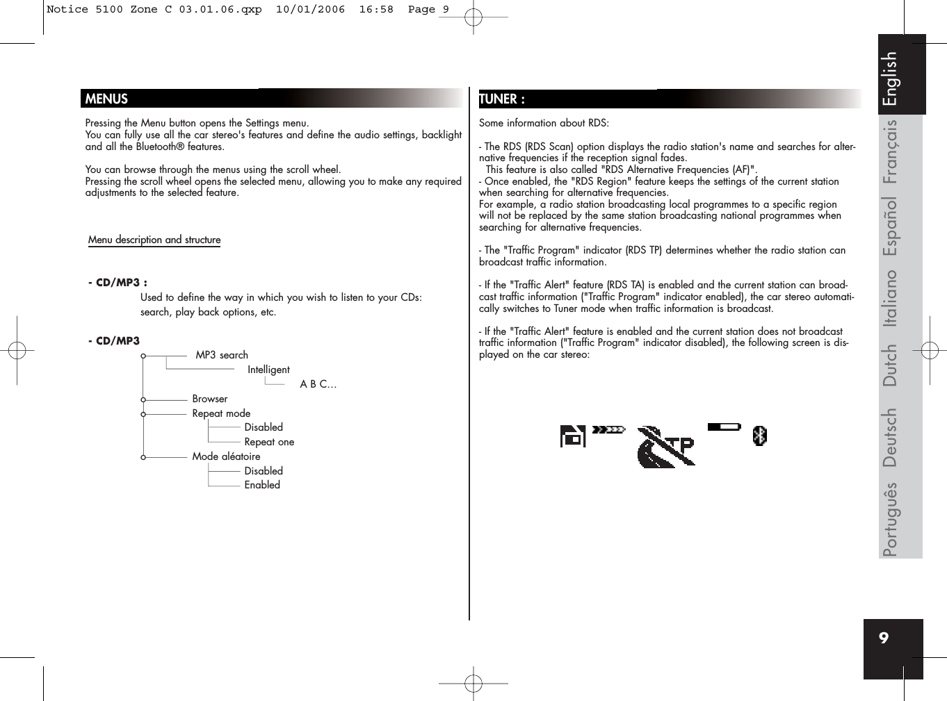 MENUSPressing the Menu button opens the Settings menu. You can fully use all the car stereo&apos;s features and define the audio settings, backlightand all the Bluetooth® features.You can browse through the menus using the scroll wheel. Pressing the scroll wheel opens the selected menu, allowing you to make any requiredadjustments to the selected feature.TUNER :Some information about RDS:- The RDS (RDS Scan) option displays the radio station&apos;s name and searches for alter-native frequencies if the reception signal fades. This feature is also called &quot;RDS Alternative Frequencies (AF)&quot;.- Once enabled, the &quot;RDS Region&quot; feature keeps the settings of the current stationwhen searching for alternative frequencies. For example, a radio station broadcasting local programmes to a specific regionwill not be replaced by the same station broadcasting national programmes whensearching for alternative frequencies.- The &quot;Traffic Program&quot; indicator (RDS TP) determines whether the radio station canbroadcast traffic information.- If the &quot;Traffic Alert&quot; feature (RDS TA) is enabled and the current station can broad-cast traffic information (&quot;Traffic Program&quot; indicator enabled), the car stereo automati-cally switches to Tuner mode when traffic information is broadcast.- If the &quot;Traffic Alert&quot; feature is enabled and the current station does not broadcasttraffic information (&quot;Traffic Program&quot; indicator disabled), the following screen is dis-played on the car stereo:FrançaisEspañolItalianoDeutschPortuguês Dutch English9Menu description and structure- CD/MP3 :Used to define the way in which you wish to listen to your CDs: search, play back options, etc.- CD/MP3o MP3 searchIntelligentA B C…o Browsero Repeat modeDisabledRepeat oneo Mode aléatoireDisabledEnabledNotice 5100 Zone C 03.01.06.qxp  10/01/2006  16:58  Page 9