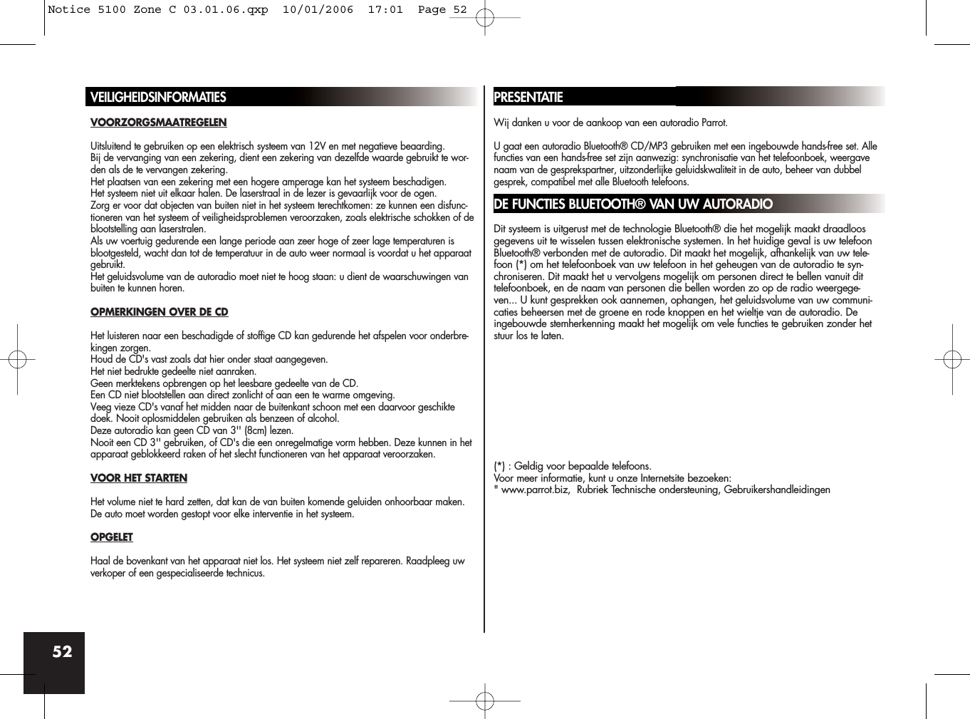52VEILIGHEIDSINFORMATIESVOORZORGSMAATREGELENUitsluitend te gebruiken op een elektrisch systeem van 12V en met negatieve beaarding.Bij de vervanging van een zekering, dient een zekering van dezelfde waarde gebruikt te wor-den als de te vervangen zekering. Het plaatsen van een zekering met een hogere amperage kan het systeem beschadigen.Het systeem niet uit elkaar halen. De laserstraal in de lezer is gevaarlijk voor de ogen.Zorg er voor dat objecten van buiten niet in het systeem terechtkomen: ze kunnen een disfunc-tioneren van het systeem of veiligheidsproblemen veroorzaken, zoals elektrische schokken of deblootstelling aan laserstralen.Als uw voertuig gedurende een lange periode aan zeer hoge of zeer lage temperaturen isblootgesteld, wacht dan tot de temperatuur in de auto weer normaal is voordat u het apparaatgebruikt.Het geluidsvolume van de autoradio moet niet te hoog staan: u dient de waarschuwingen vanbuiten te kunnen horen.OPMERKINGEN OVER DE CDHet luisteren naar een beschadigde of stoffige CD kan gedurende het afspelen voor onderbre-kingen zorgen.Houd de CD&apos;s vast zoals dat hier onder staat aangegeven. Het niet bedrukte gedeelte niet aanraken.Geen merktekens opbrengen op het leesbare gedeelte van de CD.Een CD niet blootstellen aan direct zonlicht of aan een te warme omgeving.Veeg vieze CD&apos;s vanaf het midden naar de buitenkant schoon met een daarvoor geschiktedoek. Nooit oplosmiddelen gebruiken als benzeen of alcohol.Deze autoradio kan geen CD van 3&apos;&apos; (8cm) lezen.Nooit een CD 3&apos;&apos; gebruiken, of CD&apos;s die een onregelmatige vorm hebben. Deze kunnen in hetapparaat geblokkeerd raken of het slecht functioneren van het apparaat veroorzaken.VOOR HET STARTENHet volume niet te hard zetten, dat kan de van buiten komende geluiden onhoorbaar maken.De auto moet worden gestopt voor elke interventie in het systeem.OPGELETHaal de bovenkant van het apparaat niet los. Het systeem niet zelf repareren. Raadpleeg uwverkoper of een gespecialiseerde technicus.PRESENTATIEWij danken u voor de aankoop van een autoradio Parrot. U gaat een autoradio Bluetooth® CD/MP3 gebruiken met een ingebouwde hands-free set. Allefuncties van een hands-free set zijn aanwezig: synchronisatie van het telefoonboek, weergavenaam van de gesprekspartner, uitzonderlijke geluidskwaliteit in de auto, beheer van dubbelgesprek, compatibel met alle Bluetooth telefoons.DE FUNCTIES BLUETOOTH® VAN UW AUTORADIODit systeem is uitgerust met de technologie Bluetooth® die het mogelijk maakt draadloosgegevens uit te wisselen tussen elektronische systemen. In het huidige geval is uw telefoonBluetooth® verbonden met de autoradio. Dit maakt het mogelijk, afhankelijk van uw tele-foon (*) om het telefoonboek van uw telefoon in het geheugen van de autoradio te syn-chroniseren. Dit maakt het u vervolgens mogelijk om personen direct te bellen vanuit dittelefoonboek, en de naam van personen die bellen worden zo op de radio weergege-ven... U kunt gesprekken ook aannemen, ophangen, het geluidsvolume van uw communi-caties beheersen met de groene en rode knoppen en het wieltje van de autoradio. Deingebouwde stemherkenning maakt het mogelijk om vele functies te gebruiken zonder hetstuur los te laten.(*) : Geldig voor bepaalde telefoons.Voor meer informatie, kunt u onze Internetsite bezoeken:&quot; www.parrot.biz,  Rubriek Technische ondersteuning, GebruikershandleidingenNotice 5100 Zone C 03.01.06.qxp  10/01/2006  17:01  Page 52