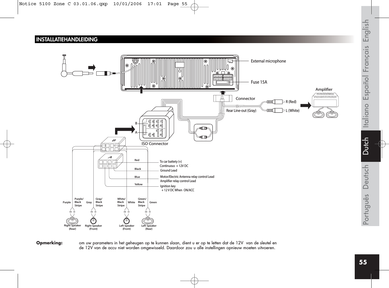 55Rear Line-out (Gray)R (Red)AmplifierConnectorISO ConnectorRedBlackBlueYellowL (White)BBA135724685724 8AIgnition key  + 12 V DC When  ON/ACCFuse 15AGround LeadMotor/Electric Antenna relay control LeadAmplifier relay control LeadTo car battety (+)Continuous  + 12V DCPurple Gray White GreenGray/BlackStripeWhite/BlackStripeGreen/BlackStripePurple/BlackStripeRight Speaker(Rear)Right Speaker(Front)(+) (-) (+) (-)(+) (-)Left Speaker(Front)Left Speaker(Rear)(+) (-)External microphoneFrançais EnglishEspañolItalianoDeutschPortuguês DutchINSTALLATIEHANDLEIDINGOpmerking: om uw parameters in het geheugen op te kunnen slaan, dient u er op te letten dat de 12V  van de sleutel en de 12V van de accu niet worden omgewisseld. Daardoor zou u alle instellingen opnieuw moeten uitvoeren.Notice 5100 Zone C 03.01.06.qxp  10/01/2006  17:01  Page 55