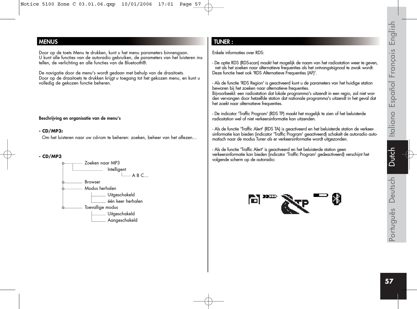 57MENUSDoor op de toets Menu te drukken, kunt u het menu parameters binnengaan. U kunt alle functies van de autoradio gebruiken, de parameters van het luisteren ins-tellen, de verlichting en alle functies van de Bluetooth®.De navigatie door de menu&apos;s wordt gedaan met behulp van de draaitoets. Door op de draaitoets te drukken krijgt u toegang tot het gekozen menu, en kunt uvolledig de gekozen functie beheren.TUNER :Enkele informaties over RDS:- De optie RDS (RDS-scan) maakt het mogelijk de naam van het radiostation weer te geven, net als het zoeken naar alternatieve frequenties als het ontvangstsignaal te zwak wordt.Deze functie heet ook &apos;RDS Alternatieve Frequenties (AF)&apos;.- Als de functie &apos;RDS Region&apos; is geactiveerd kunt u de parameters van het huidige stationbewaren bij het zoeken naar alternatieve frequenties. Bijvoorbeeld: een radiostation dat lokale programma&apos;s uitzendt in een regio, zal niet wor-den vervangen door hetzelfde station dat nationale programma&apos;s uitzendt in het geval dathet zoekt naar alternatieve frequenties.- De indicator &apos;Traffic Program&apos; (RDS TP) maakt het mogelijk te zien of het beluisterderadiostation wel of niet verkeersinformatie kan uitzenden.- Als de functie &apos;Traffic Alert&apos; (RDS TA) is geactiveerd en het beluisterde station de verkeer-sinformatie kan bieden (indicator &apos;Traffic Program&apos; geactiveerd) schakelt de autoradio auto-matisch naar de modus Tuner als er verkeersinformatie wordt uitgezonden.- Als de functie &apos;Traffic Alert&apos; is geactiveerd en het beluisterde station geen verkeersinformatie kan bieden (indicator &apos;Traffic Program&apos; gedeactiveerd) verschijnt het volgende scherm op de autoradio:Beschrijving en organisatie van de menu&apos;s- CD/MP3:Om het luisteren naar uw cd-rom te beheren: zoeken, beheer van het aflezen…- CD/MP3o Zoeken naar MP3IntelligentA B C…o Browsero Modus herhalenUitgeschakeldéén keer herhaleno Toevallige modusUitgeschakeldAangeschakeldFrançais EnglishEspañolItalianoDeutschPortuguês DutchNotice 5100 Zone C 03.01.06.qxp  10/01/2006  17:01  Page 57