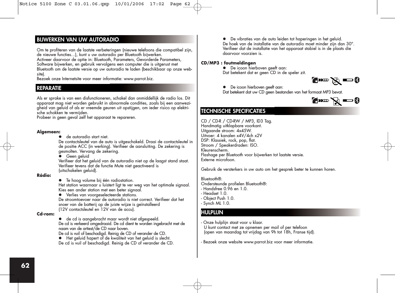 62BIJWERKEN VAN UW AUTORADIOOm te profiteren van de laatste verbeteringen (nieuwe telefoons die compatibel zijn,de nieuwe functies…), kunt u uw autoradio per Bluetooth bijwerken.Activeer daarvoor de optie in: Bluetooth, Parameters, Gevorderde Parameters,Software bijwerken, en gebruik vervolgens een computer die is uitgerust metBluetooth om de laatste versie op uw autoradio te laden (beschikbaar op onze web-site).Bezoek onze Internetsite voor meer informatie: www.parrot.biz.REPARATIEAls er sprake is van een disfunctioneren, schakel dan onmiddellijk de radio los. Ditapparaat mag niet worden gebruikt in abnormale condities, zoals bij een aanwezi-gheid van geluid of als er vreemde geuren uit opstijgen, om ieder risico op elektri-sche schokken te vermijden. Probeer in geen geval zelf het apparaat te repareren.Algemeen:z de autoradio start niet.De contactsleutel van de auto is uitgeschakeld. Draai de contactsleutel inde positie ACC (in werking). Verifieer de aansluiting. De zekering is gesmolten. Vervang de zekering.z Geen geluidVerifieer dat het geluid van de autoradio niet op de laagst stand staat. Verifieer tevens dat de functie Mute niet geactiveerd is (uitschakelen geluid). Rádio:z Te hoog volume bij één radiostation.Het station waarnaar u luistert ligt te ver weg van het optimale signaal. Kies een ander station met een beter signaal.z Verlies van voorgeselecteerde stations.De stroomtoevoer naar de autoradio is niet correct. Verifieer dat het snoer van de batterij op de juiste wijze is geïnstalleerd (12V contactsleutel en 12V van de accu).Cd-rom:z de cd is aangebracht maar wordt niet afgespeeld.De cd is verkeerd omgedraaid. De cd dient te worden ingebracht met de naam van de artiest/de CD naar boven.De cd is vuil of beschadigd. Reinig de CD of verander de CD.z Het geluid hapert of de kwaliteit van het geluid is slecht.De cd is vuil of beschadigd. Reinig de CD of verander de CD.z De vibraties van de auto leiden tot haperingen in het geluid.De hoek van de installatie van de autoradio moet minder zijn dan 30°.Verifieer dat de installatie van het apparaat stabiel is in de plaats die daarvoor voorzien is.CD/MP3 : foutmeldingenz De icoon hierboven geeft aan: Dat betekent dat er geen CD in de speler zit.z De icoon hierboven geeft aan: Dat betekent dat uw CD geen bestanden van het formaat MP3 bevat.TECHNISCHE SPECIFICATIESCD / CD-R / CD-RW / MP3, ID3 Tag.Handmatig uitklapbare voorkant.Uitgaande stroom: 4x45W.Uitvoer: 4 kanalen x4V/4ch x2VDSP: Klassiek, rock, pop, flat.Stroom / Speakerdraden: ISO.Kleurenscherm.Flashage per Bluetooth voor bijwerken tot laatste versie.Externe microfoon.Gebruik de versterkers in uw auto om het gesprek beter te kunnen horen.Bluetooth®.Ondersteunde profielen Bluetooth®:- Handsfree 0.96 en 1.0.- Headset 1.0.- Object Push 1.0.- Synch ML 1.0.HULPLIJN- Onze hulplijn staat voor u klaar. U kunt contact met ze opnemen per mail of per telefoon (open van maandag tot vrijdag van 9h tot 18h, Franse tijd).- Bezoek onze website www.parrot.biz voor meer informatie.Notice 5100 Zone C 03.01.06.qxp  10/01/2006  17:02  Page 62