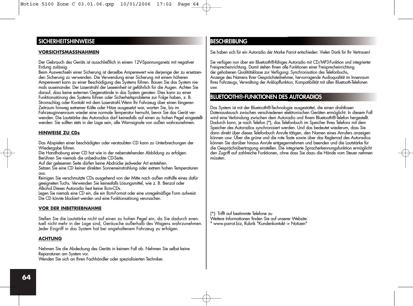 64SICHERHEITSHINWEISEVORSICHTSMASSNAHMENDer Gebrauch des Geräts ist ausschließlich in einem 12V-Spannungsnetz mit negativerErdung zulässig.Beim Auswechseln einer Sicherung ist derselbe Amperewert wie derjenige der zu ersetzen-den Sicherung zu verwenden. Die Verwendung einer Sicherung mit einem höherenAmperewert kann zu einer Beschädigung des Systems führen. Bauen Sie das System nie-mals auseinander. Der Laserstrahl der Leseeinheit ist gefährlich für die Augen. Achten Siedarauf, dass keine externen Gegenstände in das System geraten: Dies kann zu einerFunktionsstörung des Systems führen oder Sicherheitsprobleme zur Folge haben, z. B.Stromschlag oder Kontakt mit dem Laserstrahl.Wenn Ihr Fahrzeug über einen längerenZeitraum hinweg extremer Kälte oder Hitze ausgesetzt war, warten Sie, bis imFahrzeuginnenraum wieder eine normale Temperatur herrscht, bevor Sie das Gerät ver-wenden. Die Lautstärke des Autoradios darf keinesfalls auf einen zu hohen Pegel eingestelltwerden: Sie sollten stets in der Lage sein, alle Warnsignale von außen wahrzunehmen.HINWEISE ZU CDsDas Abspielen einer beschädigten oder verstaubten CD kann zu Unterbrechungen derWiedergabe führen.Die Handhabung einer CD hat wie in der nebenstehenden Abbildung zu erfolgen. Berühren Sie niemals die unbedruckte CD-Seite.Auf der gelesenen Seite dürfen keine Abdrücke jedweder Art entstehen.Setzen Sie eine CD keiner direkten Sonneneinstrahlung oder extrem hohen Temperaturenaus.Reinigen Sie verschmutzte CDs ausgehend von der Mitte nach außen mithilfe eines dafürgeeigneten Tuchs. Verwenden Sie keinesfalls Lösungsmittel, wie z. B. Benzol oderAlkohol.Dieses Autoradio liest keine 8cm-CDs.Legen Sie niemals eine CD ein, die ein 8cm-Format oder eine unregelmäßige Form aufweist.Die CD könnte blockiert werden und eine Funktionsstörung verursachen.VOR DER INBETRIEBNAHMEStellen Sie die Lautstärke nicht auf einen zu hohen Pegel ein, da Sie dadurch even-tuell nicht mehr in der Lage sind, Geräusche außerhalb des Wagens wahrzunehmen.Jeder Eingriff in das System hat bei angehaltenem Fahrzeug zu erfolgen.ACHTUNGNehmen Sie die Abdeckung des Geräts in keinem Fall ab. Nehmen Sie selbst keineReparaturen am System vor. Wenden Sie sich an Ihren Fachhändler oder spezialisierten Techniker.BESCHREIBUNGSie haben sich für ein Autoradio der Marke Parrot entschieden: Vielen Dank für Ihr Vertrauen! Sie verfügen nun über ein Bluetooth®-fähiges Autoradio mit CD/MP3-Funktion und integrierterFreisprecheinrichtung. Damit stehen Ihnen alle Funktionen einer Freisprecheinrichtung der gehobenen Qualitätsklasse zur Verfügung: Synchronisation des Telefonbuchs, Anzeige des Namens Ihrer Gesprächsteilnehmer, hervorragende Audioqualität im InnenraumIhres Fahrzeugs, Verwaltung der Anklopffunktion, Kompatibilität mit allen Bluetooth-Telefonenusw. BLUETOOTH®-FUNKTIONEN DES AUTORADIOSDas System ist mit der Bluetooth®-Technologie ausgestattet, die einen drahtlosenDatenaustausch zwischen verschiedenen elektronischen Geräten ermöglicht. In diesem Fallwird eine Verbindung zwischen dem Autoradio und Ihrem Bluetooth®-Telefon hergestellt.Dadurch kann, je nach Telefon (*), das Telefonbuch im Speicher Ihres Telefons mit demSpeicher des Autoradios synchronisiert werden. Und das bedeutet wiederum, dass Siedann direkt über dieses Telefonbuch Anrufe tätigen, den Namen eines Anrufers anzeigenkönnen usw. Über die grüne und die rote Taste sowie über das Reglerrad des Autoradioskönnen Sie darüber hinaus Anrufe entgegennehmen und beenden und die Lautstärke fürdie Gesprächsübertragung einstellen. Die integrierte Spracherkennungsfunktion ermöglichtden Zugriff auf zahlreiche Funktionen, ohne dass Sie dazu die Hände vom Steuer nehmenmüssten.(*): Trifft auf bestimmte Telefone zuWeitere Informationen finden Sie auf unserer Website:&quot; www.parrot.biz, Rubrik &quot;Kundenkontakt -&gt; Notizen&quot;Notice 5100 Zone C 03.01.06.qxp  10/01/2006  17:02  Page 64
