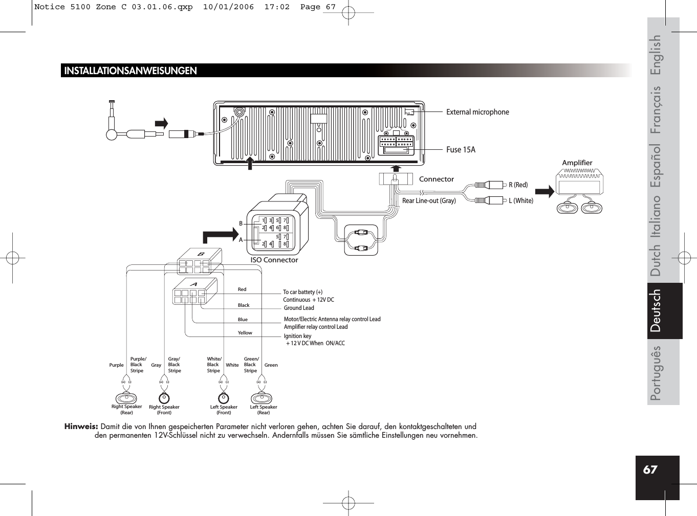 67INSTALLATIONSANWEISUNGENHinweis: Damit die von Ihnen gespeicherten Parameter nicht verloren gehen, achten Sie darauf, den kontaktgeschalteten undden permanenten 12V-Schlüssel nicht zu verwechseln. Andernfalls müssen Sie sämtliche Einstellungen neu vornehmen.Rear Line-out (Gray)R (Red)AmplifierConnectorISO ConnectorRedBlackBlueYellowL (White)BBA135724685724 8AIgnition key  + 12 V DC When  ON/ACCFuse 15AGround LeadMotor/Electric Antenna relay control LeadAmplifier relay control LeadTo car battety (+)Continuous  + 12V DCPurple Gray White GreenGray/BlackStripeWhite/BlackStripeGreen/BlackStripePurple/BlackStripeRight Speaker(Rear)Right Speaker(Front)(+) (-) (+) (-)(+) (-)Left Speaker(Front)Left Speaker(Rear)(+) (-)External microphoneFrançais EnglishEspañolItalianoPortuguês DutchDeutschNotice 5100 Zone C 03.01.06.qxp  10/01/2006  17:02  Page 67