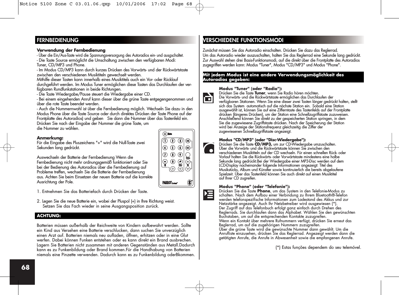 68FERNBEDIENUNGVerwendung der Fernbedienung- Über die Ein/Aus-Taste wird die Spannungsversorgung des Autoradios ein- und ausgschaltet.- Die Taste Source ermöglicht die Umschaltung zwischen den verfügbaren Modi: Tuner, CD/MP3 und Phone.- Im Modus CD/MP3 kann durch kurzes Drücken des Vorwärts- und der Rückwärtstastezwischen den verschiedenen Musiktiteln gewechselt werden. Mithilfe dieser Tasten kann innerhalb eines Musiktitels auch ein Vor- oder Rücklauf durchgeführt werden. Im Modus Tuner ermöglichen diese Tasten das Durchlaufen der ver-fügbaren Rundfunkstationen in beide Richtungen.- Die Taste Wiedergabe/Pause steuert die Wiedergabe einer CD.- Bei einem eingehenden Anruf kann dieser über die grüne Taste entgegengenommen undüber die rote Taste beendet werden.- Auch die Nummernwahl ist über die Fernbedienung möglich. Wechseln Sie dazu in denModus Phone über die Taste Source oder durch direktes Drücken der Taste Phone auf derFrontplatte des Autoradios) und geben   Sie dann die Nummer über das Tastenfeld ein.Drücken Sie nach der Eingabe der Nummer die grüne Taste, umdie Nummer zu wählen.Anmerkung:Für die Eingabe des Pluszeichens &quot;+&quot; wird die Null-Taste zweiSekunden lang gedrückt.Auswechseln der Batterie der Fernbedienung Wenn dieFernbedienung nicht mehr ordnungsgemäß funktioniert oder Siebei der Bedienung des Autoradios über die Fernbedienung aufProbleme treffen, wechseln Sie die Batterie der Fernbedienungaus. Achten Sie beim Einsetzen der neuen Batterie auf die korrekteAusrichtung der Pole.1. Entnehmen Sie das Batteriefach durch Drücken der Taste.2. Legen Sie die neue Batterie ein, wobei der Pluspol (+) in Ihre Richtung weist. Setzen Sie das Fach wieder in seine Ausgangsposition zurück.ACHTUNG:Batterien müssen außerhalb der Reichweite von Kindern aufbewahrt werden. Sollteein Kind aus Versehen eine Batterie verschlucken, dann suchen Sie unverzüglicheinen Arzt auf. Batterien niemals neu aufladen, öffnen, erhitzen oder in eine Glutwerfen. Dabei können Funken entstehen oder es kann direkt ein Brand ausbrechen.Lagern Sie Batterien nicht zusammen mit anderen Gegenständen aus Metall.Dadurchkann es zu Funkenbildung oder Brand kommen.Für die Handhabung von Batterienniemals eine Pinzette verwenden. Dadurch kann es zu Funkenbildung oderBkommen.VERSCHIEDENE FUNKTIONSMODIZunächst müssen Sie das Autoradio einschalten. Drücken Sie dazu das Reglerrad. Um das Autoradio wieder auszuschalten, halten Sie das Reglerrad eine Sekunde lang gedrückt.Zur Auswahl stehen drei Basis-Funktionsmodi, auf die direkt über die Frontplatte des Autoradioszugegriffen werden kann: Modus &quot;Tuner&quot;, Modus &quot;CD/MP3&quot; und Modus &quot;Phone&quot;.Mit jedem Modus ist eine andere Verwendungsmöglichkeit desAutoradios gegeben:Modus &quot;Tuner&quot; (oder &quot;Radio&quot;): Drücken Sie die Taste Tuner, wenn Sie Radio hören möchten. Die Vorwärts- und die Rückwärtstaste ermöglichen das Durchlaufen der verfügbaren Stationen. Wenn Sie eine dieser zwei Tasten länger gedrückt halten, stellt sich das System automatisch auf die nächste Station ein. Sobald eine Station ausgewählt ist, können Sie auf eine Zifferntaste des Tastenfelds auf der Frontplatte drücken (längeres Drücken), um der Station eine Schnellzugriffstaste zuzuweisen. Anschließend können Sie direkt zu der gespeicherten Station springen, in dem Sie die zugewiesene Zugriffstaste drücken. Nach der Speicherung der Station wird bei Anzeige der Stationsfrequenz gleichzeitig die Ziffer der zugewiesenen Schnellzugriffstaste angezeigt.Modus &quot;CD/MP3&quot; (oder &quot;Disc-Wiedergabe&quot;):Drücken Sie die Taste CD/MP3, um zur CD-Wiedergabe umzuschalten. Über die Vorwärts- und die Rückwärtstaste können Sie zwischen den verschiedenen Musiktiteln auf der CD wechseln. Für einen schnellen Rück- oder Vorlauf halten Sie die Rückwärts- oder Vorwärtstaste mindestens eine halbe Sekunde lang gedrückt.Bei der Wiedergabe einer MP3-Disc werden auf dem LCD-Display nacheinander folgende Informationen angezeigt: Titel des Musikstücks, Album und Künstler sowie kontinuierlich die bereits abgelaufene Spielzeit. Über das Tastenfeld können Sie auch direkt auf einen Musiktitel auf Ihrer CD zugreifen.Modus &quot;Phone&quot; (oder &quot;Telefonie&quot;): Drücken Sie die Taste Phone, um das System in den Telefonie-Modus zu schalten. Nach dem Aufbau einer Verbindung zu Ihrem Bluetooth®-Telefon werden telefonspezifische Informationen zum Ladestand des Akkus und zurNetzstärke angezeigt. Auch Ihr Netzbetreiber wird ausgewiesen (*).Der Zugriff auf das Telefonbuch erfolgt ganz einfach durch Drehen des Reglerrads. Sie durchlaufen dann das Alphabet. Wählen Sie den gewünschten Buchstaben, um auf die entsprechenden Kontakte zuzugreifen. Wenn ein Kontakt über mehrere Rufnummern verfügt, drücken Sie erneut das Reglerrad, um auf die zugehörigen Nummern zuzugreifen. Über die grüne Taste wird die gewünschte Nummer dann gewählt. Um die Anrufliste einzusehen, drücken Sie das Reglerrad. Angezeigt werden dann die getätigten Anrufe, die Anrufe in Abwesenheit sowie die empfangenen Anrufe.(*) Estas funções dependem do seu telemóvel.Notice 5100 Zone C 03.01.06.qxp  10/01/2006  17:02  Page 68