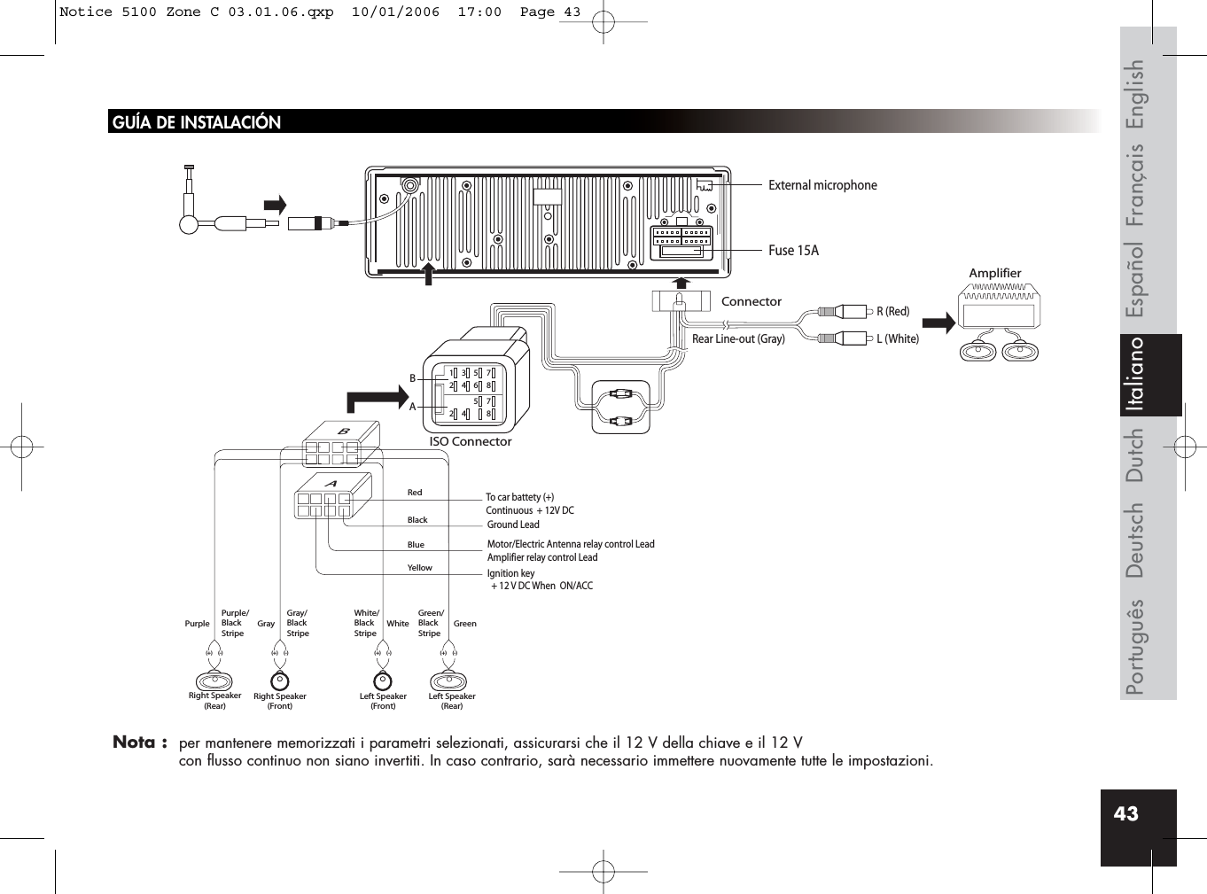 43GUÍA DE INSTALACIÓNNota :  per mantenere memorizzati i parametri selezionati, assicurarsi che il 12 V della chiave e il 12 V con flusso continuo non siano invertiti. In caso contrario, sarà necessario immettere nuovamente tutte le impostazioni.Rear Line-out (Gray)R (Red)AmplifierConnectorISO ConnectorRedBlackBlueYellowL (White)BBA135724685724 8AIgnition key  + 12 V DC When  ON/ACCFuse 15AGround LeadMotor/Electric Antenna relay control LeadAmplifier relay control LeadTo car battety (+)Continuous  + 12V DCPurple Gray White GreenGray/BlackStripeWhite/BlackStripeGreen/BlackStripePurple/BlackStripeRight Speaker(Rear)Right Speaker(Front)(+) (-) (+) (-)(+) (-)Left Speaker(Front)Left Speaker(Rear)(+) (-)External microphoneFrançais EnglishEspañolDeutschPortuguês Dutch ItalianoNotice 5100 Zone C 03.01.06.qxp  10/01/2006  17:00  Page 43