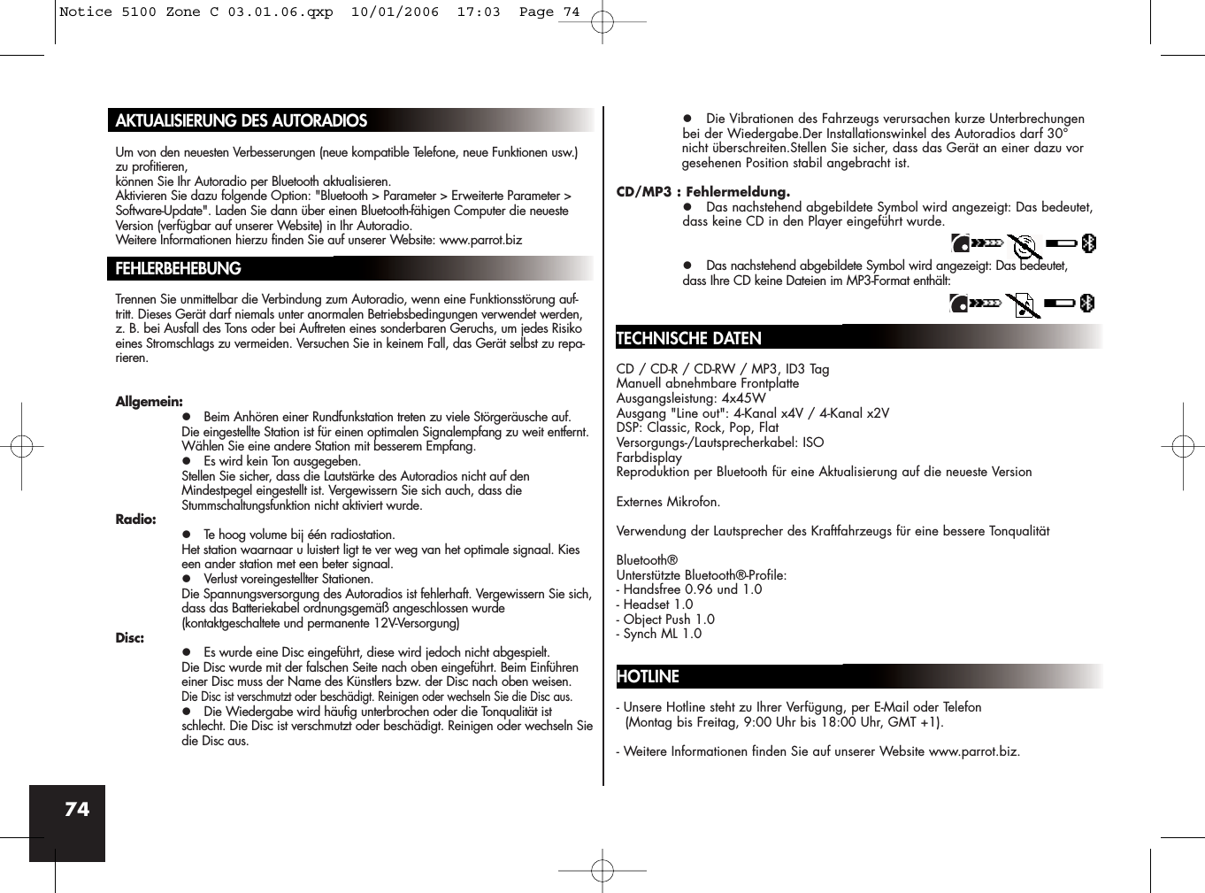 74AKTUALISIERUNG DES AUTORADIOSUm von den neuesten Verbesserungen (neue kompatible Telefone, neue Funktionen usw.)zu profitieren, können Sie Ihr Autoradio per Bluetooth aktualisieren.Aktivieren Sie dazu folgende Option: &quot;Bluetooth &gt; Parameter &gt; Erweiterte Parameter &gt;Software-Update&quot;. Laden Sie dann über einen Bluetooth-fähigen Computer die neuesteVersion (verfügbar auf unserer Website) in Ihr Autoradio.Weitere Informationen hierzu finden Sie auf unserer Website: www.parrot.bizFEHLERBEHEBUNGTrennen Sie unmittelbar die Verbindung zum Autoradio, wenn eine Funktionsstörung auf-tritt. Dieses Gerät darf niemals unter anormalen Betriebsbedingungen verwendet werden,z. B. bei Ausfall des Tons oder bei Auftreten eines sonderbaren Geruchs, um jedes Risikoeines Stromschlags zu vermeiden. Versuchen Sie in keinem Fall, das Gerät selbst zu repa-rieren.Allgemein:z Beim Anhören einer Rundfunkstation treten zu viele Störgeräusche auf.Die eingestellte Station ist für einen optimalen Signalempfang zu weit entfernt. Wählen Sie eine andere Station mit besserem Empfang.z Es wird kein Ton ausgegeben.Stellen Sie sicher, dass die Lautstärke des Autoradios nicht auf den Mindestpegel eingestellt ist. Vergewissern Sie sich auch, dass die Stummschaltungsfunktion nicht aktiviert wurde. Radio:z Te hoog volume bij één radiostation.Het station waarnaar u luistert ligt te ver weg van het optimale signaal. Kies een ander station met een beter signaal.z Verlust voreingestellter Stationen.Die Spannungsversorgung des Autoradios ist fehlerhaft. Vergewissern Sie sich,dass das Batteriekabel ordnungsgemäß angeschlossen wurde (kontaktgeschaltete und permanente 12V-Versorgung)Disc:z Es wurde eine Disc eingeführt, diese wird jedoch nicht abgespielt.Die Disc wurde mit der falschen Seite nach oben eingeführt. Beim Einführen einer Disc muss der Name des Künstlers bzw. der Disc nach oben weisen.Die Disc ist verschmutzt oder beschädigt. Reinigen oder wechseln Sie die Disc aus.z Die Wiedergabe wird häufig unterbrochen oder die Tonqualität ist schlecht. Die Disc ist verschmutzt oder beschädigt. Reinigen oder wechseln Siedie Disc aus.z Die Vibrationen des Fahrzeugs verursachen kurze Unterbrechungen bei der Wiedergabe.Der Installationswinkel des Autoradios darf 30° nicht überschreiten.Stellen Sie sicher, dass das Gerät an einer dazu vorgesehenen Position stabil angebracht ist.CD/MP3 : Fehlermeldung.z Das nachstehend abgebildete Symbol wird angezeigt: Das bedeutet,dass keine CD in den Player eingeführt wurde.z Das nachstehend abgebildete Symbol wird angezeigt: Das bedeutet, dass Ihre CD keine Dateien im MP3-Format enthält:TECHNISCHE DATENCD / CD-R / CD-RW / MP3, ID3 TagManuell abnehmbare FrontplatteAusgangsleistung: 4x45WAusgang &quot;Line out&quot;: 4-Kanal x4V / 4-Kanal x2VDSP: Classic, Rock, Pop, FlatVersorgungs-/Lautsprecherkabel: ISOFarbdisplayReproduktion per Bluetooth für eine Aktualisierung auf die neueste VersionExternes Mikrofon.Verwendung der Lautsprecher des Kraftfahrzeugs für eine bessere TonqualitätBluetooth®Unterstützte Bluetooth®-Profile:- Handsfree 0.96 und 1.0- Headset 1.0- Object Push 1.0- Synch ML 1.0HOTLINE- Unsere Hotline steht zu Ihrer Verfügung, per E-Mail oder Telefon (Montag bis Freitag, 9:00 Uhr bis 18:00 Uhr, GMT +1).- Weitere Informationen finden Sie auf unserer Website www.parrot.biz.Notice 5100 Zone C 03.01.06.qxp  10/01/2006  17:03  Page 74