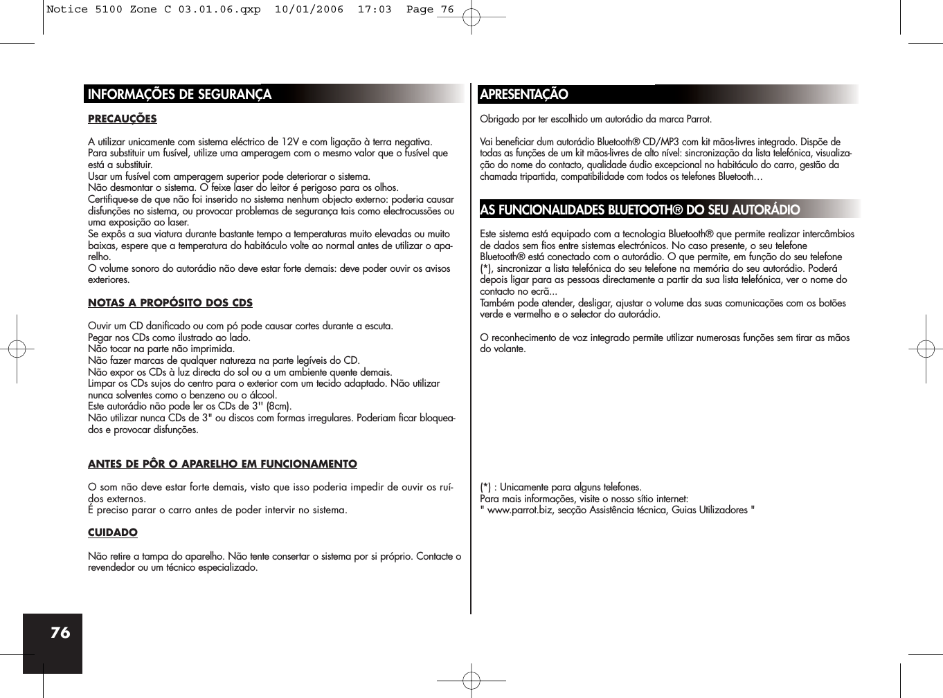 76INFORMAÇÕES DE SEGURANÇAPRECAUÇÕESA utilizar unicamente com sistema eléctrico de 12V e com ligação à terra negativa.Para substituir um fusível, utilize uma amperagem com o mesmo valor que o fusível queestá a substituir. Usar um fusível com amperagem superior pode deteriorar o sistema.Não desmontar o sistema. O feixe laser do leitor é perigoso para os olhos.Certifique-se de que não foi inserido no sistema nenhum objecto externo: poderia causardisfunções no sistema, ou provocar problemas de segurança tais como electrocussões ouuma exposição ao laser.Se expôs a sua viatura durante bastante tempo a temperaturas muito elevadas ou muitobaixas, espere que a temperatura do habitáculo volte ao normal antes de utilizar o apa-relho.O volume sonoro do autorádio não deve estar forte demais: deve poder ouvir os avisosexteriores.NOTAS A PROPÓSITO DOS CDSOuvir um CD danificado ou com pó pode causar cortes durante a escuta.Pegar nos CDs como ilustrado ao lado. Não tocar na parte não imprimida.Não fazer marcas de qualquer natureza na parte legíveis do CD.Não expor os CDs à luz directa do sol ou a um ambiente quente demais.Limpar os CDs sujos do centro para o exterior com um tecido adaptado. Não utilizarnunca solventes como o benzeno ou o álcool.Este autorádio não pode ler os CDs de 3&apos;&apos; (8cm).Não utilizar nunca CDs de 3&quot; ou discos com formas irregulares. Poderiam ficar bloquea-dos e provocar disfunções.ANTES DE PÔR O APARELHO EM FUNCIONAMENTOO som não deve estar forte demais, visto que isso poderia impedir de ouvir os ruí-dos externos.É preciso parar o carro antes de poder intervir no sistema.CUIDADONão retire a tampa do aparelho. Não tente consertar o sistema por si próprio. Contacte orevendedor ou um técnico especializado.APRESENTAÇÃOObrigado por ter escolhido um autorádio da marca Parrot. Vai beneficiar dum autorádio Bluetooth® CD/MP3 com kit mãos-livres integrado. Dispõe detodas as funções de um kit mãos-livres de alto nível: sincronização da lista telefónica, visualiza-ção do nome do contacto, qualidade áudio excepcional no habitáculo do carro, gestão dachamada tripartida, compatibilidade com todos os telefones Bluetooth… AS FUNCIONALIDADES BLUETOOTH® DO SEU AUTORÁDIOEste sistema está equipado com a tecnologia Bluetooth® que permite realizar intercâmbiosde dados sem fios entre sistemas electrónicos. No caso presente, o seu telefoneBluetooth® está conectado com o autorádio. O que permite, em função do seu telefone(*), sincronizar a lista telefónica do seu telefone na memória do seu autorádio. Poderádepois ligar para as pessoas directamente a partir da sua lista telefónica, ver o nome docontacto no ecrã...Também pode atender, desligar, ajustar o volume das suas comunicações com os botõesverde e vermelho e o selector do autorádio.  O reconhecimento de voz integrado permite utilizar numerosas funções sem tirar as mãosdo volante.(*) : Unicamente para alguns telefones.Para mais informações, visite o nosso sítio internet:&quot; www.parrot.biz, secção Assistência técnica, Guias Utilizadores &quot;Notice 5100 Zone C 03.01.06.qxp  10/01/2006  17:03  Page 76