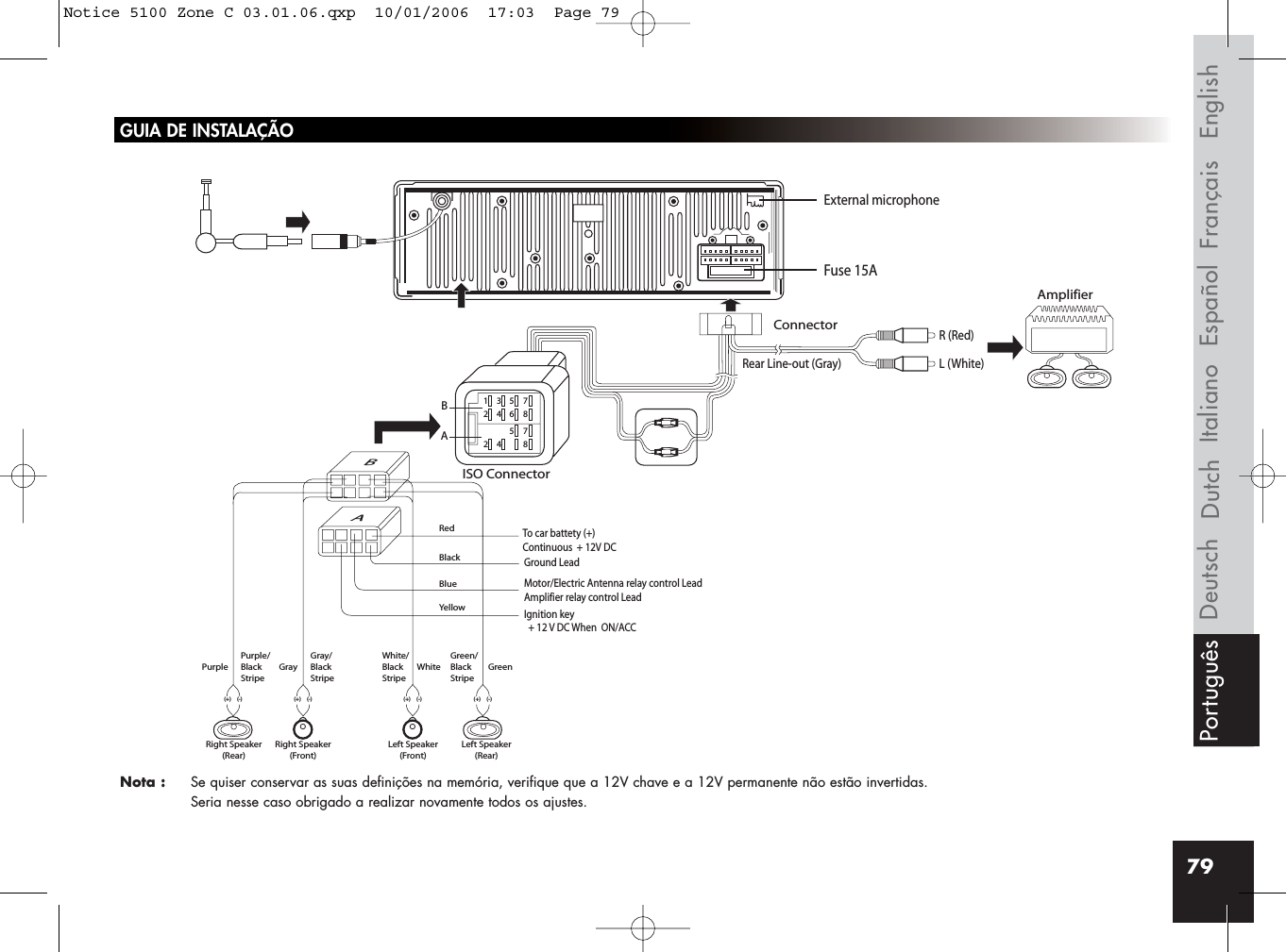 79GUIA DE INSTALAÇÃONota :  Se quiser conservar as suas definições na memória, verifique que a 12V chave e a 12V permanente não estão invertidas. Seria nesse caso obrigado a realizar novamente todos os ajustes.Rear Line-out (Gray)R (Red)AmplifierConnectorISO ConnectorRedBlackBlueYellowL (White)BBA135724685724 8AIgnition key  + 12 V DC When  ON/ACCFuse 15AGround LeadMotor/Electric Antenna relay control LeadAmplifier relay control LeadTo car battety (+)Continuous  + 12V DCPurple Gray White GreenGray/BlackStripeWhite/BlackStripeGreen/BlackStripePurple/BlackStripeRight Speaker(Rear)Right Speaker(Front)(+) (-) (+) (-)(+) (-)Left Speaker(Front)Left Speaker(Rear)(+) (-)External microphoneFrançais EnglishEspañolItalianoDeutsch DutchPortuguêsNotice 5100 Zone C 03.01.06.qxp  10/01/2006  17:03  Page 79