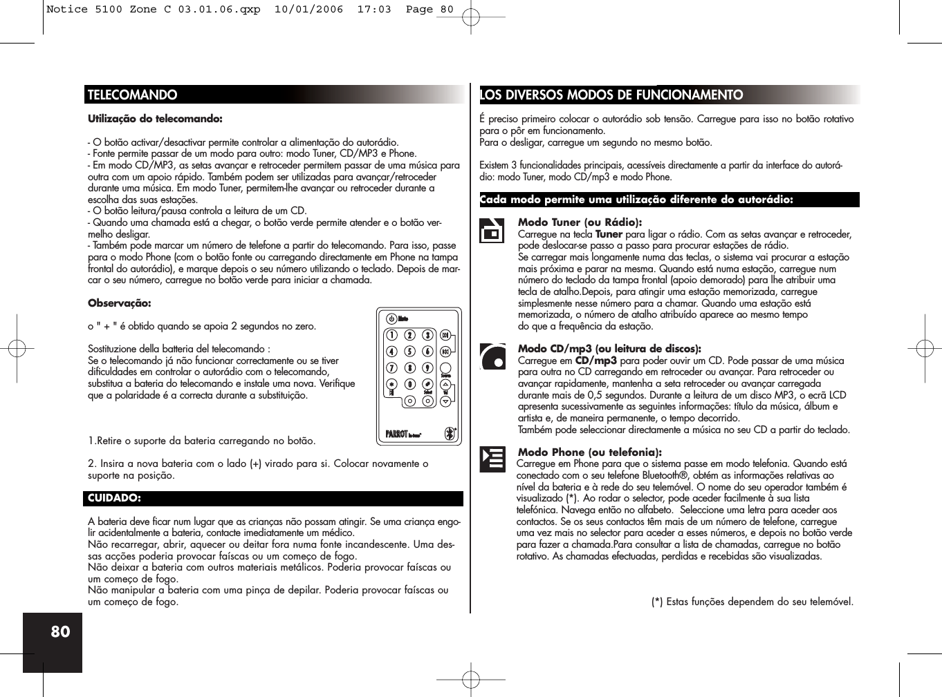 80TELECOMANDOUtilização do telecomando:- O botão activar/desactivar permite controlar a alimentação do autorádio.- Fonte permite passar de um modo para outro: modo Tuner, CD/MP3 e Phone.- Em modo CD/MP3, as setas avançar e retroceder permitem passar de uma música paraoutra com um apoio rápido. Também podem ser utilizadas para avançar/retrocederdurante uma música. Em modo Tuner, permitem-lhe avançar ou retroceder durante aescolha das suas estações.- O botão leitura/pausa controla a leitura de um CD.- Quando uma chamada está a chegar, o botão verde permite atender e o botão ver-melho desligar.- Também pode marcar um número de telefone a partir do telecomando. Para isso, passepara o modo Phone (com o botão fonte ou carregando directamente em Phone na tampafrontal do autorádio), e marque depois o seu número utilizando o teclado. Depois de mar-car o seu número, carregue no botão verde para iniciar a chamada.Observação:o &quot; + &quot; é obtido quando se apoia 2 segundos no zero.Sostituzione della batteria del telecomando :Se o telecomando já não funcionar correctamente ou se tiver dificuldades em controlar o autorádio com o telecomando, substitua a bateria do telecomando e instale uma nova. Verifiqueque a polaridade é a correcta durante a substituição.1.Retire o suporte da bateria carregando no botão.2. Insira a nova bateria com o lado (+) virado para si. Colocar novamente osuporte na posição.CUIDADO:A bateria deve ficar num lugar que as crianças não possam atingir. Se uma criança engo-lir acidentalmente a bateria, contacte imediatamente um médico.Não recarregar, abrir, aquecer ou deitar fora numa fonte incandescente. Uma des-sas acções poderia provocar faíscas ou um começo de fogo.Não deixar a bateria com outros materiais metálicos. Poderia provocar faíscas ouum começo de fogo.Não manipular a bateria com uma pinça de depilar. Poderia provocar faíscas ouum começo de fogo.LOS DIVERSOS MODOS DE FUNCIONAMENTOÉ preciso primeiro colocar o autorádio sob tensão. Carregue para isso no botão rotativopara o pôr em funcionamento. Para o desligar, carregue um segundo no mesmo botão.Existem 3 funcionalidades principais, acessíveis directamente a partir da interface do autorá-dio: modo Tuner, modo CD/mp3 e modo Phone.Cada modo permite uma utilização diferente do autorádio:Modo Tuner (ou Rádio):Carregue na tecla Tuner para ligar o rádio. Com as setas avançar e retroceder,pode deslocar-se passo a passo para procurar estações de rádio. Se carregar mais longamente numa das teclas, o sistema vai procurar a estação mais próxima e parar na mesma. Quando está numa estação, carregue num número do teclado da tampa frontal (apoio demorado) para lhe atribuir uma tecla de atalho.Depois, para atingir uma estação memorizada, carregue simplesmente nesse número para a chamar. Quando uma estação está memorizada, o número de atalho atribuído aparece ao mesmo tempo do que a frequência da estação.Modo CD/mp3 (ou leitura de discos): Carregue em CD/mp3 para poder ouvir um CD. Pode passar de uma música para outra no CD carregando em retroceder ou avançar. Para retroceder ou avançar rapidamente, mantenha a seta retroceder ou avançar carregadadurante mais de 0,5 segundos. Durante a leitura de um disco MP3, o ecrã LCD apresenta sucessivamente as seguintes informações: título da música, álbum e artista e, de maneira permanente, o tempo decorrido. Também pode seleccionar directamente a música no seu CD a partir do teclado.Modo Phone (ou telefonia):Carregue em Phone para que o sistema passe em modo telefonia. Quando está conectado com o seu telefone Bluetooth®, obtém as informações relativas ao nível da bateria e à rede do seu telemóvel. O nome do seu operador também é visualizado (*). Ao rodar o selector, pode aceder facilmente à sua lista telefónica. Navega então no alfabeto.  Seleccione uma letra para aceder aos contactos. Se os seus contactos têm mais de um número de telefone, carregue uma vez mais no selector para aceder a esses números, e depois no botão verdepara fazer a chamada.Para consultar a lista de chamadas, carregue no botão rotativo. As chamadas efectuadas, perdidas e recebidas são visualizadas.(*) Estas funções dependem do seu telemóvel.Notice 5100 Zone C 03.01.06.qxp  10/01/2006  17:03  Page 80