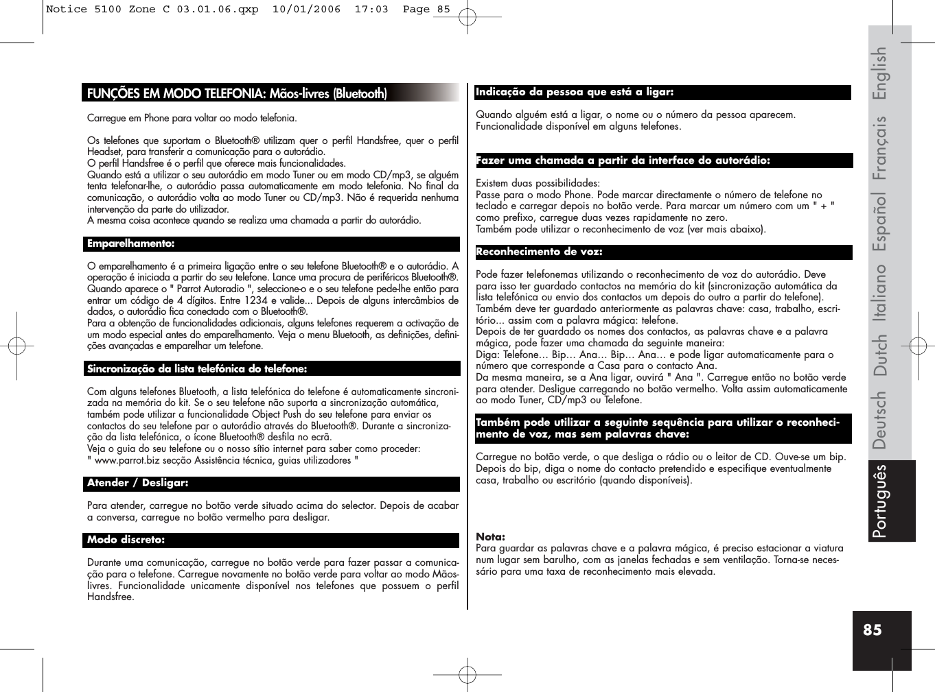 85FUNÇÕES EM MODO TELEFONIA: Mãos-livres (Bluetooth)Carregue em Phone para voltar ao modo telefonia.Os telefones que suportam o Bluetooth® utilizam quer o perfil Handsfree, quer o perfilHeadset, para transferir a comunicação para o autorádio. O perfil Handsfree é o perfil que oferece mais funcionalidades.Quando está a utilizar o seu autorádio em modo Tuner ou em modo CD/mp3, se alguémtenta telefonar-lhe, o autorádio passa automaticamente em modo telefonia. No final dacomunicação, o autorádio volta ao modo Tuner ou CD/mp3. Não é requerida nenhumaintervenção da parte do utilizador. A mesma coisa acontece quando se realiza uma chamada a partir do autorádio.Emparelhamento:O emparelhamento é a primeira ligação entre o seu telefone Bluetooth® e o autorádio. Aoperação é iniciada a partir do seu telefone. Lance uma procura de periféricos Bluetooth®.Quando aparece o &quot; Parrot Autoradio &quot;, seleccione-o e o seu telefone pede-lhe então paraentrar um código de 4 dígitos. Entre 1234 e valide... Depois de alguns intercâmbios dedados, o autorádio fica conectado com o Bluetooth®.Para a obtenção de funcionalidades adicionais, alguns telefones requerem a activação deum modo especial antes do emparelhamento. Veja o menu Bluetooth, as definições, defini-ções avançadas e emparelhar um telefone.Sincronização da lista telefónica do telefone:Com alguns telefones Bluetooth, a lista telefónica do telefone é automaticamente sincroni-zada na memória do kit. Se o seu telefone não suporta a sincronização automática,também pode utilizar a funcionalidade Object Push do seu telefone para enviar oscontactos do seu telefone par o autorádio através do Bluetooth®. Durante a sincroniza-ção da lista telefónica, o ícone Bluetooth® desfila no ecrã.Veja o guia do seu telefone ou o nosso sítio internet para saber como proceder: &quot; www.parrot.biz secção Assistência técnica, guias utilizadores &quot;Atender / Desligar: Para atender, carregue no botão verde situado acima do selector. Depois de acabara conversa, carregue no botão vermelho para desligar.Modo discreto: Durante uma comunicação, carregue no botão verde para fazer passar a comunica-ção para o telefone. Carregue novamente no botão verde para voltar ao modo Mãos-livres. Funcionalidade unicamente disponível nos telefones que possuem o perfilHandsfree.Indicação da pessoa que está a ligar: Quando alguém está a ligar, o nome ou o número da pessoa aparecem. Funcionalidade disponível em alguns telefones.Fazer uma chamada a partir da interface do autorádio:Existem duas possibilidades: Passe para o modo Phone. Pode marcar directamente o número de telefone noteclado e carregar depois no botão verde. Para marcar um número com um &quot; + &quot;como prefixo, carregue duas vezes rapidamente no zero.Também pode utilizar o reconhecimento de voz (ver mais abaixo).Reconhecimento de voz: Pode fazer telefonemas utilizando o reconhecimento de voz do autorádio. Devepara isso ter guardado contactos na memória do kit (sincronização automática dalista telefónica ou envio dos contactos um depois do outro a partir do telefone).Também deve ter guardado anteriormente as palavras chave: casa, trabalho, escri-tório... assim com a palavra mágica: telefone.Depois de ter guardado os nomes dos contactos, as palavras chave e a palavramágica, pode fazer uma chamada da seguinte maneira:Diga: Telefone… Bip… Ana… Bip… Ana… e pode ligar automaticamente para onúmero que corresponde a Casa para o contacto Ana. Da mesma maneira, se a Ana ligar, ouvirá &quot; Ana &quot;. Carregue então no botão verdepara atender. Desligue carregando no botão vermelho. Volta assim automaticamenteao modo Tuner, CD/mp3 ou Telefone.Também pode utilizar a seguinte sequência para utilizar o reconheci-mento de voz, mas sem palavras chave:Carregue no botão verde, o que desliga o rádio ou o leitor de CD. Ouve-se um bip.Depois do bip, diga o nome do contacto pretendido e especifique eventualmentecasa, trabalho ou escritório (quando disponíveis).Nota:Para guardar as palavras chave e a palavra mágica, é preciso estacionar a viaturanum lugar sem barulho, com as janelas fechadas e sem ventilação. Torna-se neces-sário para uma taxa de reconhecimento mais elevada.Français EnglishEspañolItalianoDeutsch DutchPortuguêsNotice 5100 Zone C 03.01.06.qxp  10/01/2006  17:03  Page 85