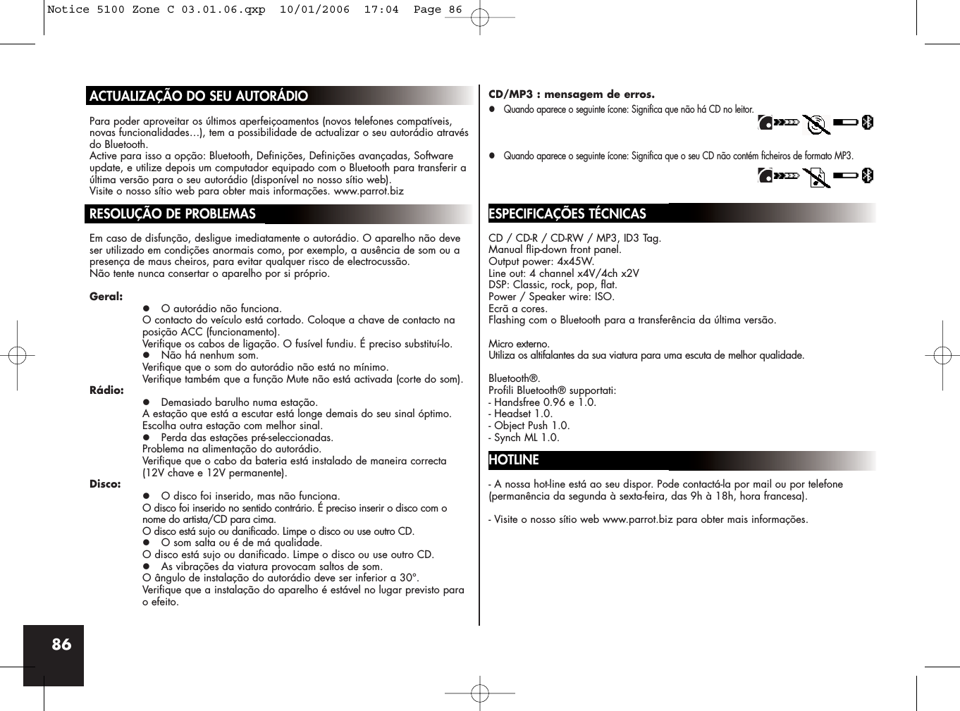 86ACTUALIZAÇÃO DO SEU AUTORÁDIOPara poder aproveitar os últimos aperfeiçoamentos (novos telefones compatíveis,novas funcionalidades…), tem a possibilidade de actualizar o seu autorádio atravésdo Bluetooth.Active para isso a opção: Bluetooth, Definições, Definições avançadas, Softwareupdate, e utilize depois um computador equipado com o Bluetooth para transferir aúltima versão para o seu autorádio (disponível no nosso sítio web).Visite o nosso sítio web para obter mais informações. www.parrot.bizRESOLUÇÃO DE PROBLEMASEm caso de disfunção, desligue imediatamente o autorádio. O aparelho não deveser utilizado em condições anormais como, por exemplo, a ausência de som ou apresença de maus cheiros, para evitar qualquer risco de electrocussão. Não tente nunca consertar o aparelho por si próprio.Geral:z O autorádio não funciona.O contacto do veículo está cortado. Coloque a chave de contacto na posição ACC (funcionamento). Verifique os cabos de ligação. O fusível fundiu. É preciso substituí-lo.z Não há nenhum som.Verifique que o som do autorádio não está no mínimo.Verifique também que a função Mute não está activada (corte do som). Rádio:z Demasiado barulho numa estação.A estação que está a escutar está longe demais do seu sinal óptimo. Escolha outra estação com melhor sinal.z Perda das estações pré-seleccionadas.Problema na alimentação do autorádio. Verifique que o cabo da bateria está instalado de maneira correcta (12V chave e 12V permanente).Disco:z O disco foi inserido, mas não funciona.O disco foi inserido no sentido contrário. É preciso inserir o disco com o nome do artista/CD para cima.O disco está sujo ou danificado. Limpe o disco ou use outro CD.z O som salta ou é de má qualidade.O disco está sujo ou danificado. Limpe o disco ou use outro CD.z As vibrações da viatura provocam saltos de som.O ângulo de instalação do autorádio deve ser inferior a 30°.Verifique que a instalação do aparelho é estável no lugar previsto para o efeito.CD/MP3 : mensagem de erros.z Quando aparece o seguinte ícone: Significa que não há CD no leitor.z Quando aparece o seguinte ícone: Significa que o seu CD não contém ficheiros de formato MP3.ESPECIFICAÇÕES TÉCNICASCD / CD-R / CD-RW / MP3, ID3 Tag.Manual flip-down front panel.Output power: 4x45W.Line out: 4 channel x4V/4ch x2VDSP: Classic, rock, pop, flat.Power / Speaker wire: ISO.Ecrã a cores.Flashing com o Bluetooth para a transferência da última versão.Micro externo.Utiliza os altifalantes da sua viatura para uma escuta de melhor qualidade.Bluetooth®.Profili Bluetooth® supportati:- Handsfree 0.96 e 1.0.- Headset 1.0.- Object Push 1.0.- Synch ML 1.0.HOTLINE- A nossa hot-line está ao seu dispor. Pode contactá-la por mail ou por telefone (permanência da segunda à sexta-feira, das 9h à 18h, hora francesa).- Visite o nosso sítio web www.parrot.biz para obter mais informações.Notice 5100 Zone C 03.01.06.qxp  10/01/2006  17:04  Page 86