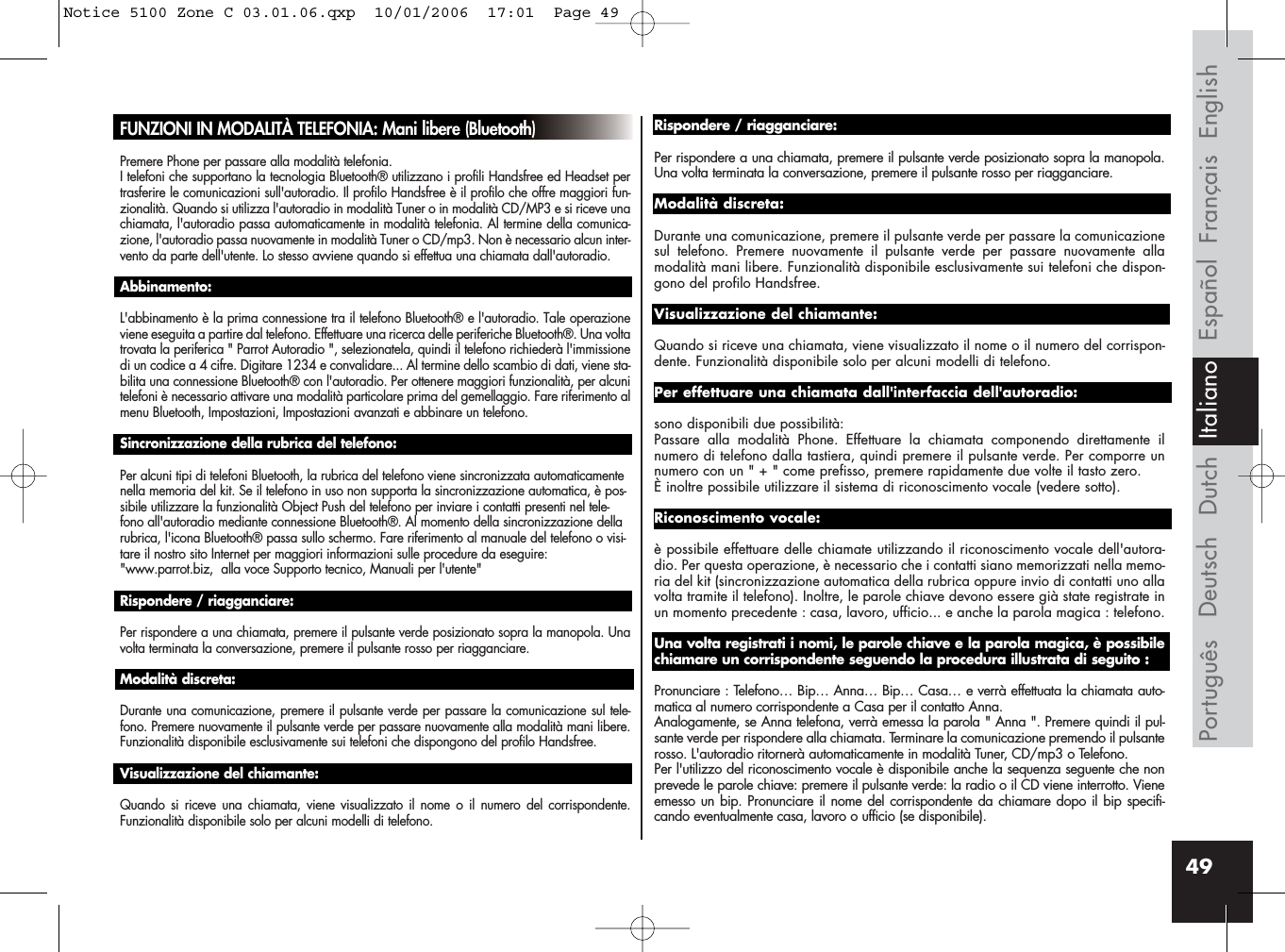 49Français EnglishEspañolDeutschPortuguês Dutch ItalianoFUNZIONI IN MODALITÀ TELEFONIA: Mani libere (Bluetooth)Premere Phone per passare alla modalità telefonia.I telefoni che supportano la tecnologia Bluetooth® utilizzano i profili Handsfree ed Headset pertrasferire le comunicazioni sull&apos;autoradio. Il profilo Handsfree è il profilo che offre maggiori fun-zionalità. Quando si utilizza l&apos;autoradio in modalità Tuner o in modalità CD/MP3 e si riceve unachiamata, l&apos;autoradio passa automaticamente in modalità telefonia. Al termine della comunica-zione, l&apos;autoradio passa nuovamente in modalità Tuner o CD/mp3. Non è necessario alcun inter-vento da parte dell&apos;utente. Lo stesso avviene quando si effettua una chiamata dall&apos;autoradio.Abbinamento:L&apos;abbinamento è la prima connessione tra il telefono Bluetooth® e l&apos;autoradio. Tale operazioneviene eseguita a partire dal telefono. Effettuare una ricerca delle periferiche Bluetooth®. Una voltatrovata la periferica &quot; Parrot Autoradio &quot;, selezionatela, quindi il telefono richiederà l&apos;immissionedi un codice a 4 cifre. Digitare 1234 e convalidare... Al termine dello scambio di dati, viene sta-bilita una connessione Bluetooth® con l&apos;autoradio. Per ottenere maggiori funzionalità, per alcunitelefoni è necessario attivare una modalità particolare prima del gemellaggio. Fare riferimento almenu Bluetooth, Impostazioni, Impostazioni avanzati e abbinare un telefono.Sincronizzazione della rubrica del telefono:Per alcuni tipi di telefoni Bluetooth, la rubrica del telefono viene sincronizzata automaticamentenella memoria del kit. Se il telefono in uso non supporta la sincronizzazione automatica, è pos-sibile utilizzare la funzionalità Object Push del telefono per inviare i contatti presenti nel tele-fono all&apos;autoradio mediante connessione Bluetooth®. Al momento della sincronizzazione dellarubrica, l&apos;icona Bluetooth® passa sullo schermo. Fare riferimento al manuale del telefono o visi-tare il nostro sito Internet per maggiori informazioni sulle procedure da eseguire: &quot;www.parrot.biz,  alla voce Supporto tecnico, Manuali per l&apos;utente&quot;Rispondere / riagganciare:Per rispondere a una chiamata, premere il pulsante verde posizionato sopra la manopola. Unavolta terminata la conversazione, premere il pulsante rosso per riagganciare.Modalità discreta:Durante una comunicazione, premere il pulsante verde per passare la comunicazione sul tele-fono. Premere nuovamente il pulsante verde per passare nuovamente alla modalità mani libere.Funzionalità disponibile esclusivamente sui telefoni che dispongono del profilo Handsfree.Visualizzazione del chiamante: Quando si riceve una chiamata, viene visualizzato il nome o il numero del corrispondente.Funzionalità disponibile solo per alcuni modelli di telefono.Rispondere / riagganciare: Per rispondere a una chiamata, premere il pulsante verde posizionato sopra la manopola.Una volta terminata la conversazione, premere il pulsante rosso per riagganciare.Modalità discreta:Durante una comunicazione, premere il pulsante verde per passare la comunicazionesul telefono. Premere nuovamente il pulsante verde per passare nuovamente allamodalità mani libere. Funzionalità disponibile esclusivamente sui telefoni che dispon-gono del profilo Handsfree.Visualizzazione del chiamante:Quando si riceve una chiamata, viene visualizzato il nome o il numero del corrispon-dente. Funzionalità disponibile solo per alcuni modelli di telefono.Per effettuare una chiamata dall&apos;interfaccia dell&apos;autoradio:sono disponibili due possibilità: Passare alla modalità Phone. Effettuare la chiamata componendo direttamente ilnumero di telefono dalla tastiera, quindi premere il pulsante verde. Per comporre unnumero con un &quot; + &quot; come prefisso, premere rapidamente due volte il tasto zero.È inoltre possibile utilizzare il sistema di riconoscimento vocale (vedere sotto).Riconoscimento vocale:è possibile effettuare delle chiamate utilizzando il riconoscimento vocale dell&apos;autora-dio. Per questa operazione, è necessario che i contatti siano memorizzati nella memo-ria del kit (sincronizzazione automatica della rubrica oppure invio di contatti uno allavolta tramite il telefono). Inoltre, le parole chiave devono essere già state registrate inun momento precedente : casa, lavoro, ufficio... e anche la parola magica : telefono.Una volta registrati i nomi, le parole chiave e la parola magica, è possibilechiamare un corrispondente seguendo la procedura illustrata di seguito :Pronunciare : Telefono… Bip… Anna… Bip… Casa… e verrà effettuata la chiamata auto-matica al numero corrispondente a Casa per il contatto Anna. Analogamente, se Anna telefona, verrà emessa la parola &quot; Anna &quot;. Premere quindi il pul-sante verde per rispondere alla chiamata. Terminare la comunicazione premendo il pulsanterosso. L&apos;autoradio ritornerà automaticamente in modalità Tuner, CD/mp3 o Telefono.Per l&apos;utilizzo del riconoscimento vocale è disponibile anche la sequenza seguente che nonprevede le parole chiave: premere il pulsante verde: la radio o il CD viene interrotto. Vieneemesso un bip. Pronunciare il nome del corrispondente da chiamare dopo il bip specifi-cando eventualmente casa, lavoro o ufficio (se disponibile).Notice 5100 Zone C 03.01.06.qxp  10/01/2006  17:01  Page 49