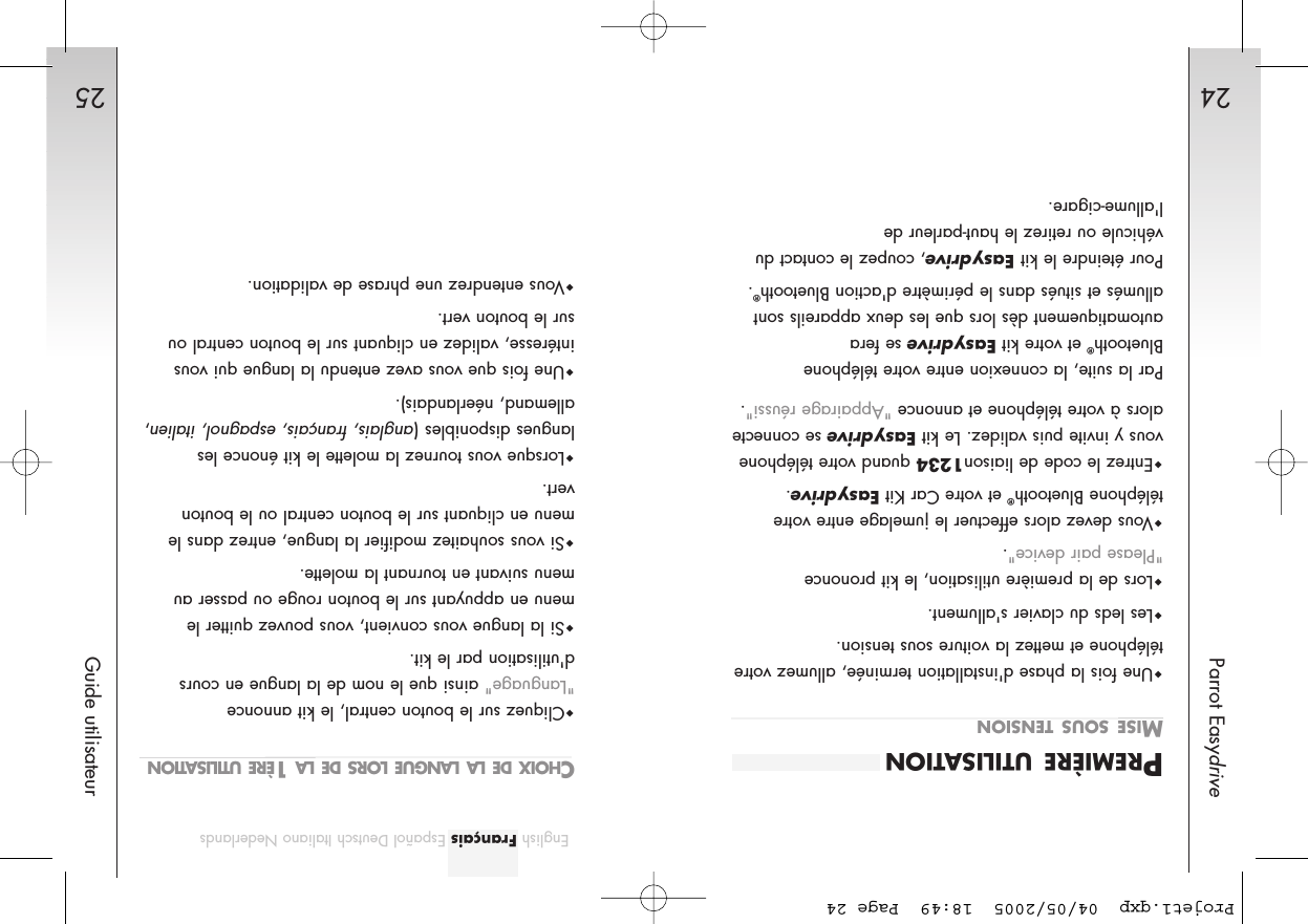 2524Parrot EasydriveGuide utilisateurEnglish Français Español Deutsch Italiano NederlandsPREMIÈRE UTILISATIONMISE SOUS TENSIONUne fois la phase d&apos;installation terminée, allumez votretéléphone et mettez la voiture sous tension. Les leds du clavier s&apos;allument.Lors de la première utilisation, le kit prononce &quot;Please pair device&quot;.Vous devez alors effectuer le jumelage entre votretéléphone Bluetooth®et votre Car Kit Easydrive.Entrez le code de liaison1234 quand votre téléphonevous y invite puis validez. Le kit Easydrivese connectealors à votre téléphone et annonce &quot;Appairage réussi&quot;.Par la suite, la connexion entre votre téléphoneBluetooth®et votre kit Easydrivese feraautomatiquement dès lors que les deux appareils sontallumés et situés dans le périmètre d&apos;action Bluetooth®.Pour éteindre le kit Easydrive, coupez le contact duvéhicule ou retirez le haut-parleur de l&apos;allume-cigare.CHOIX DE LA LANGUE LORS DE LA 1ÈRE UTILISATIONCliquez sur le bouton central, le kit annonce &quot;Language&quot; ainsi que le nom de la langue en coursd&apos;utilisation par le kit.Si la langue vous convient, vous pouvez quitter lemenu en appuyant sur le bouton rouge ou passer aumenu suivant en tournant la molette.Si vous souhaitez modifier la langue, entrez dans lemenu en cliquant sur le bouton central ou le boutonvert.Lorsque vous tournez la molette le kit énonce leslangues disponibles (anglais, français, espagnol, italien,allemand, néerlandais).Une fois que vous avez entendu la langue qui vousintéresse, validez en cliquant sur le bouton central ousur le bouton vert.Vous entendrez une phrase de validation.Projet1.qxp  04/05/2005  18:49  Page 24