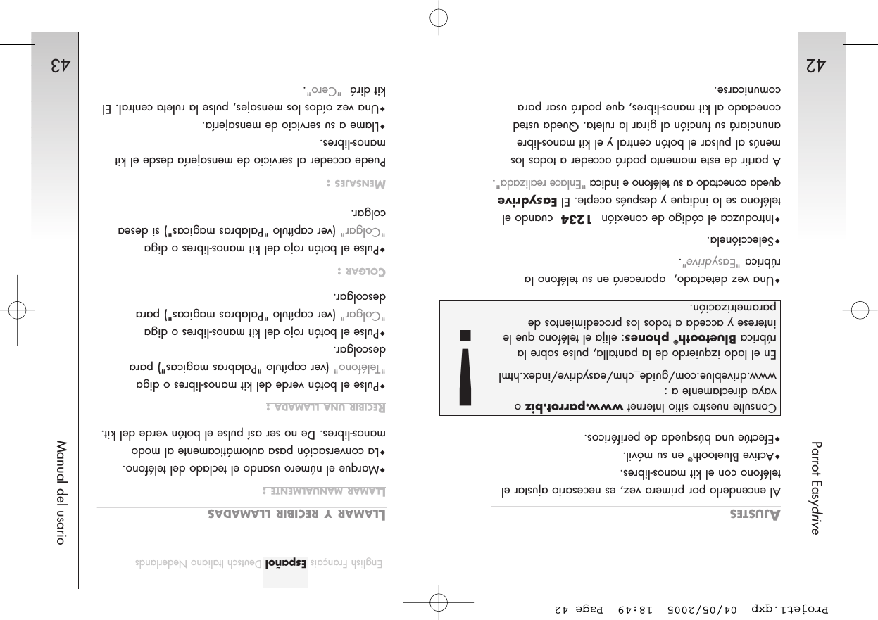 42Parrot Easydrive43Manual del usarioEnglish Français Español Deutsch Italiano NederlandsAJUSTESAl encenderlo por primera vez, es necesario ajustar elteléfono con el kit manos-libres. Active Bluetooth®en su móvil.Efectúe una búsqueda de periféricos.Una vez detectado,  aparecerá en su teléfono larúbrica &quot;Easydrive&quot;. Selecciónela.Introduzca el código de conexión  1234 cuando elteléfono se lo indique y después acepte. El Easydrivequeda conectado a su teléfono e indica &quot;Enlace realizada&quot;.A partir de este momento podrá acceder a todos losmenús al pulsar el botón central y el kit manos-libreanunciará su función al girar la ruleta. Queda ustedconectado al kit manos-libres, que podrá usar paracomunicarse.LLAMAR Y RECIBIR LLAMADASLLAMAR MANUALMENTE :Marque el número usando el teclado del teléfono.La conversación pasa automáticamente al modomanos-libres. De no ser así pulse el botón verde del kit.RECIBIR UNA LLAMADA :Pulse el botón verde del kit manos-libres o diga&quot;Teléfono&quot; (ver capítulo &quot;Palabras magicas&quot;) paradescolgar.Pulse el botón rojo del kit manos-libres o diga&quot;Colgar&quot; (ver capítulo &quot;Palabras magicas&quot;) paradescolgar.COLGAR :Pulse el botón rojo del kit manos-libres o diga&quot;Colgar&quot; (ver capítulo &quot;Palabras magicas&quot;) si deseacolgar.MENSAJES :Puede acceder al servicio de mensajería desde el kitmanos-libres.Llame a su servicio de mensajería.Una vez oídos los mensajes, pulse la ruleta central. Elkit dirá  &quot;Cero&quot;. Consulte nuestro sitio Internet www.parrot.biz ovaya directamente a :www.driveblue.com/guide_chm/easydrive/index.htmlEn el lado izquierdo de la pantalla, pulse sobre larúbrica Bluetooth®phones: elija el teléfono que leinterese y acceda a todos los procedimientos deparametrización.!Projet1.qxp  04/05/2005  18:49  Page 42