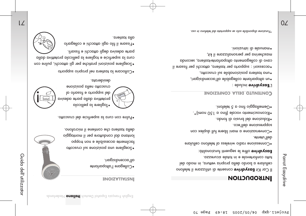 70Parrot Easydrive71Guida dell’utilizzatorEnglish Français Español Deutsch Italiano NederlandsINTRODUCTIONIl Car Kit Easydriveconsente di utilizzare il telefonocellulare a bordo della propria vettura, in modo deltutto confortevole e in totale sicurezza.Easydriveoffre le seguenti funzionalità:Connessione radio wireless al telefono cellularedell&apos;utente.Conversazione a mani libere full duplex consoppressione dell&apos;eco.Riduzione del brusio di fondo.Riconoscimento vocale (fino a 150 nomi)*.Gemellaggio fino a 5 telefoni.CONTENUTO DELLA CONFEZIONEL&apos;Easydriveinclude :un altoparlante collegabile all&apos;accendisigari,una tastiera posizionabile sul cruscotto,accessori : supporto per tastiera, attacchi per fissare ilcavo di collegamento altoparlante-tastiera, secondamascherina per personalizzare il kit,manuale di istruzioni. INSTALLAZIONECollegare l&apos;altoparlanteall&apos;accendisigari.Scegliere una posizione sul cruscottofacilmente accessibile e non troppolontana dal conduttore per il montaggiodella tastiera che contiene il microfono.Pulire con cura la superficie del cruscotto.Togliere la pellicolaprotettiva dalla parte adesivadel supporto e fissarlo alcruscotto nella posizione desiderata.Collocare la tastiera nel proprio supportoScegliere posizioni pratiche per gli attacchi, pulire concura la superficie e togliere la pellicola protettiva dallaparte adesiva degli attacchi e fissarli.Fissare il filo agli attacchi e collegarloalla tastiera.*Funzione disponibile solo se supportata dal telefono in uso.Projet1.qxp  04/05/2005  18:49  Page 70