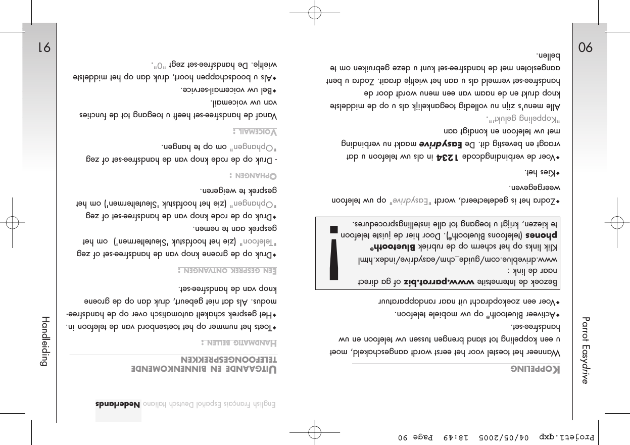 90Parrot Easydrive91HandleidingKOPPELINGWanneer het toestel voor het eerst wordt aangeschakeld, moetu een koppeling tot stand brengen tussen uw telefoon en uwhandsfree-set.  Activeer Bluetooth®op uw mobiele telefoon.Voer een zoekopdracht uit naar randapparatuurZodra het is gedetecteerd, wordt &quot;Easydrive&quot;op uw telefoonweergegeven. Kies het.Voer de verbindingdcode 1234 in als uw telefoon u datvraagt en bevestig dit. De Easydrivemaakt nu verbindingmet uw telefoon en kondigt aan &quot;Koppeling gelukt&apos;&quot;.Alle menu&apos;s zijn nu volledig toegankelijk als u op de middelsteknop drukt en de naam van een menu wordt door dehandsfree-set vermeld als u aan het wieltje draait. Zodra u bentaangesloten met de handsfree-set kunt u deze gebruiken om tebellen.UITGAANDE EN BINNENKOMENDETELEFOONGESPREKKENHANDMATIG BELLEN :Toets het nummer op het toetsenbord van de telefoon in. Het gesprek schakelt automatisch over op de handsfree-modus. Als dat niet gebeurt, druk dan op de groeneknop van de handsfree-set.EEN GESPREK ONTVANGEN :Druk op de groene knop van de handsfree-set of zeg&quot;Telefoon&quot; (zie het hoofdstuk &apos;Sleuteltermen&apos;)  om hetgesprek aan te nemen.Druk op de rode knop van de handsfree-set of zeg&quot;Ophangen&quot; (zie het hoofdstuk &apos;Sleuteltermen&apos;) om hetgesprek te weigeren.OPHANGEN :- Druk op de rode knop van de handsfree-set of zeg&quot;Ophangen&quot; om op te hangen.VOICEMAIL :Vanaf de handsfree-set heeft u toegang tot de functiesvan uw voicemail.Bel uw voicemail-service.Als u boodschappen hoort, druk dan op het middelstewieltje. De handsfree-set zegt &quot;0&quot;. English Français Español Deutsch Italiano NederlandsBezoek de Internetsite www.parrot.biz of ga directnaar de link :www.driveblue.com/guide_chm/easydrive/index.htmlKlik links op het scherm op de rubriek Bluetooth®phones (telefoons Bluetooth®). Door hier de juiste telefoonte kiezen, krijgt u toegang tot alle instellingsprocedures. !Projet1.qxp  04/05/2005  18:49  Page 90