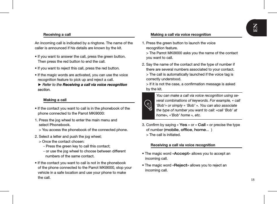   Receiving a call       An incoming call is indicated by a ringtone. The name of the caller is announced if his details are known by the kit.• If you want to answer the call, press the green button.     Then press the red button to end the call.  • If you want to reject this call, press the red button.  • If the magic words are activated, you can use the voice     recognition feature to pick up and reject a call.   ► Refer to the Receiving a call via voice recognition      section.    Making a call     • If the contact you want to call is in the phonebook of the       phone connected to the Parrot MKi9000: 1. Press the jog wheel to enter the main menu and      select Phonebook.    &gt; You access the phonebook of the connected phone.  2. Select a letter and push the jog wheel;    &gt; Once the contact chosen:  - Press the green key to call this contact;  - or use the jog wheel to choose between different      numbers of the same contact. • If the contact you want to call is not in the phonebook     of the phone connected to the Parrot MKi9000, stop your     vehicle in a safe location and use your phone to make     the call.   Making a call via voice recognition   1. Press the green button to launch the voice      recognition feature.    &gt; The Parrot MKi9000 asks you the name of the contact      you want to call. 2. Say the name of the contact and the type of number if      there are several numbers associated to your contact.    &gt; The call is automatically launched if the voice tag is      correctly understood.     &gt; If it is not the case, a conﬁrmation message is asked      by the kit.      You can make a call via voice recognition using se-veral combinations of keywords. For example, « call ‘Bob’» or simply « ‘Bob’ ». You can also associate the type of number you want to call: «call ‘Bob’ at home», «’Bob’ home », etc.   3. Conﬁrm by saying « Yes » or « Call » or precise the type        of number (mobile, ofﬁce, home...  )    &gt; The call is initiated.   Receiving a call via voice recognition   • The magic word «Accept» allows you to accept an     incoming call.  • The magic word «Reject» allows you to reject an     incoming call.  15