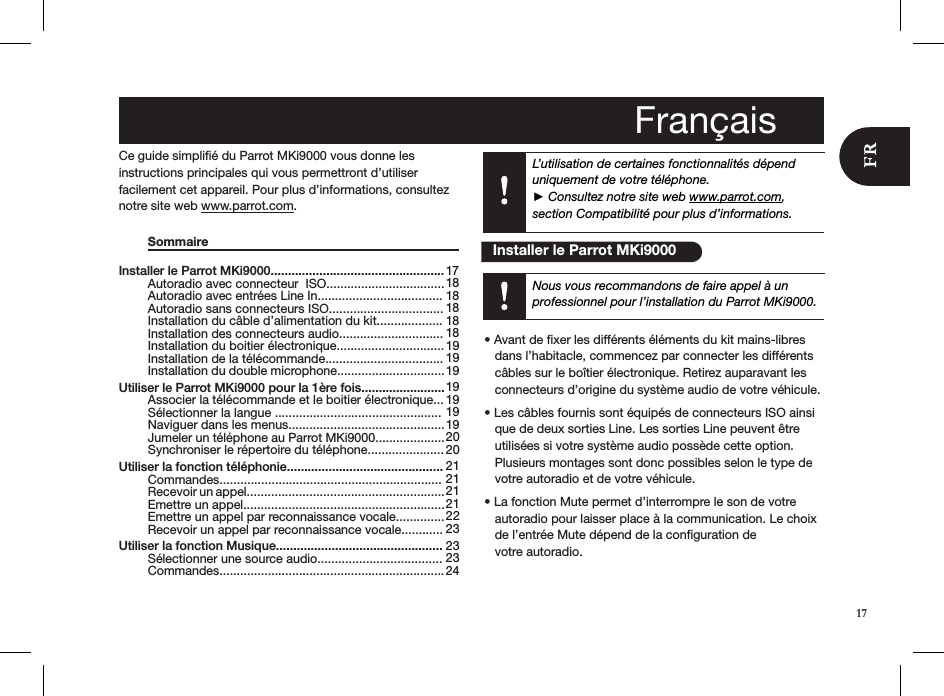 L’utilisation de certaines fonctionnalités dépend uniquement de votre téléphone.  ► Consultez notre site web www.parrot.com, section Compatibilité pour plus d’informations.Installer le Parrot MKi9000..................................................   Autoradio avec connecteur  ISO..................................   Autoradio avec entrées Line In....................................   Autoradio sans connecteurs ISO.................................   Installation du câble d’alimentation du kit...................   Installation des connecteurs audio..............................   Installation du boitier électronique...............................   Installation de la télécommande..................................   Installation du double microphone............................... Utiliser le Parrot MKi9000 pour la 1ère fois........................   Associer la télécommande et le boitier électronique...   Sélectionner la langue ................................................   Naviguer dans les menus.............................................   Jumeler un téléphone au Parrot MKi9000....................   Synchroniser le répertoire du téléphone...................... Utiliser la fonction téléphonie.............................................   Commandes................................................................   Recevoir un appel.........................................................   Emettre un appel..........................................................   Emettre un appel par reconnaissance vocale..............    Recevoir un appel par reconnaissance vocale............ Utiliser la fonction Musique................................................   Sélectionner une source audio....................................   Commandes................................................................. 17 18 18 18 18 18 19 19 19 19 19 19 19 20 20 21 21 21 21 22 23 23 23 2417Ce guide simpliﬁé du Parrot MKi9000 vous donne les  instructions principales qui vous permettront d’utiliser  facilement cet appareil. Pour plus d’informations, consultez notre site web www.parrot.com.  Sommaire                   • Avant de xer les différents éléments du kit mains-libres     dans l’habitacle, commencez par connecter les différents     câbles sur le boîtier électronique. Retirez auparavant les     connecteurs d’origine du système audio de votre véhicule. • Les câbles fournis sont équipés de connecteurs ISO ainsi     que de deux sorties Line. Les sorties Line peuvent être     utilisées si votre système audio possède cette option.       Plusieurs montages sont donc possibles selon le type de     votre autoradio et de votre véhicule.  • La fonction Mute permet d’interrompre le son de votre     autoradio pour laisser place à la communication. Le choix     de l’entrée Mute dépend de la conﬁguration de     votre autoradio. Français   Installer le Parrot MKi9000Nous vous recommandons de faire appel à un  professionnel pour l’installation du Parrot MKi9000.