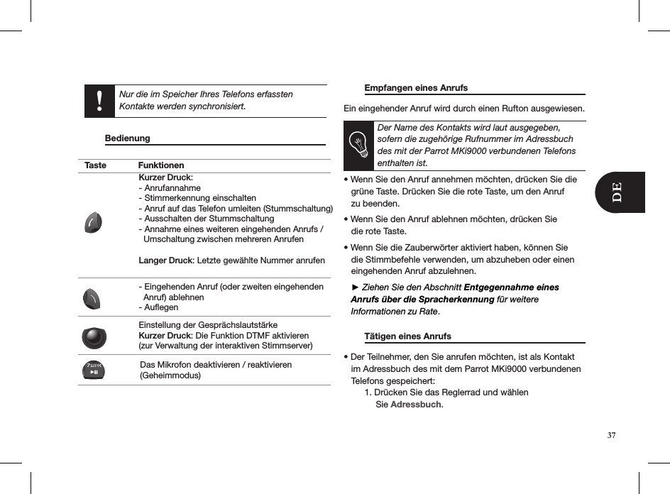      Bedienung                          Empfangen eines Anrufs     Ein eingehender Anruf wird durch einen Rufton ausgewiesen. Der Name des Kontakts wird laut ausgegeben, sofern die zugehörige Rufnummer im Adressbuch des mit der Parrot MKi9000 verbundenen Telefons enthalten ist.  • Wenn Sie den Anruf annehmen möchten, drücken Sie die     grüne Taste. Drücken Sie die rote Taste, um den Anruf   zu beenden. • Wenn Sie den Anruf ablehnen möchten, drücken Sie   die rote Taste.  • Wenn Sie die Zauberwörter aktiviert haben, können Sie     die Stimmbefehle verwenden, um abzuheben oder einen     eingehenden Anruf abzulehnen.    ► Ziehen Sie den Abschnitt Entgegennahme eines       Anrufs über die Spracherkennung für weitere     Informationen zu Rate.  Tätigen eines Anrufs     • Der Teilnehmer, den Sie anrufen möchten, ist als Kontakt     im Adressbuch des mit dem Parrot MKi9000 verbundenen     Telefons gespeichert:   1. Drücken Sie das Reglerrad und wählen               Sie Adressbuch. Nur die im Speicher Ihres Telefons erfassten  Kontakte werden synchronisiert.37Taste FunktionenKurzer Druck:- Anrufannahme - Stimmerkennung einschalten - Anruf auf das Telefon umleiten (Stummschaltung) - Ausschalten der Stummschaltung - Annahme eines weiteren eingehenden Anrufs /   Umschaltung zwischen mehreren AnrufenLanger Druck: Letzte gewählte Nummer anrufen- Eingehenden Anruf (oder zweiten eingehenden   Anruf) ablehnen - AuflegenEinstellung der GesprächslautstärkeKurzer Druck: Die Funktion DTMF aktivieren (zur Verwaltung der interaktiven Stimmserver)Das Mikrofon deaktivieren / reaktivieren (Geheimmodus)