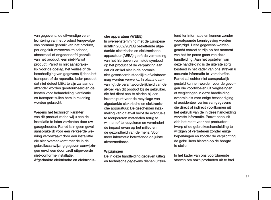 van gegevens, de uitwendige vers-lechtering van het product tengevolge van normaal gebruik van het product, per ongeluk veroorzaakte schade, abnormaal of ongeoorloofd gebruik van het product, een niet-Parrot product. Parrot is niet aansprake-lijk voor de opslag, het verlies of de beschadiging van gegevens tijdens het transport of de reparatie. Ieder product dat niet defect blijkt te zijn zal aan de afzender worden geretourneerd en de kosten voor behandeling, veriﬁcatie en transport zullen hem in rekening worden gebracht.Wegens het technisch karakter van dit product raden wij u aan de installatie te laten verrichten door uw garagehouder. Parrot is in geen geval aansprakelijk voor een verkeerde we-rking veroorzaakt door een installatie die niet overeenkomt met de in de gebruiksaanwijzing gegeven aanwijzin-gen en/of een door uzelf uitgevoerde niet-conforme installatie.Afgedankte elektrische en elektronis-che apparatuur (WEEE) In overeenstemming met de Europese richtlijn 2002/96/EG betreffende afge-dankte elektrische en elektronische apparatuur (AEEA) geeft de vermelding van het hierboven vermelde symbool op het product of de verpakking aan dat dit artikel niet in de normale, niet-gesorteerde stedelijke afvalstroom mag worden verwerkt. In plaats daar-van ligt de verantwoordelijkheid van de afvoer van dit product bij de gebruiker, die het dient aan te bieden bij een inzamelpunt voor de recyclage van afgedankte elektrische en elektronis-che apparatuur. De gescheiden inza-meling van dit afval helpt de eventuele te recupereren materialen terug te winnen of te recycleren en vermindert de impact ervan op het milieu ende gezondheid van de mens. Voor meer informatie betreffende de juiste afvoermethode.WijzigingenDe in deze handleiding gegeven uitleg en technische gegevens dienen uitslui-tend ter informatie en kunnen zonder voorafgaande kennisgeving worden gewijzigd. Deze gegevens worden geacht correct te zijn op het moment van het ter perse gaan van deze handleiding. Aan het opstellen van deze handleiding is de uiterste zorg besteed in het kader van ons streven u accurate informatie te verschaffen. Parrot zal echter niet aansprakelijk gesteld kunnen worden voor de gevol-gen die voortvloeien uit vergissingen of weglatingen in deze handleiding, evenmin als voor enige beschadiging of accidenteel verlies van gegevens die direct of indirect voortkomen uit het gebruik van de in deze handleiding vervatte informatie. Parrot behoudt zich het recht voor het producton-twerp of de gebruikershandleiding te wijzigen of verbeteren zonder enige beperkingen en zonder de verplichting de gebruikers hiervan op de hoogte te stellen.In het kader van ons voortdurende streven om onze producten uit te brei-75