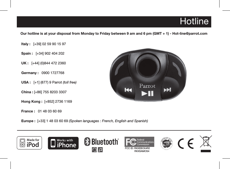 FCC ID: RKXEBOX4R2              RKXSAMOS4HotlineOur hotline is at your disposal from Monday to Friday between 9 am and 6 pm (GMT + 1) - Hot-line@parrot.comItaly :   [+39] 02 59 90 15 97Spain :   [+34] 902 404 202UK :   [+44] (0)844 472 2360Germany :   0900 1727768USA :   [+1] (877) 9 Parrot (toll free)China : [+86] 755 8203 3307Hong Kong :  [+852] 2736 1169France :   01 48 03 60 69Europe :  [+33] 1 48 03 60 69 (Spoken languages : French, English and Spanish) 