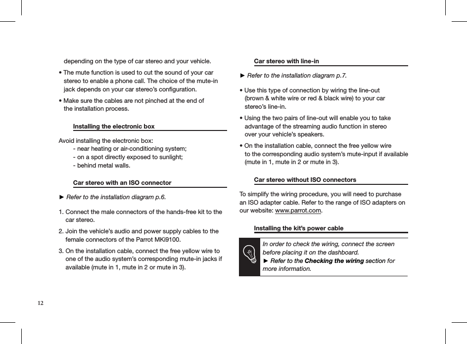    depending on the type of car stereo and your vehicle.  • The mute function is used to cut the sound of your car     stereo to enable a phone call. The choice of the mute-in     jack depends on your car stereo’s conﬁguration.  • Make sure the cables are not pinched at the end of     the installation process.    Installing the electronic box      Avoid installing the electronic box:  - near heating or air-conditioning system;  - on a spot directly exposed to sunlight;  - behind metal walls.    Car stereo with an ISO connector     ► Refer to the installation diagram p.6. 1. Connect the male connectors of the hands-free kit to the      car stereo. 2. Join the vehicle’s audio and power supply cables to the      female connectors of the Parrot MKi9100.  3. On the installation cable, connect the free yellow wire to      one of the audio system’s corresponding mute-in jacks if      available (mute in 1, mute in 2 or mute in 3).  Car stereo with line-in     ► Refer to the installation diagram p.7.  • Use this type of connection by wiring the line-out          (brown &amp; white wire or red &amp; black wire) to your car     stereo’s line-in. • Using the two pairs of line-out will enable you to take     advantage of the streaming audio function in stereo     over your vehicle’s speakers. • On the installation cable, connect the free yellow wire     to the corresponding audio system’s mute-input if available     (mute in 1, mute in 2 or mute in 3).  Car stereo without ISO connectors   To simplify the wiring procedure, you will need to purchase an ISO adapter cable. Refer to the range of ISO adapters on our website: www.parrot.com.   Installing the kit’s power cable          In order to check the wiring, connect the screen  before placing it on the dashboard. ► Refer to the Checking the wiring section for more information.12