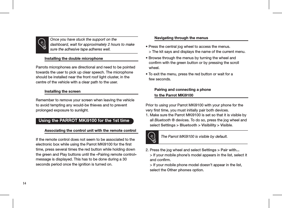       Installing the double microphone     Parrots microphones are directional and need to be pointed towards the user to pick up clear speech. The microphone should be installed near the front roof light cluster, in the centre of the vehicle with a clear path to the user.    Installing the screen       Remember to remove your screen when leaving the vehicle  to avoid tempting any would-be thieves and to prevent  prolonged exposure to sunlight.     Associating the control unit with the remote control  If the remote control does not seem to be associated to the electronic box while using the Parrot MKi9100 for the ﬁrst time, press several times the red button while holding down the green and Play buttons until the «Pairing remote control» message is displayed. This has to be done during a 30 seconds period once the ignition is turned on.   Navigating through the menus      • Press the central jog wheel to access the menus.   &gt; The kit says and displays the name of the current menu. • Browse through the menus by turning the wheel and     conﬁrm with the green button or by pressing the scroll     wheel. • To exit the menu, press the red button or wait for a     few seconds.   Pairing and connecting a phone    to the Parrot MKi9100      Prior to using your Parrot MKi9100 with your phone for the very ﬁrst time, you must initially pair both devices.  1. Make sure the Parrot MKi9100 is set so that it is visible by      all Bluetooth ® devices. To do so, press the jog wheel and      select Settings &gt; Bluetooth &gt; Visibility &gt; Visible.    The Parrot MKi9100 is visible by default. 2. Press the jog wheel and select Settings &gt; Pair with...      &gt; If your mobile phone’s model appears in the list, select it      and conﬁrm.      &gt; If your mobile phone model doesn’t appear in the list,      select the Other phones option.     Using the PARROT MKi9100 for the 1st timeOnce you have stuck the support on the  dashboard, wait for approximately 2 hours to make sure the adhesive tape adheres well.14