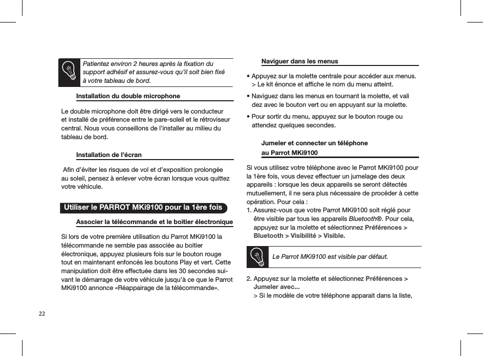       Installation du double microphone    Le double microphone doit être dirigé vers le conducteur et installé de préférence entre le pare-soleil et le rétroviseur central. Nous vous conseillons de l’installer au milieu du tableau de bord.    Installation de l’écran       Aﬁn d’éviter les risques de vol et d’exposition prolongée au soleil, pensez à enlever votre écran lorsque vous quittez votre véhicule.    Associer la télécommande et le boitier électronique  Si lors de votre première utilisation du Parrot MKi9100 latélécommande ne semble pas associée au boitier  électronique, appuyez plusieurs fois sur le bouton rouge tout en maintenant enfoncés les boutons Play et vert. Cette manipulation doit être effectuée dans les 30 secondes sui-vant le démarrage de votre véhicule jusqu’à ce que le ParrotMKi9100 annonce «Réappairage de la télécommande».   Naviguer dans les menus      • Appuyez sur la molette centrale pour accéder aux menus.    &gt; Le kit énonce et afﬁche le nom du menu atteint.  • Naviguez dans les menus en tournant la molette, et vali    dez avec le bouton vert ou en appuyant sur la molette.  • Pour sortir du menu, appuyez sur le bouton rouge ou     attendez quelques secondes.    Jumeler et connecter un téléphone    au Parrot MKi9100       Si vous utilisez votre téléphone avec le Parrot MKi9100 pour la 1ère fois, vous devez effectuer un jumelage des deux  appareils : lorsque les deux appareils se seront détectés mutuellement, il ne sera plus nécessaire de procéder à cette opération. Pour cela : 1. Assurez-vous que votre Parrot MKi9100 soit réglé pour      être visible par tous les appareils Bluetooth®. Pour cela,      appuyez sur la molette et sélectionnez Préférences &gt;      Bluetooth &gt; Visibilité &gt; Visible.     Le Parrot MKi9100 est visible par défaut. 2. Appuyez sur la molette et sélectionnez Préférences &gt;      Jumeler avec...     &gt; Si le modèle de votre téléphone apparait dans la liste,     Utiliser le PARROT MKi9100 pour la 1ère foisPatientez environ 2 heures après la ﬁxation du support adhésif et assurez-vous qu’il soit bien ﬁxé à votre tableau de bord.22