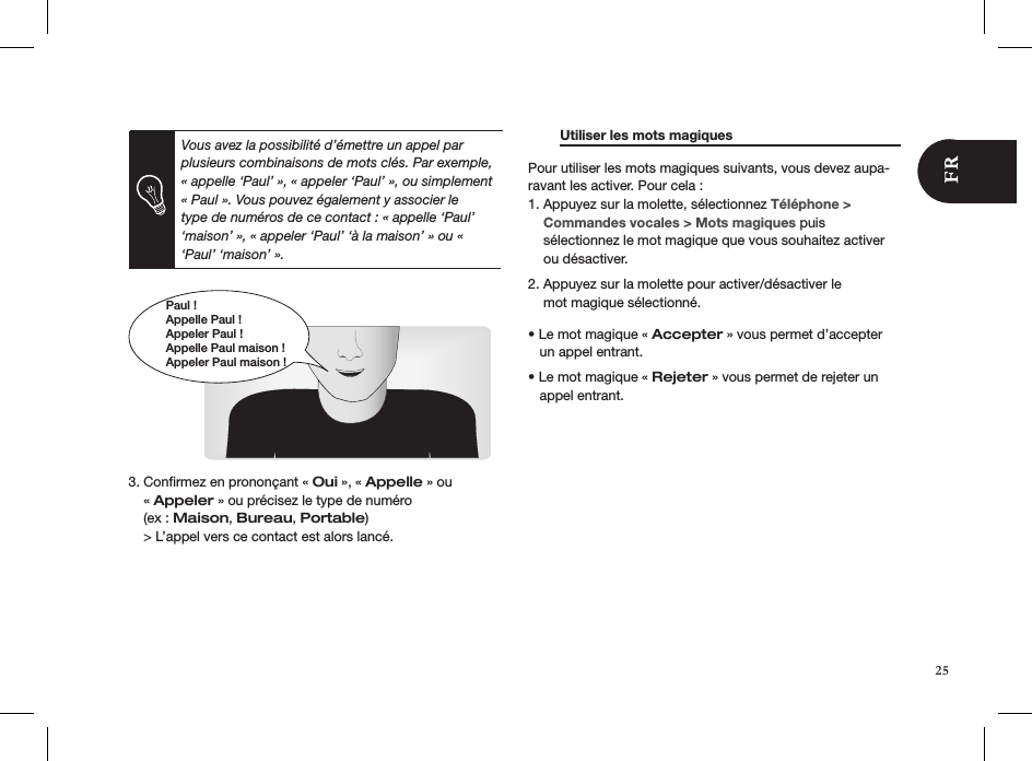Paul !Appelle Paul !Appeler Paul !Appelle Paul maison !Appeler Paul maison !      3. Conﬁrmez en prononçant « Oui », « Appelle » ou      « Appeler » ou précisez le type de numéro      (ex : Maison, Bureau, Portable)    &gt; L’appel vers ce contact est alors lancé.     Utiliser les mots magiques     Pour utiliser les mots magiques suivants, vous devez aupa-ravant les activer. Pour cela : 1. Appuyez sur la molette, sélectionnez Téléphone &gt;      Commandes vocales &gt; Mots magiques puis      sélectionnez le mot magique que vous souhaitez activer      ou désactiver.  2. Appuyez sur la molette pour activer/désactiver le      mot magique sélectionné.   • Le mot magique « Accepter » vous permet d’accepter     un appel entrant.  • Le mot magique « Rejeter » vous permet de rejeter un     appel entrant.    Vous avez la possibilité d’émettre un appel par plusieurs combinaisons de mots clés. Par exemple, « appelle ‘Paul’ », « appeler ‘Paul’ », ou simplement « Paul ». Vous pouvez également y associer le type de numéros de ce contact : « appelle ‘Paul’ ‘maison’ », « appeler ‘Paul’ ‘à la maison’ » ou « ‘Paul’ ‘maison’ ». 25